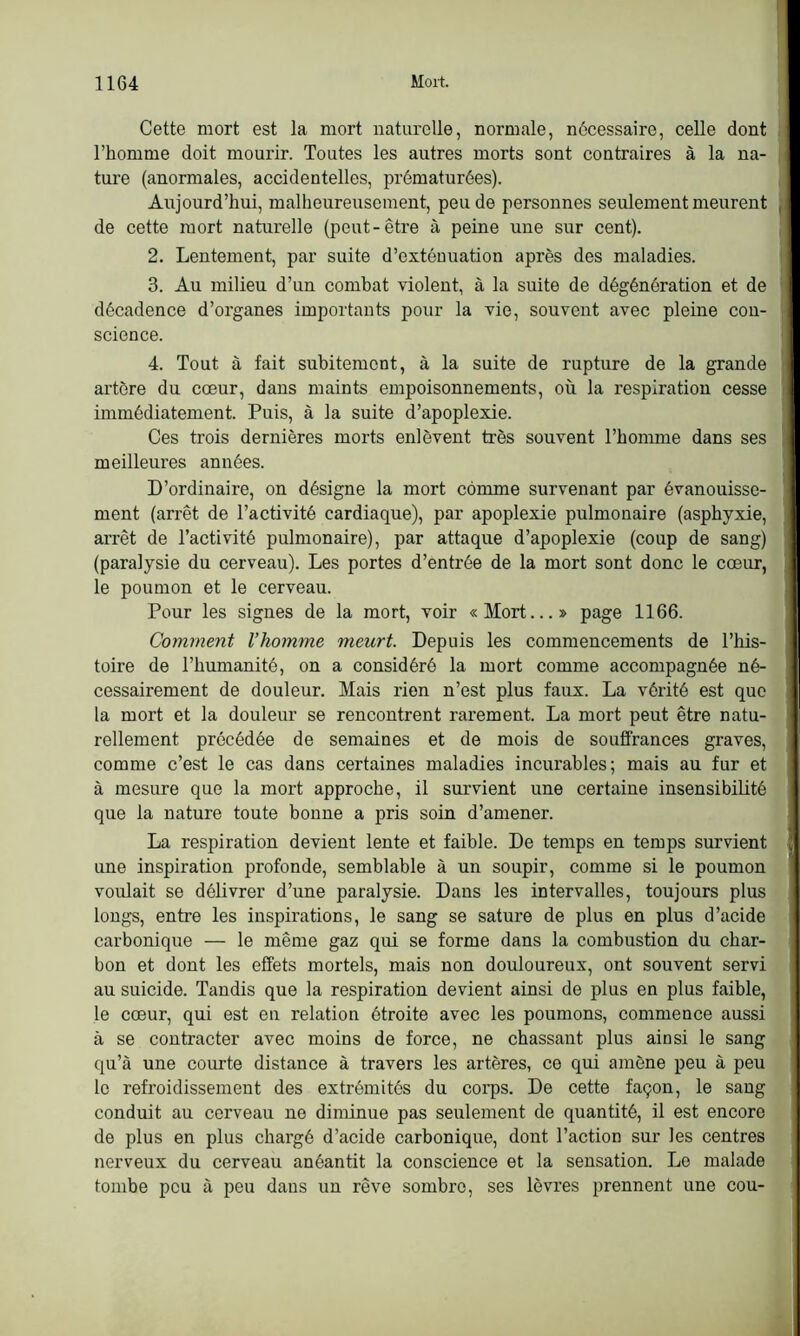 Cette mort est la mort naturelle, normale, nécessaire, celle dont l’homme doit mourir. Toutes les autres morts sont contraires à la na- ture (anormales, accidentelles, prématurées). Aujourd’hui, malheureusement, peu de personnes seulement meurent de cette mort naturelle (peut-être à peine une sur cent). 2. Lentement, par suite d’extéuuation après des maladies. 3. Au milieu d’un combat violent, à la suite de dégénération et de décadence d’organes importants pour la vie, souvent avec pleine con- science. 4. Tout à fait subitement, à la suite de rupture de la grande artère du coeur, dans maints empoisonnements, où la respiration cesse immédiatement. Puis, à la suite d’apoplexie. Ces trois dernières morts enlèvent très souvent l’homme dans ses meilleures années. D’ordinaire, on désigne la mort comme survenant par évanouisse- ment (arrêt de l’activité cardiaque), par apoplexie pulmonaire (asphyxie, arrêt de l’activité pulmonaire), par attaque d’apoplexie (coup de sang) (paralysie du cerveau). Les portes d’entrée de la mort sont donc le cœur, le poumon et le cerveau. Pour les signes de la mort, voir «Mort...» page 1166. Comment l’homme meurt. Depuis les commencements de l’his- toire de l’humanité, on a considéré la mort comme accompagnée né- cessairement de douleur. Mais rien n’est plus faux. La vérité est que la mort et la douleur se rencontrent rarement. La mort peut être natu- rellement précédée de semaines et de mois de souffrances graves, comme c’est le cas dans certaines maladies incurables; mais au fur et à mesure que la mort approche, il survient une certaine insensibilité que la nature toute bonne a pris soin d’amener. La respiration devient lente et faible. De temps en temps survient une inspiration profonde, semblable à un soupir, comme si le poumon voulait se délivrer d’une paralysie. Dans les intervalles, toujours plus longs, entre les inspirations, le sang se sature de plus en plus d’acide carbonique — le même gaz qui se forme dans la combustion du char- bon et dont les effets mortels, mais non douloureux, ont souvent servi au suicide. Tandis que la respiration devient ainsi de plus en plus faible, le cœur, qui est en relation étroite avec les poumons, commence aussi à se contracter avec moins de force, ne chassant plus ainsi le sang qu’à une courte distance à travers les artères, ce qui amène peu à peu le refroidissement des extrémités du corps. De cette façon, le sang conduit au cerveau ne diminue pas seulement de quantité, il est encore de plus en plus chargé d’acide carbonique, dont l’action sur les centres nerveux du cerveau anéantit la conscience et la sensation. Le malade tombe peu à peu dans un rêve sombre, ses lèvres prennent une cou-