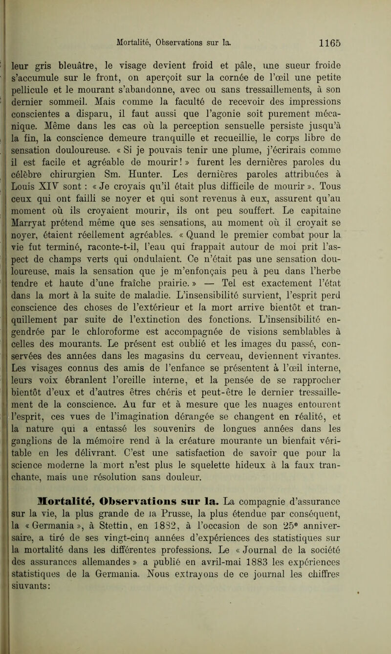 ) leur gris bleuâtre, le visage devient froid et pâle, une sueur froide s’accumule sur le front, on aperçoit sur la cornée de l’œil une petite pellicule et le mourant s’abandonne, avec ou sans tressaillements, à son dernier sommeil. Mais comme la faculté de recevoir des impressions conscientes a disparu, il faut aussi que l’agonie soit purement méca- nique. Même dans les cas où la perception sensuelle persiste jusqu’à la fin, la conscience demeure tranquille et recueillie, le corps libre de sensation douloureuse. « Si je pouvais tenir une plume, j’écrirais comme il est facile et agréable de mourir ! » furent les dernières paroles du célèbre chirurgien Sm. Hunter. Les dernières paroles attribuées à Louis XIV sont : «Je croyais qu’il était plus difficile de mourir». Tous ceux qui ont failli se noyer et qui sont revenus à eux, assurent qu’au moment où ils croyaient mourir, ils ont peu souffert. Le capitaine Marryat prétend même que ses sensations, au moment où il croyait se noyer, ôtaient réellement agréables. « Quand le premier combat pour la vie fut terminé, raconte-t-il, l’eau qui frappait autour de moi prit l’as- I pect de champs verts qui ondulaient. Ce n’était pas une sensation dou- loureuse, mais la sensation que je m’enfonçais peu à peu dans l’herbe tendre et haute d’une fraîche prairie. » — Tel est exactement l’état dans la mort à la suite de maladie. L’insensibilité survient, l’esprit perd conscience des choses de l’extérieur et la mort arrive bientôt et tran- quillement par suite de l’extinction des fonctions. L’insensibilité en- gendrée par le chloroforme est accompagnée de visions semblables à celles des mourants. Le présent est oublié et les images du passé, con- servées des années dans les magasins du cerveau, deviennent vivantes. Les visages connus des amis de l’enfance se présentent à l’œil interne, leurs voix ébranlent l’oreille interne, et la pensée de se rapprocher i bientôt d’eux et d’autres êtres chéris et peut-être le dernier tressaille- ! ment de la conscience. Au fur et à mesure que les nuages entourent l’esprit, ces vues de l’imagination dérangée se changent en réalité, et la nature qui a entassé les souvenirs de longues années dans les ganglions de la mémoire rend à la créature mourante un bienfait véri- table en les délivrant. C’est une satisfaction de savoir que pour la science moderne la mort n’est plus le squelette hideux à la faux tran- chante, mais une résolution sans douleur. mortalité, Observations sur la. La compagnie d’assurance sur la vie, la plus grande de la Prusse, la plus étendue par conséquent, la «Germania», à Stettin, en 1832, à l’occasion de son 25e anniver- saire, a tiré de ses vingt-cinq années d’expériences des statistiques sur la mortalité dans les différentes professions. Le « Journal de la société des assurances allemandes» a publié en avril-mai 1883 les expériences statistiques de la Germania. Nous extrayons de ce journal les chiffres siuvants :