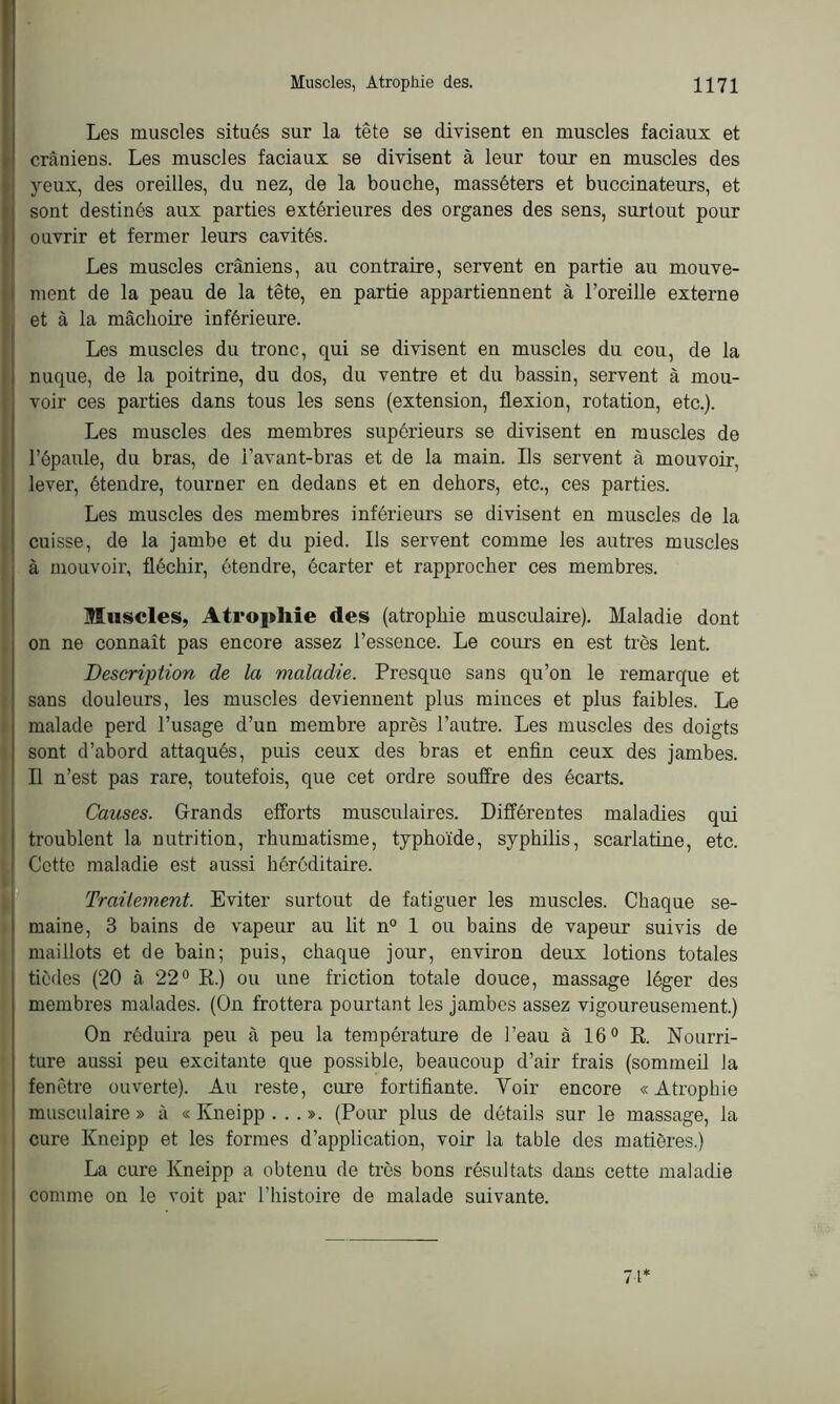 Les muscles situés sur la tête se divisent en muscles faciaux et crâniens. Les muscles faciaux se divisent à leur tour en muscles des yeux, des oreilles, du nez, de la bouche, masséters et buccinateurs, et sont destinés aux parties extérieures des organes des sens, surtout pour ouvrir et fermer leurs cavités. Les muscles crâniens, au contraire, servent en partie au mouve- ment de la peau de la tête, en partie appartiennent à l’oreille externe et à la mâchoire inférieure. Les muscles du tronc, qui se divisent en muscles du cou, de la nuque, de la poitrine, du dos, du ventre et du bassin, servent à mou- voir ces parties dans tous les sens (extension, flexion, rotation, etc.). Les muscles des membres supérieurs se divisent en muscles de l’épaule, du bras, de i’avant-bras et de la main. Us servent à mouvoir, lever, étendre, tourner en dedans et en dehors, etc., ces parties. Les muscles des membres inférieurs se divisent en muscles de la cuisse, de la jambe et du pied. Ils servent comme les autres muscles à mouvoir, fléchir, étendre, écarter et rapprocher ces membres. Muscles, Atrophie des (atrophie musculaire). Maladie dont on ne connaît pas encore assez l’essence. Le cours en est très lent. Description de la maladie. Presque sans qu’on le remarque et sans douleurs, les muscles deviennent plus minces et plus faibles. Le malade perd l’usage d’un membre après l’autre. Les muscles des doigts sont d’abord attaqués, puis ceux des bras et enfin ceux des jambes. Il n’est pas rare, toutefois, que cet ordre souffre des écarts. Causes. Grands efforts musculaires. Différentes maladies qui troublent la nutrition, rhumatisme, typhoïde, syphilis, scarlatine, etc. Cotte maladie est aussi héréditaire. Traitement. Eviter surtout de fatiguer les muscles. Chaque se- maine, 3 bains de vapeur au lit n° 1 ou bains de vapeur suivis de maillots et de bain; puis, chaque jour, environ deux lotions totales ticdes (20 à 22° R.) ou une friction totale douce, massage léger des membres malades. (On frottera pourtant les jambes assez vigoureusement.) On réduira peu à peu la température de l’eau à 16° R. Nourri- ture aussi peu excitante que possible, beaucoup d’air frais (sommeil la fenêtre ouverte). Au reste, cure fortifiante. Voir encore «Atrophie musculaire » à « Kneipp ... ». (Pour plus de détails sur le massage, la cure Kneipp et les formes d’application, voir la table des matières.) La cure Kneipp a obtenu de très bons résultats dans cette maladie comme on le voit par l’histoire de malade suivante. 71