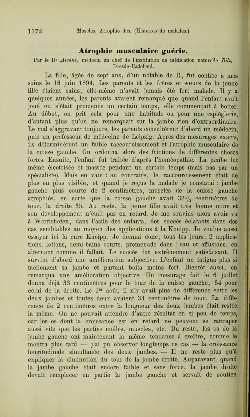 Atrophie musculaire guérie. Par le Dr Aschke, médecin en chef de l’institution de médication naturelle Bilz, D resde-Kadebeul. La fille, âgée de sept ans, d’un notable de R., fut confiée à mes soins le 16 juin 1894. Les parents et les frères et sœurs de la jeune fille étaient sains, elle-même n’avait jamais été fort malade. Il y a quelques années, les parents avaient remarqué que quand l’enfant avait joué ou s’était promenée un certain temps, elle commençait à boiter. Au début, on prit cela pour une habitude ou pour une espièglerie, d’autant plus qu’on ne remarquait sur la jambe rien d’extraordinaire. Le mal s’aggravant toujours, les parents consultèrent d’abord un médecin, puis un professeur de médecine de Leipzig. Après des mesurages exacts, ils déterminèrent un faible raccourcissement et l’atrophie musculaire de la cuisse gauche. On ordonna alors des frictions de différentes choses fortes. Ensuite, l’enfant fut traitée d’après l'homéopathie. La jambe fut même électrisée et massée pendant un certain temps (mais pas par un spécialiste). Mais en vain : au contraire, le raccourcissement était de plus en plus visible, et quand je reçus la malade je constatai : jambe gauche plus courte de 2 centimètres, muscles de la cuisse gauche atrophiés, en sorte que la cuisse gauche avait B21/2 centimètres de tour, la droite 35. Au reste, la jeune fille avait très bonne mine et son développement n’était pas en retard. Je me souvins alors avoir vu à Wœrishofen, dans l’asile des enfants, des succès éclatants dans des cas semblables au moyen des applications à la Kneipp. Je voulus aussi essayer ici la cure Kneipp. Je donnai donc, tous les jours, 2 applica- tions, lotions, demi-bains courts, promenade dans l’eau et affusions, en alternant comme il fallait. Le succès fut extrêmement satisfaisant. Il survint d’abord une amélioration subjective. L’enfant ne fatigua plus si facilement sa jambe et partant boita moins fort. Bientôt aussi, on remarqua une amélioration objective. Un mesurage fait le 6 juillet donna déjà 33 centimètres pour le tour de la cuisse gauche, 34 pour celui de la droite. Le 1er août, il n’y avait plus de différence entre les deux jambes et toutes deux avaient 34 centimètres de tour. La diffé- rence de 2 centimètres entre la longueur des deux jambes était restée la même. On ne pouvait attendre d’autre résultat en si peu de temps, car les os dont la croissance est en retard ne peuvent se rattraper aussi vite que les parties molles, muscles, etc. Du reste, les os de la jambe gauche ont maintenant la même tendance à croître, comme le montra plus tard — j’ai pu observer longtemps ce cas — la croissance longitudinale simultanée des deux jambes. — Il ne reste plus qu’à expliquer la diminution du tour de la jambe droite. Auparavant, quand la jambe gauche ôtait encore faible et sans force, la jambe droite devait remplacer en partie la jambe gauche et servait de soutien