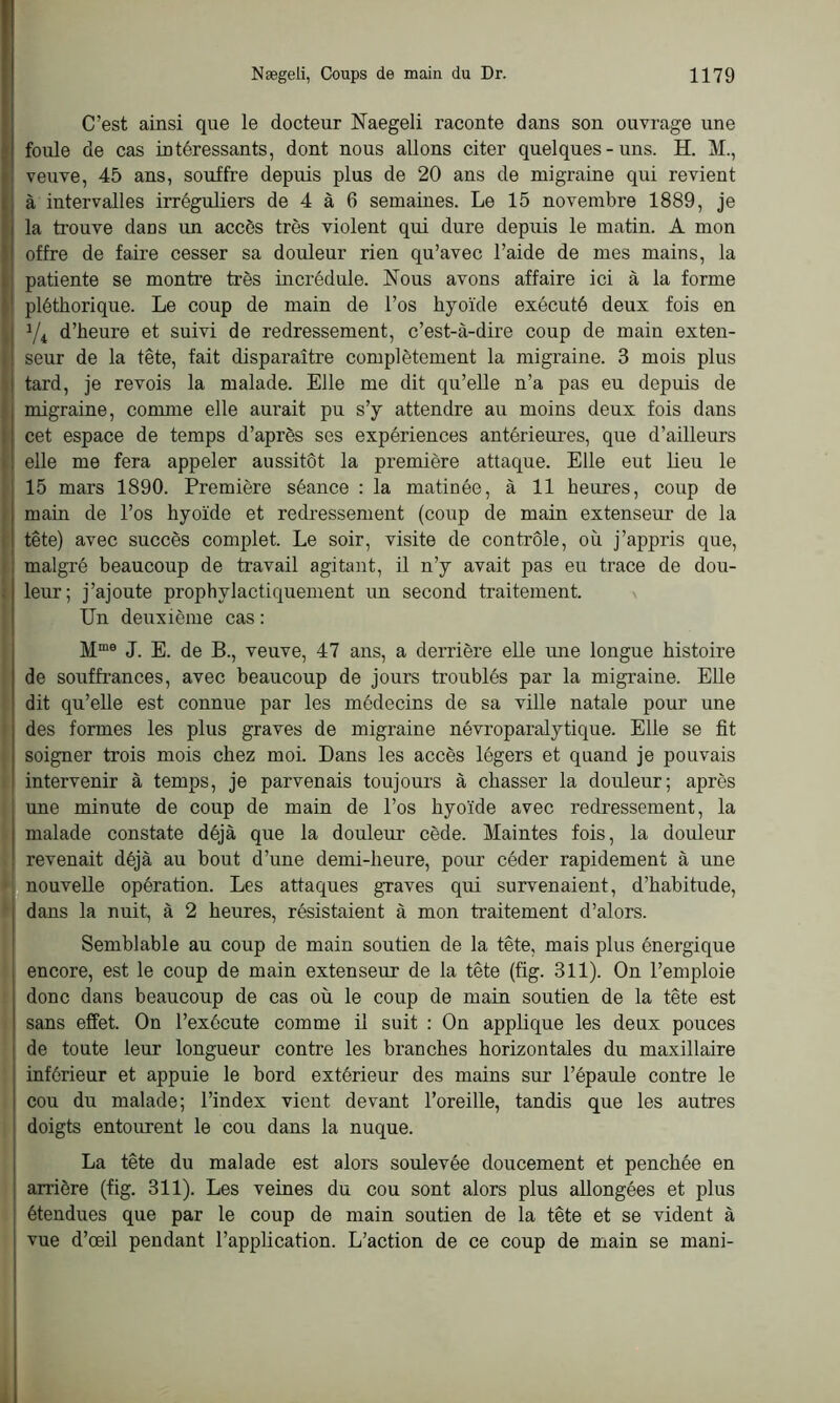 C’est ainsi que le docteur Naegeli raconte dans son ouvrage une foule de cas intéressants, dont nous allons citer quelques-uns. H. M., veuve, 45 ans, souffre depuis plus de 20 ans de migraine qui revient à intervalles irréguliers de 4 à 6 semaines. Le 15 novembre 1889, je la trouve dans un accès très violent qui dure depuis le matin. A mon offre de faire cesser sa douleur rien qu’avec l’aide de mes mains, la patiente se montre très incrédule. Nous avons affaire ici à la forme pléthorique. Le coup de main de l’os hyoïde exécuté deux fois en 1/i d’heure et suivi de redressement, c’est-à-dire coup de main exten- seur de la tête, fait disparaître complètement la migraine. 3 mois plus tard, je revois la malade. Elle me dit qu’elle n’a pas eu depuis de migraine, comme elle aurait pu s’y attendre au moins deux fois dans cet espace de temps d’après ses expériences antérieures, que d’ailleurs elle me fera appeler aussitôt la première attaque. Elle eut lieu le 15 mars 1890. Première séance : la matinée, à 11 heures, coup de main de l’os hyoïde et redressement (coup de main extenseur de la tête) avec succès complet. Le soir, visite de contrôle, où j’appris que, malgré beaucoup de travail agitant, il n’y avait pas eu trace de dou- leur; j’ajoute prophylactiquement un second traitement. Un deuxième cas : Mme J. E. de B., veuve, 47 ans, a derrière elle une longue histoire de souffrances, avec beaucoup de jours troublés par la migraine. Elle dit qu’elle est connue par les médecins de sa ville natale pour une des formes les plus graves de migraine névroparalytique. Elle se fit soigner trois mois chez moi. Dans les accès légers et quand je pouvais intervenir à temps, je parvenais toujours à chasser la douleur; après une minute de coup de main de l’os hyoïde avec redressement, la malade constate déjà que la douleur cède. Maintes fois, la douleur revenait déjà au bout d’une demi-heure, pour céder rapidement à une nouvelle opération. Les attaques graves qui survenaient, d’habitude, dans la nuit, à 2 heures, résistaient à mon traitement d’alors. Semblable au coup de main soutien de la tête, mais plus énergique encore, est le coup de main extenseur de la tête (fig. 311). On l’emploie donc dans beaucoup de cas où le coup de main soutien de la tête est sans effet. On l’exécute comme il suit : On applique les deux pouces de toute leur longueur contre les branches horizontales du maxillaire inférieur et appuie le bord extérieur des mains sur l’épaule contre le cou du malade; l’index vient devant l’oreille, tandis que les autres doigts entourent le cou dans la nuque. La tête du malade est alors soulevée doucement et penchée en arrière (fig. 311). Les veines du cou sont alors plus allongées et plus étendues que par le coup de main soutien de la tête et se vident à vue d’œil pendant l’application. L’action de ce coup de main se mani-