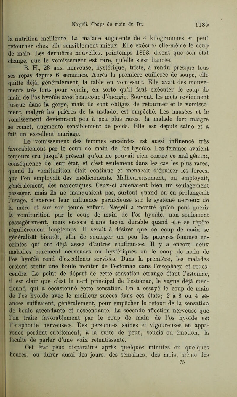 la nutrition meilleure. La malade augmente de 4 kilogrammes et peut retourner chez elle sensiblement mieux. Elle exécute elle-même le coup de main. Les dernières nouvelles, printemps 1893, disent que son état change, que le vomissement est rare, qu’elle s’est fiancée. B. H., 23 ans, nerveuse, hystérique, triste, a rendu presque tous ses repas depuis 6 semaines. Après la première cuillerée de soupe, elle quitte déjà, généralement, la table en vomissant. Elle avait des mouve- ments très forts pour vomir, en sorte qu’il faut exécuter le coup de main de l’os hyoïde avec beaucoup d’énergie. Souvent, les mets reviennent jusque dans la gorge, mais ils sont obligés de retourner et le vomisse- ment, malgré les prières de la malade, est empêché. Les nausées et le vomissement deviennent peu à peu plus rares, la malade fort maigre se remet, augmente sensiblement de poids. Elle est depuis saine et a fait un excellent mariage. Le vomissement des femmes enceintes est aussi influencé très favorablement par le coup de main de l’os hyoïde. Les femmes avaient toujours cru jusqu’à présent qu’on ne pouvait rien contre ce mal gênant, conséquence de leur état, et c’est seulement dans les cas les plus rares, quand la vomiturition était continue et menaçait d’épuiser les forces, que l’on employait des médicaments. Malheureusement, on employait, généralement, des narcotiques. Ceux-ci amenaient bien un soulagement- passager, mais ils ne manquaient pas, surtout quand on en prolongeait l’usage, d’exercer leur influence pernicieuse sur le système nerveux do la mère et sur son jeune enfant. Nægeli a montré qu’on peut guérir la vomiturition par le coup de main de l’os hyoïde, non seulement passagèrement, mais encore d’une façon durable quand elle se répète régulièrement longtemps. Il serait à désirer que ce coup de main se généralisât bientôt, afin de soulager un peu les pauvres femmes en- ceintes qui ont déjà assez d’autres souffrances. Il y a encore deux: maladies purement nerveuses ou hystériques où le coup de main de l’os hyoïde rend d’excellents services. Dans la première, les malades croient sentir une boule monter de l’estomac dans l’oesophage et redes- cendre. Le point de départ de cette sensation étrange étant l’estomac, il est clair que c’est le nerf principal de l’estomac, le vague déjà men- tionné, qui a occasionné cette sensation. On a essayé le coup de main de l’os hyoïde avec le meilleur succès dans ces états; 2 à 3 ou 4 sé- ances suffisaient, généralement, pour empêcher le retour de la sensation de boule ascendante et descendante. La seconde affection nerveuse que l’on traite favorablement par le coup de main de l’os hyoïde est 1’« aphonie nerveuse». Des personnes saines et vigoureuses en appa- rence perdent subitement, à la suite de peur, soucis ou émotion, la faculté de parler d’une voix retentissante. Cet état peut disparaître après quelques minutes ou quelques heures, ou durer aussi des jours, des semaines, des mois, même des 75