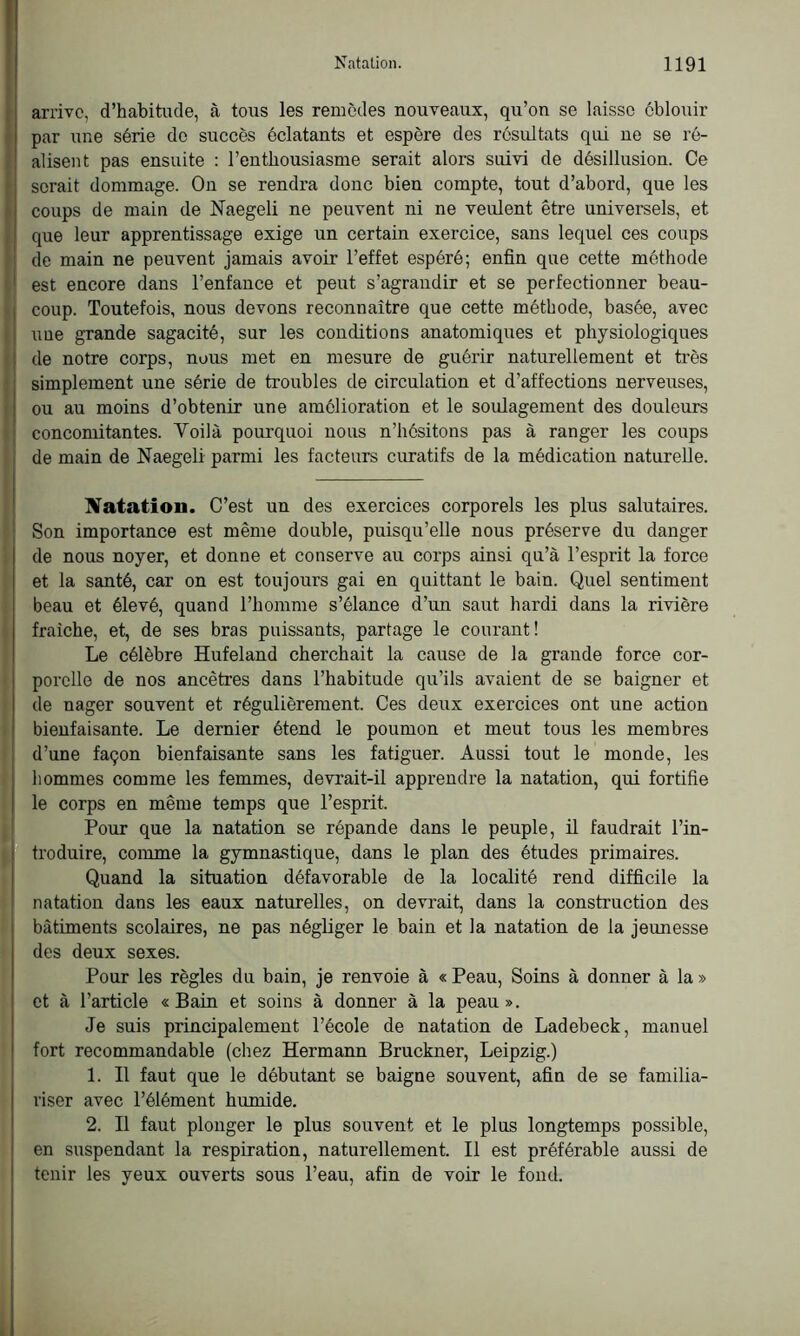 arrive, d’habitude, à tous les remèdes nouveaux, qu’on se laisse éblouir par une série do succès éclatants et espère des résultats qui ne se ré- alisent pas ensuite : l’enthousiasme serait alors suivi de désillusion. Ce : serait dommage. On se rendra donc bien compte, tout d’abord, que les coups de main de Naegeli ne peuvent ni ne veulent être universels, et que leur apprentissage exige un certain exercice, sans lequel ces coups de main ne peuvent jamais avoir l’effet espéré; enfin que cette méthode est encore dans l’enfance et peut s’agrandir et se perfectionner beau- coup. Toutefois, nous devons reconnaître que cette méthode, basée, avec une grande sagacité, sur les conditions anatomiques et physiologiques de notre corps, nous met en mesure de guérir naturellement et très simplement une série de troubles de circulation et d’affections nerveuses, ou au moins d’obtenir une amélioration et le soulagement des douleurs concomitantes. Voilà pourquoi nous n’hésitons pas à ranger les coups de main de Naegeli parmi les facteurs curatifs de la médication naturelle. Natation. C’est un des exercices corporels les plus salutaires. Son importance est même double, puisqu’elle nous préserve du danger de nous noyer, et donne et conserve au corps ainsi qu’à l’esprit la force et la santé, car on est toujours gai en quittant le bain. Quel sentiment beau et élevé, quand l’homme s’élance d’un saut hardi dans la rivière fraîche, et, de ses bras puissants, partage le courant! Le célèbre Hufeland cherchait la cause de la grande force cor- porelle de nos ancêtres dans l’habitude qu’ils avaient de se baigner et de nager souvent et régulièrement. Ces deux exercices ont une action bienfaisante. Le dernier étend le poumon et meut tous les membres d’une façon bienfaisante sans les fatiguer. Aussi tout le monde, les hommes comme les femmes, devrait-il apprendre la natation, qui fortifie le corps en même temps que l’esprit. Pour que la natation se répande dans le peuple, il faudrait l’in- troduire, comme la gymnastique, dans le plan des études primaires. Quand la situation défavorable de la localité rend difficile la natation dans les eaux naturelles, on devrait, dans la construction des bâtiments scolaires, ne pas négliger le bain et la natation de la jeunesse des deux sexes. Pour les règles du bain, je renvoie à « Peau, Soins à donner à la » et à l’article «Bain et soins à donner à la peau». Je suis principalement l’école de natation de Ladebeck, manuel fort recommandable (chez Hermann Bruckner, Leipzig.) 1. Il faut que le débutant se baigne souvent, afin de se familia- riser avec l’élément humide. 2. Il faut plonger le plus souvent et le plus longtemps possible, en suspendant la respiration, naturellement. Il est préférable aussi de tenir les yeux ouverts sous l’eau, afin de voir le fond.