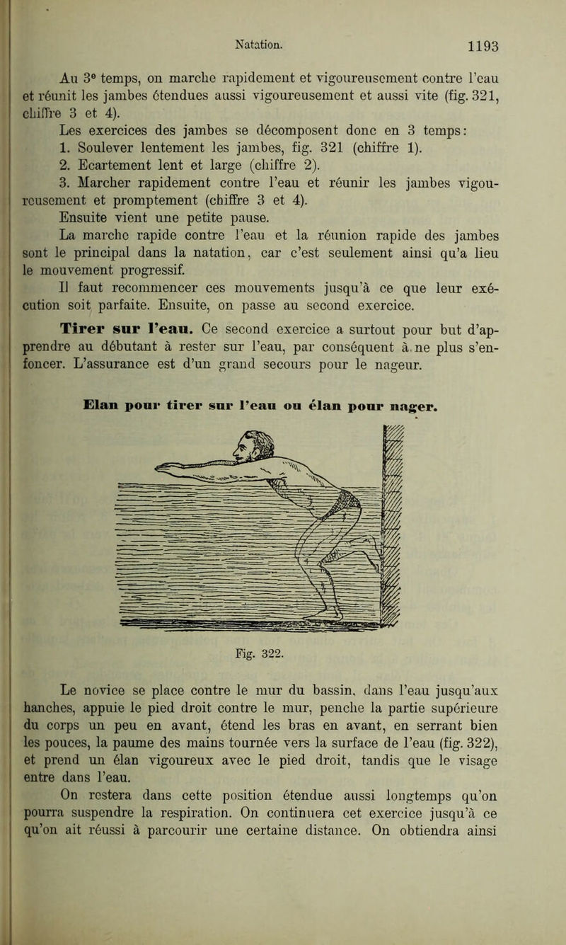 Au 3e temps, on marche rapidement et vigoureusement contre l’eau et réunit les jambes étendues aussi vigoureusement et aussi vite (fig. 321, chiffre 3 et 4). Les exercices des jambes se décomposent donc en 3 temps: 1. Soulever lentement les jambes, fig. 321 (chiffre 1). 2. Ecartement lent et large (chiffre 2). 3. Marcher rapidement contre l’eau et réunir les jambes vigou- reusement et promptement (chiffre 3 et 4). Ensuite vient une petite pause. La marche rapide contre l’eau et la réunion rapide des jambes sont le principal dans la natation, car c’est seulement ainsi qu’a lieu le mouvement progressif. Il faut recommencer ces mouvements jusqu’à ce que leur exé- cution soit parfaite. Ensuite, on passe au second exercice. Tirer sur l’eau. Ce second exercice a surtout pour but d’ap- prendre au débutant à rester sur l’eau, par conséquent à. ne plus s’en- foncer. L’assurance est d’un grand secours pour le nageur. Fig. 322. Le novice se place contre le mur du bassin, dans l’eau jusqu’aux hanches, appuie le pied droit contre le mur, penche la partie supérieure du corps un peu en avant, étend les bras en avant, en serrant bien les pouces, la paume des mains tournée vers la surface de l’eau (fig. 322), et prend un élan vigoureux avec le pied droit, tandis que le visage entre dans l’eau. On restera dans cette position étendue aussi longtemps qu’on pourra suspendre la respiration. On continuera cet exercice jusqu’à ce qu’on ait réussi à parcourir une certaine distance. On obtiendra ainsi