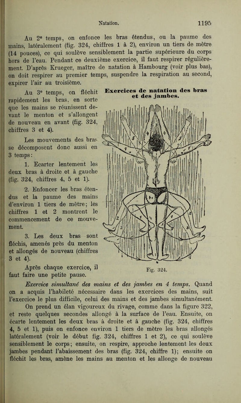 Au 2e temps, on enfonce les bras étendus, ou la paume des I mains, latéralement (fig. 324, chiffres 1 à 2), environ un tiers de mètre (14 pouces), ce qui soulève sensiblement la partie supérieure du corps hors de l’eau. Pendant ce deuxième exercice, il faut respirer régulière- ment. D’après Krueger, maître de natation à Hambourg (voir plus bas), on doit respirer au premier temps, suspendre la respiration au second, i expirer l’air au troisième. Au 3e temps, on fléchit rapidement les bras, en sorte que les mains se réunissent de- vant le menton et s’allongent de nouveau en avant (fig. 324, chiffres 3 et 4). Les mouvements des bras se décomposent donc aussi en ! 3 temps: 1. Ecarter lentement les deux bras à droite et à gauche (fig. 324, chiffres 4, 5 et 1). 2. Enfoncer les bras éten- dus et la paume des mains d’environ 1 tiers de mètre; les chiffres 1 et 2 montrent le commencement de ce mouve- ment. 3. Les deux bras sont fléchis, amenés près du menton et allongés de nouveau (chiffres 3 et 4). Après chaque exercice, il faut faire une petite pause. Exercice simultané des mains et des jambes en 4 temps. Quand on a acquis l’habileté nécessaire dans les exercices des mains, suit l’exercice le plus difficile, celui des mains et des jambes simultanément. On prend un élan vigoureux du rivage, comme dans la figure 322, et reste quelques secondes allongé à la surface de l’eau. Ensuite, on écarte lentement les deux bras à droite et à gauche (fig. 324, chiffres 4, 5 et 1), puis on enfonce environ 1 tiers de mètre les bras allongés latéralement (voir le début fig. 324, chiffres 1 et 2), ce qui soulève sensiblement le corps; ensuite, on respire, approche lentement les deux jambes pendant l’abaissement des bras (fig. 324, chiffre 1); ensuite on fléchit les bras, amène les mains au menton et les allonge de nouveau Exercices de natation des bras et des jambes.