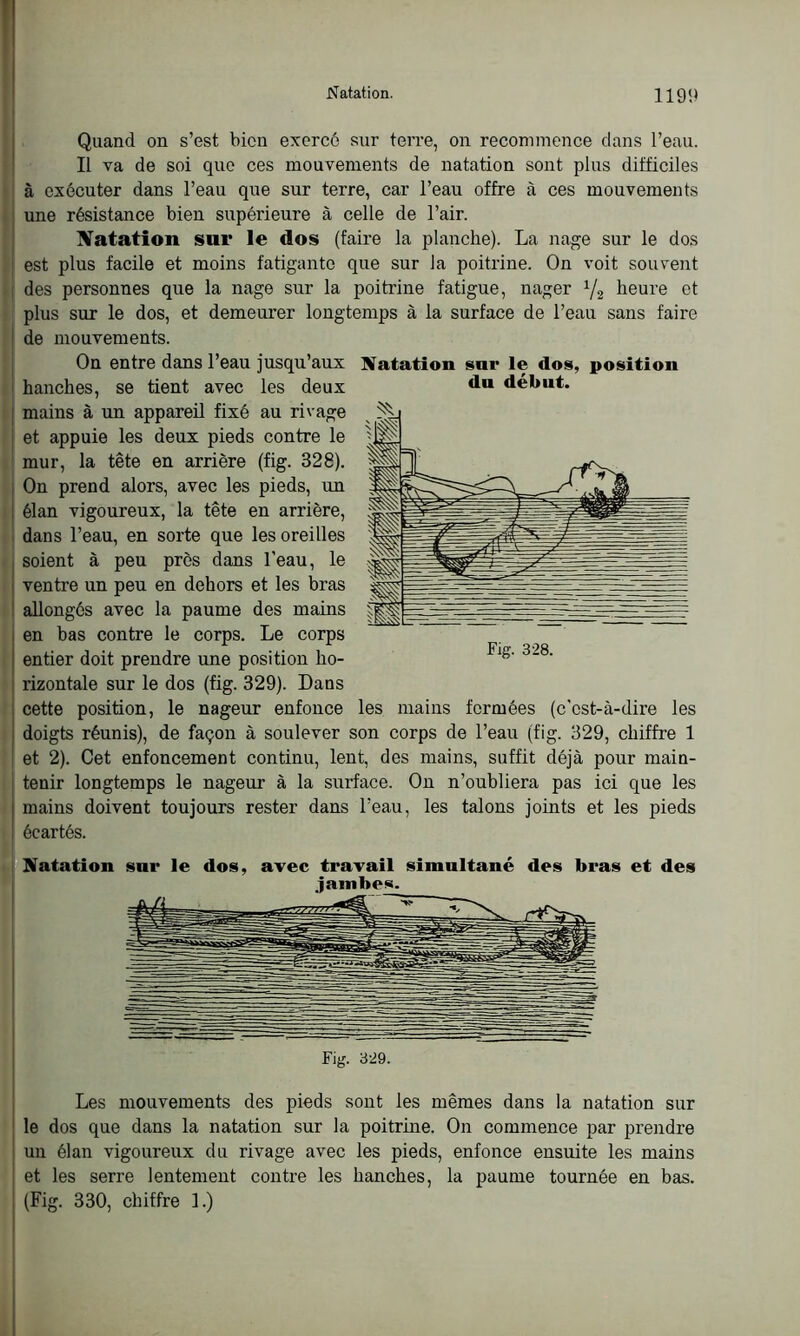 du début. Quand on s’est bien exercé sur terre, on recommence dans l’eau. Il va de soi que ces mouvements de natation sont plus difficiles à exécuter dans l’eau que sur terre, car l’eau offre à ces mouvements une résistance bien supérieure à celle de l’air. Natation sur le dos (faire la planche). La nage sur le dos est plus facile et moins fatigante que sur la poitrine. On voit souvent des personnes que la nage sur la poitrine fatigue, nager 1/2 heure et plus sur le dos, et demeurer longtemps à la surface de l’eau sans faire de mouvements. On entre dans l’eau jusqu’aux Natation sur le dos, position hanches, se tient avec les deux mains à un appareil fixé au rivage et appuie les deux pieds contre le mur, la tête en arrière (fig. 328). On prend alors, avec les pieds, un élan vigoureux, la tête en arrière, dans l’eau, en sorte que les oreilles soient à peu près dans l’eau, le ventre un peu en dehors et les bras allongés avec la paume des mains en bas contre le corps. Le corps entier doit prendre une position ho- rizontale sur le dos (fig. 329). Dans cette position, le nageur enfonce les mains formées (c’est-à-dire les doigts réunis), de façon à soulever son corps de l’eau (fig. 329, chiffre 1 et 2). Cet enfoncement continu, lent, des mains, suffit déjà pour main- tenir longtemps le nageur à la surface. On n’oubliera pas ici que les mains doivent toujours rester dans l’eau, les talons joints et les pieds écartés. Natation sur le dos, avec travail simultané des bras et des jambes. Fig. 328. Fig. 329. Les mouvements des pieds sont les mêmes dans la natation sur le dos que dans la natation sur la poitrine. On commence par prendre un élan vigoureux du rivage avec les pieds, enfonce ensuite les mains et les serre lentement contre les hanches, la paume tournée en bas. (Fig. 330, chiffre 1.)