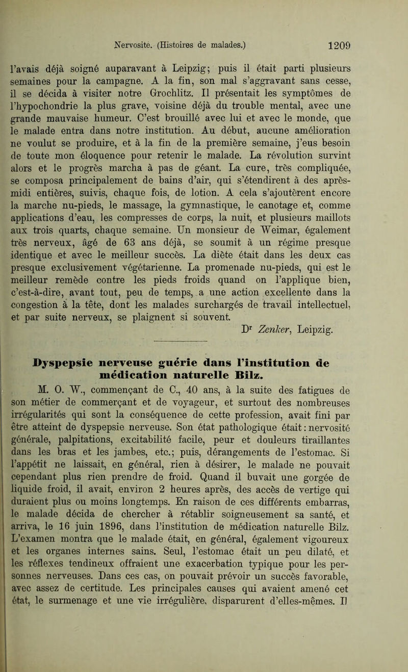 l’avais déjà soigné auparavant à Leipzig; puis il était parti plusieurs semaines pour la campagne. A la fin, son mal s’aggravant sans cesse, il se décida à visiter notre Grochlitz. Il présentait les symptômes de l’hypochondrie la plus grave, voisine déjà du trouble mental, avec une grande mauvaise humeur. C’est brouillé avec lui et avec le monde, que le malade entra dans notre institution. Au début, aucune amélioration ne voulut se produire, et à la fin de la première semaine, j’eus besoin de toute mon éloquence pour retenir le malade. La révolution survint alors et le progrès marcha à pas de géant. La cure, très compliquée, se composa principalement de bains d’air, qui s’étendirent à des après- midi entières, suivis, chaque fois, de lotion. A cela s’ajoutèrent encore la marche nu-pieds, le massage, la gymnastique, le canotage et, comme applications d’eau, les compresses de corps, la nuit, et plusieurs maillots aux trois quarts, chaque semaine. Un monsieur de Weimar, également très nerveux, âgé de 63 ans déjà, se soumit à un régime presque identique et avec le meilleur succès. La diète était dans les deux cas presque exclusivement végétarienne. La promenade nu-pieds, qui est le meilleur remède contre les pieds froids quand on l’applique bien, c’est-à-dire, avant tout, peu de temps, a une action excellente dans la congestion à la tête, dont les malades surchargés de travail intellectuel, et par suite nerveux, se plaignent si souvent. Dr Zenker, Leipzig. Dyspepsie nerveuse guérie dans l’institution de médication naturelle Bilz. M. O. W., commençant de C., 40 ans, à la suite des fatigues de son métier de commerçant et de voyageur, et surtout des nombreuses irrégularités qui sont la conséquence de cette profession, avait fini par être atteint de dyspepsie nerveuse. Son état pathologique était : nervosité générale, palpitations, excitabilité facile, peur et douleurs tiraillantes dans les bras et les jambes, etc.; puis, dérangements de l’estomac. Si l’appétit ne laissait, en général, rien à désirer, le malade ne pouvait cependant plus rien prendre de froid. Quand il buvait une gorgée de liquide froid, il avait, environ 2 heures après, des accès de vertige qui duraient plus ou moins longtemps. En raison de ces différents embarras, le malade décida de chercher à rétablir soigneusement sa santé, et arriva, le 16 juin 1896, dans l’institution de médication naturelle Bilz. L’examen montra que le malade était, en général, également vigoureux et les organes internes sains. Seul, l’estomac était un peu dilaté, et les réflexes tendineux offraient une exacerbation typique pour les per- sonnes nerveuses. Dans ces cas, on pouvait prévoir un succès favorable, avec assez de certitude. Les principales causes qui avaient amené cet état, le surmenage et une vie irrégulière, disparurent d’elles-mêmes. Il