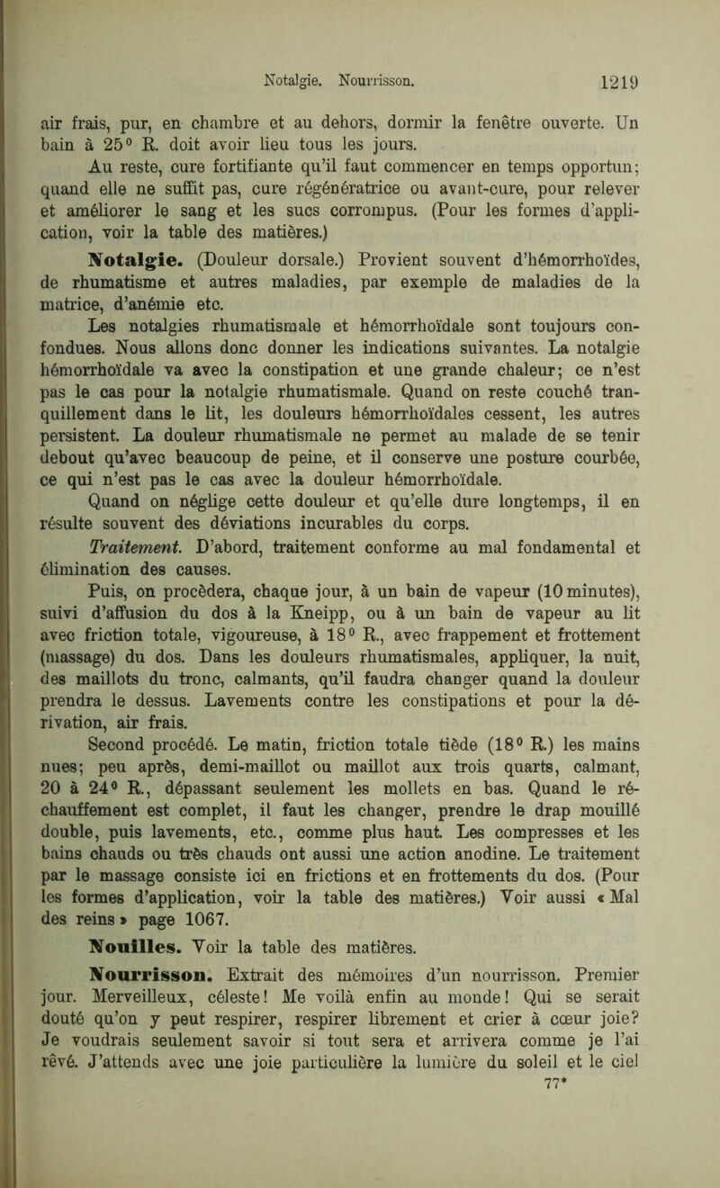 air frais, pur, en chambre et au dehors, dormir la fenêtre ouverte. Un bain à 25° E. doit avoir lieu tous les jours. Au reste, cure fortifiante qu’il faut commencer en temps opportun; quand elle ne suffit pas, cure régénératrice ou avant-cure, pour relever et améliorer le sang et les sucs corrompus. (Pour les formes d'appli- cation, voir la table des matières.) Notalgie. (Douleur dorsale.) Provient souvent d’hémorrhoïdes, de rhumatisme et autres maladies, par exemple de maladies de la matrice, d’anémie etc. Les notalgies rhumatismale et hémorrhoïdale sont toujours con- fondues. Nous allons donc donner les indications suivantes. La notalgie hémorrhoïdale va avec la constipation et une grande chaleur; ce n’est pas le cas pour la notalgie rhumatismale. Quand on reste couché tran- quillement dans le lit, les douleurs hémorrhoïdales cessent, les autres persistent. La douleur rhumatismale ne permet au malade de se tenir debout qu’avec beaucoup de peine, et il conserve une posture courbée, ce qui n’est pas le cas avec la douleur hémorrhoïdale. Quand on néglige cette douleur et qu’elle dure longtemps, il en résulte souvent des déviations incurables du corps. Traitement. D’abord, traitement conforme au mal fondamental et élimination des causes. Puis, on procédera, chaque jour, à un bain de vapeur (10 minutes), suivi d’affusion du dos à la Kneipp, ou à un bain de vapeur au lit avec friction totale, vigoureuse, à 18° R., avec frappement et frottement (massage) du dos. Dans les douleurs rhumatismales, appliquer, la nuit, des maillots du tronc, calmants, qu’il faudra changer quand la douleur prendra le dessus. Lavements contre les constipations et pour la dé- rivation, air frais. Second procédé. Le matin, friction totale tiède (18° R.) les mains nues; peu après, demi-maillot ou maillot aux trois quarts, calmant, 20 à 24° R., dépassant seulement les mollets en bas. Quand le ré- chauffement est complet, il faut les changer, prendre le drap mouillé double, puis lavements, etc., comme plus haut. Les compresses et les bains chauds ou très chauds ont aussi une action anodine. Le traitement par le massage consiste ici en frictions et en frottements du dos. (Pour les formes d’application, voir la table des matières.) Voir aussi « Mal des reins * page 1067. Nouilles. Voir la table des matières. Nourrisson. Extrait des mémoires d’un nourrisson. Premier jour. Merveilleux, céleste! Me voilà enfin au monde! Qui se serait douté qu’on y peut respirer, respirer librement et crier à cœur joie? Je voudrais seulement savoir si tout sera et arrivera comme je l’ai rêvé. J’attends avec une joie particulière la lumière du soleil et le ciel 77*