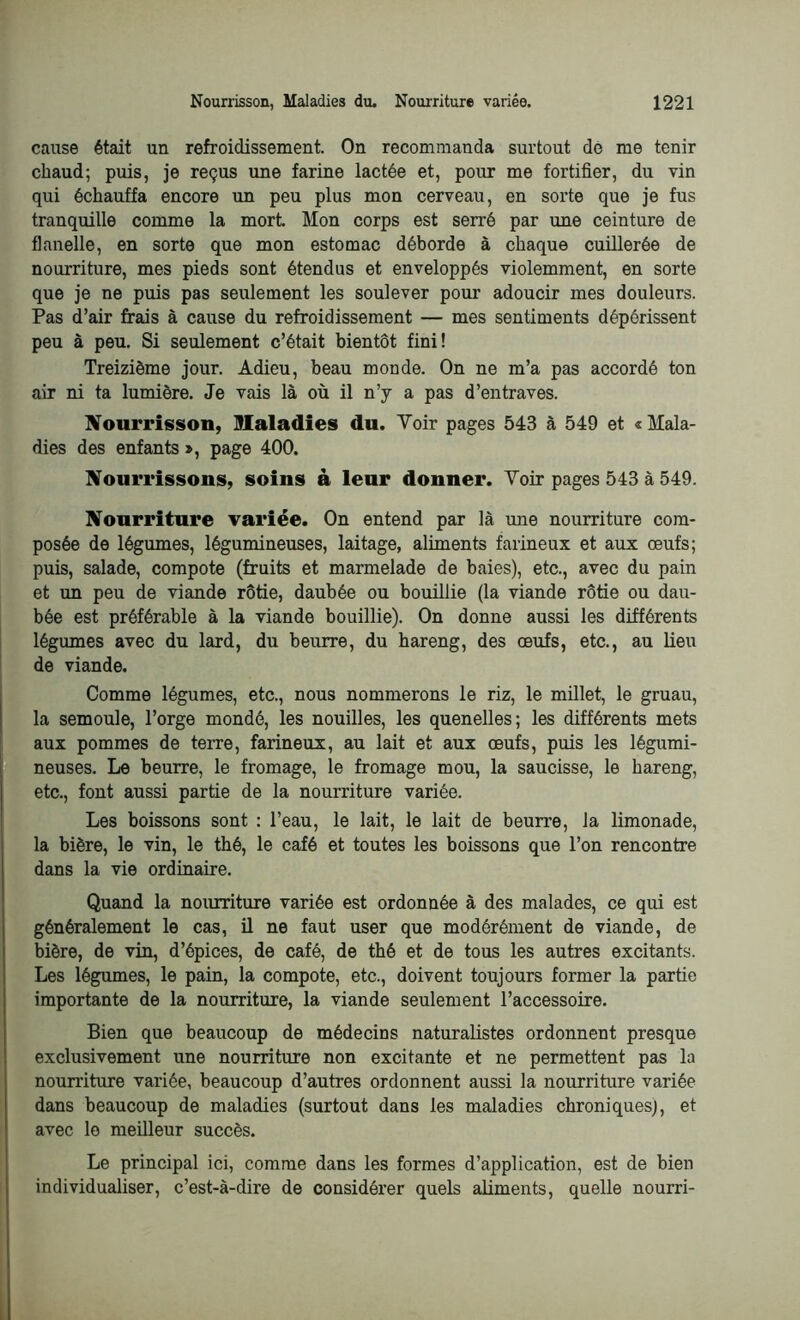 cause était un refroidissement. On recommanda surtout do me tenir chaud; puis, je reçus une farine lactée et, pour me fortifier, du vin qui échauffa encore un peu plus mon cerveau, en sorte que je fus tranquille comme la mort. Mon corps est serré par une ceinture de flanelle, en sorte que mon estomac déborde à chaque cuillerée de nourriture, mes pieds sont étendus et enveloppés violemment, en sorte que je ne puis pas seulement les soulever pour adoucir mes douleurs. Pas d’air frais à cause du refroidissement — mes sentiments dépérissent peu à peu. Si seulement c’était bientôt fini! Treizième jour. Adieu, beau monde. On ne m’a pas accordé ton air ni ta lumière. Je vais là où il n’y a pas d’entraves. Nourrisson, Maladies du. Voir pages 543 à 549 et « Mala- dies des enfants », page 400. Nourrissons, soins à leur donner. Voir pages 543 à 549. Nourriture variée. On entend par là une nourriture com- posée de légumes, légumineuses, laitage, aliments farineux et aux œufs; puis, salade, compote (fruits et marmelade de baies), etc., avec du pain et un peu de viande rôtie, daubée ou bouillie (la viande rôtie ou dau- bée est préférable à la viande bouillie). On donne aussi les différents légumes avec du lard, du beurre, du hareng, des œufs, etc., au lieu de viande. Comme légumes, etc., nous nommerons le riz, le millet, le gruau, la semoule, l’orge mondé, les nouilles, les quenelles; les différents mets aux pommes de terre, farineux, au lait et aux œufs, puis les légumi- neuses. Le beurre, le fromage, le fromage mou, la saucisse, le hareng, etc., font aussi partie de la nourriture variée. Les boissons sont : l’eau, le lait, le lait de beurre, la limonade, la bière, le vin, le thé, le café et toutes les boissons que l’on rencontre dans la vie ordinaire. Quand la nourriture variée est ordonnée à des malades, ce qui est généralement le cas, il ne faut user que modérément de viande, de bière, de vin, d’épices, de café, de thé et de tous les autres excitants. Les légumes, le pain, la compote, etc., doivent toujours former la partie importante de la nourriture, la viande seulement l’accessoire. Bien que beaucoup de médecins naturalistes ordonnent presque exclusivement une nourriture non excitante et ne permettent pas la nourriture variée, beaucoup d’autres ordonnent aussi la nourriture variée dans beaucoup de maladies (surtout dans les maladies chroniques), et avec le meilleur succès. Le principal ici, comme dans les formes d’application, est de bien individualiser, c’est-à-dire de considérer quels aliments, quelle nourri-