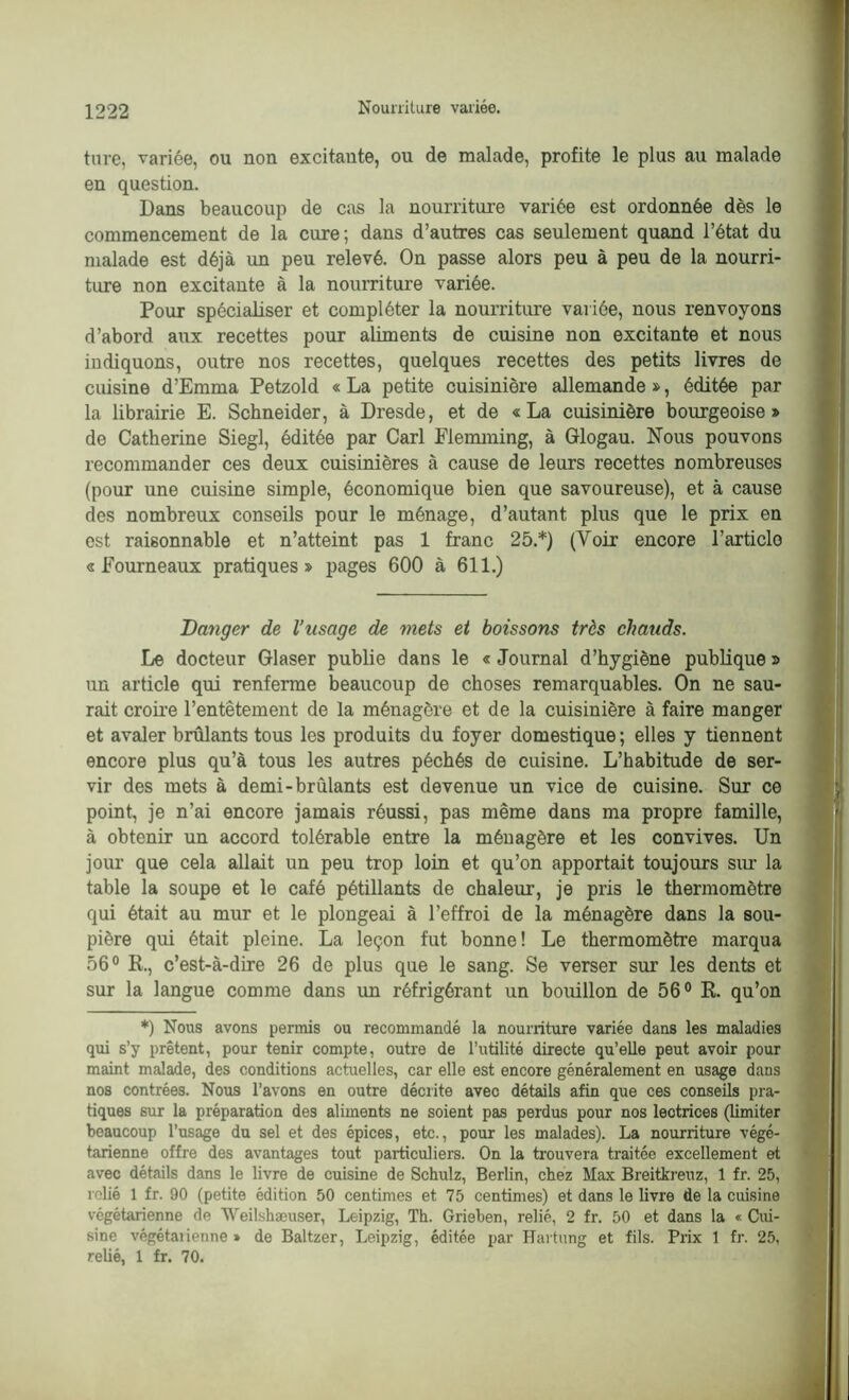 tare, variée, ou non excitante, ou de malade, profite le plus au malade en question. Dans beaucoup de cas la nourriture variée est ordonnée dès le commencement de la cure; dans d’autres cas seulement quand l’état du malade est déjà un peu relevé. On passe alors peu à peu de la nourri- ture non excitante à la nourriture variée. Pour spécialiser et compléter la nourriture variée, nous renvoyons d’abord aux recettes pour aliments de cuisine non excitante et nous indiquons, outre nos recettes, quelques recettes des petits livres de cuisine d’Emma Petzold « La petite cuisinière allemande », éditée par la librairie E. Schneider, à Dresde, et de «La cuisinière bourgeoise» de Catherine Siegl, éditée par Cari Elemming, à Glogau. Nous pouvons recommander ces deux cuisinières à cause de leurs recettes nombreuses (pour une cuisine simple, économique bien que savoureuse), et à cause des nombreux conseils pour le ménage, d’autant plus que le prix en est raisonnable et n’atteint pas 1 franc 25.*) (Voir encore l’article «Fourneaux pratiques» pages 600 à 611.) Danger de l’usage de mets et boissons très chauds. Le docteur Glaser publie dans le « Journal d’hygiène publique » un article qui renferme beaucoup de choses remarquables. On ne sau- rait croire l’entêtement de la ménagère et de la cuisinière à faire manger et avaler brûlants tous les produits du foyer domestique ; elles y tiennent encore plus qu’à tous les autres péchés de cuisine. L’habitude de ser- vir des mets à demi-brûlants est devenue un vice de cuisine. Sur ce point, je n’ai encore jamais réussi, pas même dans ma propre famille, à obtenir un accord tolérable entre la ménagère et les convives. Un jour que cela allait un peu trop loin et qu’on apportait toujours sur la table la soupe et le café pétillants de chaleur, je pris le thermomètre qui était au mur et le plongeai à l’effroi de la ménagère dans la sou- pière qui était pleine. La leçon fut bonne! Le thermomètre marqua 56° R., c’est-à-dire 26 de plus que le sang. Se verser sur les dents et sur la langue comme dans un réfrigérant un bouillon de 56° R. qu’on *) Nous avons permis ou recommandé la nourriture variée dans les maladies qui s’y prêtent, pour tenir compte, outre de l’utilité directe qu’elle peut avoir pour maint malade, des conditions actuelles, car elle est encore généralement en usage dans nos contrées. Nous l’avons en outre décrite avec détails afin que ces conseils pra- tiques sur la préparation des aliments ne soient pas perdus pour nos lectrices (limiter beaucoup l’usage du sel et des épices, etc., pour les malades). La nourriture végé- tarienne offre des avantages tout particuliers. On la trouvera traitée excellement et avec détails dans le livre de cuisine de Schulz, Berlin, chez Max Breitkreuz, 1 fr. 25, relié 1 fr. 90 (petite édition 50 centimes et 75 centimes) et dans le livre de la cuisine végétarienne de Weilshæuser, Leipzig, Th. Grieben, relié, 2 fr. 50 et dans la « Cui- sine végétalienne » de Baltzer, Leipzig, éditée par Hartung et fils. Prix 1 fr. 25, relié, 1 fr. 70.