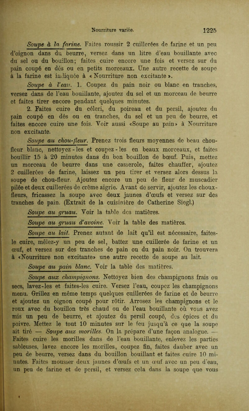 Soupe à la farine. Faites roussir 2 cuillerées de farine et un peu d’oignon dans du beurre, versez dans un litre d’eau bouillante avec du sel ou du bouillon; faites cuire encore une fois et versez sur du pain coupé en dés ou en petits morceaux. Une autre recette de soupe à la farine est indiquée à « Nourriture non excitante ». Soupe à Veau. 1. Coupez du pain noir ou blanc en tranches, versez dans de l’eau bouillante, ajoutez du sel et un morceau de beurre et faites tirer encore pendant quelques minutes. 2. Faites cuire du céleri, du poireau et du persil, ajoutez du pain coupé en dés ou en tranches, du sel et un peu de beurre, et faites encore cuire une fois. Voir aussi «Soupe au pain» à Nourriture non excitante. Soupe au chou-fleur. Prenez trois fleurs moyennes de beau chou- fleur blanc, nettoyez - les et coupez - les en beaux morceaux, et faites bouillir 15 à 20 minutes dans du bon bouillon de bœuf. Puis, mettez un morceau de beurre dans une casserole, faites chauffer, ajoutez 2 cuillerées de farine, laissez un peu tirer et versez alors dessus la soupe de chou-fleur. Ajoutez encore un peu de fleur de muscadier pilée et deux cuillerées de crème aigrie. Avant de servir, ajoutez les choux- fleurs, fricassez la soupe avec deux jaunes d’œufs et versez sur des tranches de pain. (Extrait de la cuisinière de Catherine Siegl.) Soupe au gruau. Voir la table des matières. Soupe au gruau d’avoine. Voir la table des matières. Soupe au lait. Prenez autant de lait qu’il est nécessaire, faites- le cuire, mêlez-y un peu de sel, battez une cuillerée de farine et un Îœuf, et versez sur des tranches de pain ou du pain noir. On trouvera à «Nourriture non excitante» une autre recette de soupe au lait. Soupe au pain blanc. Voir la table des matières. Soupe aux champignons. Nettoyez bien des champignons frais ou secs, lavez-les et faites-les cuire. Versez l’eau, coupez les champignons menu. Grillez en même temps quelques cuillerées de farine et de beurre Iet ajoutez un oignon coupé pour rôtir. Arrosez les champignons et le roux avec du bouillon très chaud ou de l’eau bouillante où vous avez mis un peu de beurre, et ajoutez du persil coupé, des épices et du poivre. Mettez le tout 10 minutes sur le feu jusqu’à ce que la soupe ait tiré — Soupe aux morilles. On la prépare d’une façon analogue. — Faites cuire les morilles dans de l’eau bouillante, enlevez les parties sableuses, lavez encore les morilles, coupez fin, faites dauber avec un peu de beurre, versez dans du bouillon bouillant et faites cuire 10 mi- nutes. Faites mousser deux jaunes d’œufs et un œuf avec un peu d'eau, un peu de farine et de persil, et versez cela dans la soupe que vous I