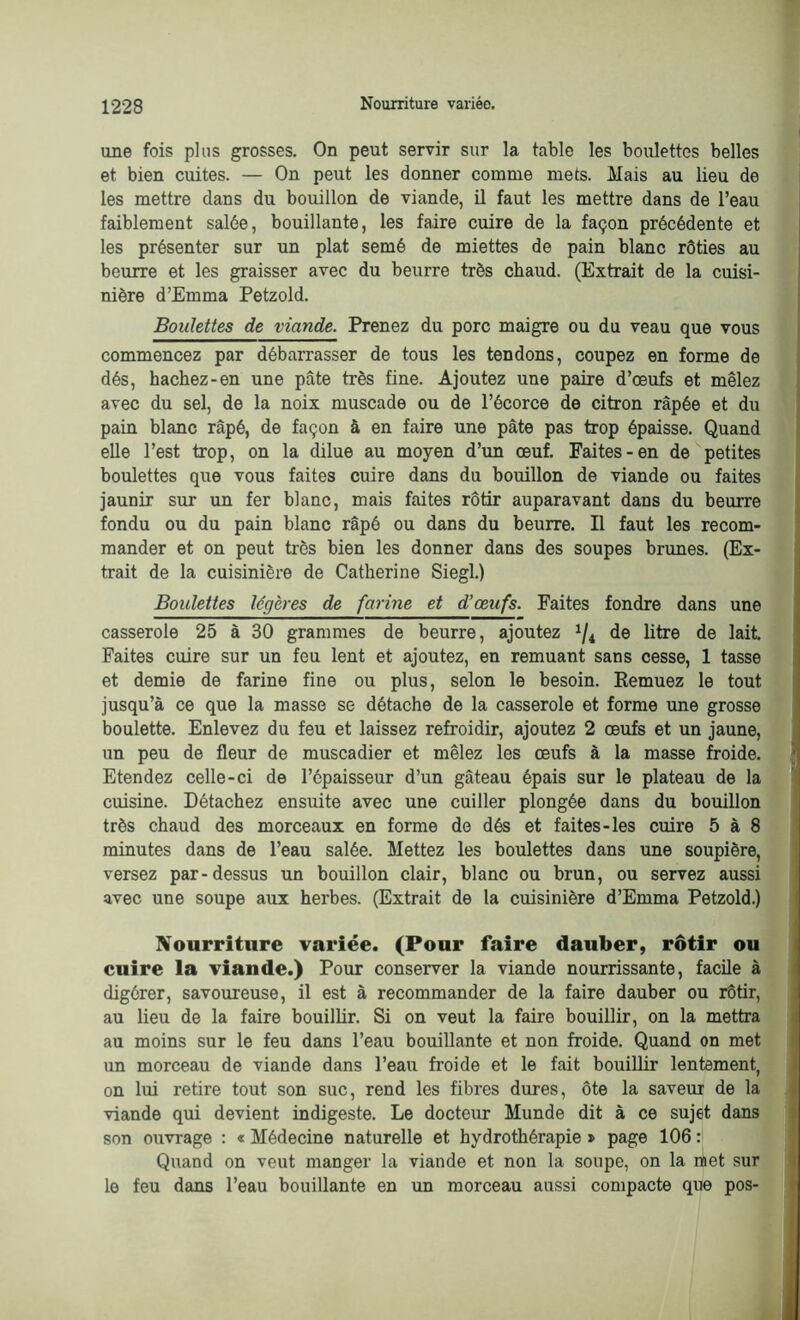 une fois plus grosses. On peut servir sur la table les boulettes belles et bien cuites. — On peut les donner comme mets. Mais au lieu de les mettre dans du bouillon de viande, il faut les mettre dans de l’eau faiblement salée, bouillante, les faire cuire de la façon précédente et les présenter sur un plat semé de miettes de pain blanc rôties au beurre et les graisser avec du beurre très chaud. (Extrait de la cuisi- nière d’Emma Petzold. Boulettes de viande. Prenez du porc maigre ou du veau que vous commencez par débarrasser de tous les tendons, coupez en forme de dés, hachez-en une pâte très fine. Ajoutez une paire d’œufs et mêlez avec du sel, de la noix muscade ou de l’écorce de citron râpée et du pain blanc râpé, de façon à en faire une pâte pas trop épaisse. Quand elle l’est trop, on la dilue au moyen d’un œuf. Faites-en de petites boulettes que vous faites cuire dans du bouillon de viande ou faites jaunir sur un fer blanc, mais faites rôtir auparavant dans du beurre fondu ou du pain blanc râpé ou dans du beurre. Il faut les recom- mander et on peut très bien les donner dans des soupes brunes. (Ex- trait de la cuisinière de Catherine Siegl.) Boulettes légères de farine et d’œufs. Faites fondre dans une casserole 25 à 30 grammes de beurre, ajoutez x/4 de litre de lait. Faites cuire sur un feu lent et ajoutez, en remuant sans cesse, 1 tasse et demie de farine fine ou plus, selon le besoin. Remuez le tout jusqu’à ce que la masse se détache de la casserole et forme une grosse boulette. Enlevez du feu et laissez refroidir, ajoutez 2 œufs et un jaune, un peu de fleur de muscadier et mêlez les œufs à la masse froide. Etendez celle-ci de l’épaisseur d’un gâteau épais sur le plateau de la cuisine. Détachez ensuite avec une cuiller plongée dans du bouillon très chaud des morceaux en forme de dés et faites-les cuire 5 à 8 minutes dans de l’eau salée. Mettez les boulettes dans une soupière, versez par-dessus un bouillon clair, blanc ou brun, ou servez aussi avec une soupe aux herbes. (Extrait de la cuisinière d’Emma Petzold.) Nourriture variée. (Pour faire dauber, rôtir ou cuire la viande.) Pour conserver la viande nourrissante, facile à digérer, savoureuse, il est à recommander de la faire dauber ou rôtir, au lieu de la faire bouillir. Si on veut la faire bouillir, on la mettra au moins sur le feu dans l’eau bouillante et non froide. Quand on met un morceau de viande dans l’eau froide et le fait bouillir lentement, on lui retire tout son suc, rend les fibres dures, ôte la saveur de la viande qui devient indigeste. Le docteur Munde dit à ce sujet dans son ouvrage : « Médecine naturelle et hydrothérapie » page 106 : Quand on veut manger la viande et non la soupe, on la met sur le feu dans l’eau bouillante en un morceau aussi compacte que pos-