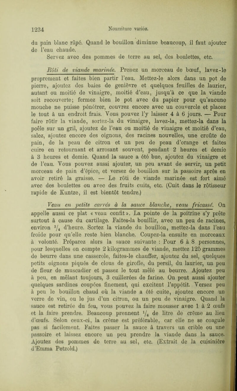 du pain blanc râpé. Quand le bouillon diminue beaucoup, il faut ajouter de l’eau chaude. Servez avec des pommes de terre au sel, des boulettes, etc. Rôti de viande marinée. Prenez un morceau de bœuf, lavez-le proprement et faites bien partir l’eau. Mettez-le alors dans un pot de pierre, ajoutez des baies de genièvre et quelques feuilles de laurier, autant ou moitié de vinaigre, moitié d’eau, jusqu’à ce que la viande soit recouverte; fermez bien le pot avec du papier pour qu’aucune mouche ne puisse pénétrer, couvrez encore avec un couvercle et placez le tout à un endroit frais. Vous pouvez l’y laisser 4 à 6 jours. — Pour faire rôtir la viande, sortez-la du vinaigre, lavez-la, mettez-la dans la poêle sur un gril, ajoutez de l’eau ou moitié de vinaigre et moitié d’eau, salez, ajoutez encore des oignons, des racines nouvelles, une croûte de pain, de la peau de citron et un peu de peau d’orange et faites cuire en retournant et arrosant souvent, pendant 2 heures et demie à 3 heures et demie. Quand la sauce a été bue, ajoutez du vinaigre et de l’eau. Vous pouvez aussi ajouter, un peu avant de servir, un petit morceau de pain d’épice, et versez de bouillon sur la passoire après en avoir retiré la graisse. — Le rôti de viande marinée est fort aimé avec des boulettes ou avec des fruits cuits, etc. (Cuit dans le rôtisseur rapide de Kuntze, il est bientôt tendre.) Veau en petits carrés à la sauce blanche, veau fricassé. On appelle aussi ce plat «veau confit». La pointe de la poitrine s’y prête surtout à cause du cartilage. Faites-la bouillir, avec un peu de racines, environ 3/i d’heure. Sortez la viande du bouillon, mettez-la dans l’eau froide pour qu’elle reste bien blanche. Coupez-la ensuite en morceaux à volonté. Préparez alors la sauce suivante : Pour 6 à 8 personnes, pour lesquelles on compte 2 kilogrammes de viande, mettez 125 grammes de beurre dans une casserole, faites-le chauffer, ajoutez du sel, quelques petits oignons piqués de clous de girofle, du persil, du laurier, un peu de fleur de muscadier et passez le tout mêlé au beurre. Ajoutez peu à peu, en mêlant toujours, 3 cuillerées de farine. On peut aussi ajouter quelques sardines coupées finement, qui excitent l’appétit. Yersez peu à peu le bouillon chaud où la viande a ôté cuite, ajoutez encore un verre de vin, ou le jus d’un citron, ou un peu de vinaigre. Quand la sauce est retirée du feu, vous pouvez la faire mousser avec 1 à 2 œufs et la faire prendre. Beaucoup prennent 1/i de litre de crème au lieu d’œufs. Selon ceux-ci, la crème est préférable, car elle ne se coagule pas si facilement. Faites passer la sauce à travers un crible ou une passoire et laissez encore un peu prendre la viande dans la sauce. Ajoutez des pommes de terre au sel, etc. (Extrait de la cuisinière d’Emma Petzold.)