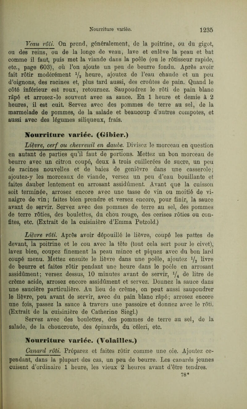 Veau rôti. On prend, généralement, de la poitrine, ou du gigot, ou des reins, ou de la longe de veau, lave et enlève la peau et bat comme il faut, puis met la viande dans la poêle (ou le rôtisseur rapide, etc., page 603), où l’on ajoute un peu de beurre fondu. Après avoir fait rôtir modérément 1/2 heure, ajoutez de l’eau chaude et un peu d’oignons, des racines et, plus tard aussi, des croûtes de pain. Quand le côté inférieur est roux, retournez. Saupoudrez le rôti de pain blanc râpé et arrosez-le souvent avec sa sauce. En 1 heure et demie à 2 heures, il est cuit. Servez avec des pommes de terre au sel, de la marmelade de pommes, de la salade et beaucoup d’autres compotes, et aussi avec des légumes siliqueux, frais. Nourriture variée. (Gibier.) Lièvre, cerf ou chevreuil en daube. Divisez le morceau en question en autant de parties qu’il faut de portions. Mettez un bon morceau de beurre avec un citron coupé, deux à trois cuillerées de sucre, un peu de racines nouvelles et de baies de genièvre dans une casserole; ajoutez-y les morceaux de viande, versez un peu d’eau bouillante et faites dauber lentement en arrosant assidûment. Avant que la cuisson soit terminée, arrosez encore avec une tasse de vin ou moitié de vi- naigre de vin; faites bien prendre et versez encore, pour finir, la sauce avant de servir. Servez avec des pommes de terre au sel, des pommes de terre rôties, des boulettes, du chou rouge, des cerises rôties ou con- fites, etc. (Extrait de la cuisinière d’Emma Petzold.) Lièvre rôti. Après avoir dépouillé le lièvre, coupé les pattes de devant, la poitrine et le cou avec la tête (tout cela sert pour le civet), lavez bien, coupez finement la peau mince et piquez avec du bon lard coupé menu. Mettez ensuite le lièvre dans une poêle, ajoutez 1/2 livre de beurre et faites rôtir pendant une heure dans le poêle en arrosant assidûment; versez dessus, 10 minutes avant de servir, x/4 de litre de crème acide, arrosez encore assidûment et servez. Donnez la sauce dans une saucière particulière. Au lieu de crème, on peut aussi saupoudrer le lièvre, peu avant de servir, avec du pain blanc râpé; arrosez encore une fois, passez la sauce à travers une passoire et donnez avec le rôti. (Extrait de la cuisinière de Catherine Siegl.) Servez avec des boulettes, des pommes de terre au sel, de la salade, de la choucroute, des épinards, du céleri, etc. Nourriture variée. (Volailles.) Canard rôti. Préparez et faites rôtir comme une oie. Ajoutez ce- pendant, dans la plupart des cas, un peu de beurre. Les canards jeunes cuisent d’ordinaire 1 heure, les vieux 2 heures avant d’être tendres. 78*