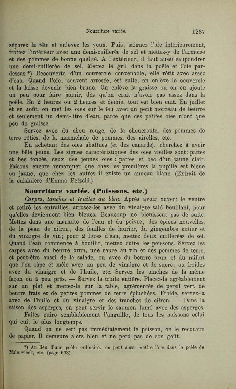 séparez la tête et enlevez les yeux. Puis, saignez l’oie intérieurement, frottez l’intérieur avec une demi-cuillerée de sel et mettez-y de l’armoise et des pommes de bonne qualité. A l’extérieur, il faut aussi saupoudrer une demi-cuillerée de sel. Mettez le gril dans la poêle et l’oie par- dessus.*) Recouverte d’un couvercle convenable, elle rôtit avec assez d’eau. Quand l’oie, souvent arrosée, est cuite, on enlève le couvercle et la laisse devenir bien brune. On enlève la graisse ou on en ajoute un peu pour faire jaunir, dès qu’on croit n'avoir pas assez dans la poêle. En 2 heures ou 2 heures et demie, tout est bien cuit. En juillet et en août, on met les oies sur le feu avec un petit morceau de beurre et seulement un demi-litre d’eau, parce que ces petites oies n’ont que peu de graisse. Servez avec du chou rouge, de la choucroute, des pommes de terre rôties, de la marmelade de pommes, des airelles, etc. En achetant des oies abattues (et des canards), cherchez à avoir une bête jeune. Les signes caractéristiques des oies vieilles sont : pattes et bec foncés, ceux des jeunes oies : pattes et bec d’un jaune clair. Faisons encore remarquer que chez les premières la pupille est bleue ou jaune, que chez les autres il existe un anneau blanc. (Extrait de la cuisinière d’Emma Petzold.) Nourriture variée. (Poissons, etc.) Carpes, tanches et truites au bleu. Après avoir ouvert le ventre et retiré les entrailles, arrosez-les avec du vinaigre salé bouillant, pour qu’elles deviennent bien bleues. Beaucoup ne bleuissent pas de suite. Mettez dans une marmite de l’eau et du poivre, des épices nouvelles, de la peau de citron, des feuilles de laurier, du gingembre entier et du vinaigre de vin; pour 2 litres d’eau, mettez deux cuillerées de sel. Quand l’eau commence à bouillir, mettez cuire les poissons. Servez les carpes avec du beurre brun, une sauce au vin et des pommes de terre, et peut-être aussi de la salade, ou avec du beurre brun et du raifort que l’on râpe et mêle avec un peu de vinaigre et de sucre; ou froides avec du vinaigre et de l’huile, etc. Servez les tanches de la même façon ou à peu près. — Servez la truite entière. Placez-la agréablement sur un plat et mettez-la sur la table, agrémentée de persil vert, de beurre frais et de petites pommes de terre épluchées. Froide, servez-la avec de l’huile et du vinaigre et des tranches de citron. — Dans la saison des asperges, on peut servir le saumon fumé avec des asperges. Faites cuire semblablement l’anguille, de tous les poissons celui qui cuit le plus longtemps. Quand on ne sert pas immédiatement le poisson, on le recouvre de papier. Il demeure alors bleu et ne perd pas de son gofit. *) Au lieu d’une poêle ordinaire, on peut aussi mettre l'oie dans la poêle de Malrnwiect, etc. (page 603).