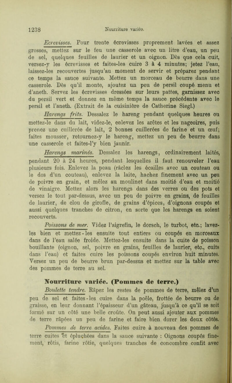 Ecrevisses. Pour trente écrevisses proprement lavées et assez grosses, mettez sur le feu une casserole avec un litre d’eau, un peu de sel, quelques feuilles de laurier et un oignon. Dès que cela cuit, versez-y les écrevisses et faites-les cuire 3 à 4 minutes; jetez l’eau, laissez-les recouvertes jusqu’au moment de servir et préparez pendant ce temps la sauce suivante. Mettez un morceau de beurre dans une casserole. Dès qu’il monte, ajoutez un peu de persil coupé menu et d’aneth. Servez les écrevisses dressées sur leurs pattes, garnissez avec du persil vert et donnez en même temps la sauce précédente avec le persil et l’anetk. (Extrait de la cuisinière de Catherine Siegl.) Harengs frits. Dessalez le hareng pendant quelques heures ou mettez-le dans du lait, videz-le, enlevez les arêtes et les nageoires, puis prenez une cuillerée de lait, 2 bonnes cuillerées de farine et un œuf; faites mousser, retournez-y le hareng, mettez un peu de beurre dans une casserole et faites-l’y bien jaunir. Harengs marines. Dessalez les harengs, ordinairement laites, pendant 20 à 24 heures, pendant lesquelles il faut renouveler l’eau plusieurs fois. Enlevez la peau (raclez les écailles avec un couteau ou le dos d’un couteau), enlevez la laite, hachez finement avec un peu de poivre en grain, et mêlez au moiüinet dans moitié d’eau et moitié de vinaigre. Mettez alors les harengs dans des verres ou des pots et versez le tout par-dessus, avec un peu de poivre en grains, de feuilles de laurier, de clou de girofle, de grains d’épices, d’oignons coupés et aussi quelques tranches de citron, en sorte que les harengs en soient recouverts. Poissons de mer. Videz l’aigrefin, le dorsch, le turbot, etc.; lavez- les bien et mettez-les ensuite tout entiers ou coupés en morceaux dans de l’eau salée froide. Mettez-les ensuite dans la cuite de poisson bouillante (oignon, sel, poivre en grains, feuilles de laurier, etc., cuits dans l’eau) et faites cuire les poissons coupés environ huit minutes. Versez un peu de beurre brun par-dessus et mettez sur la table avec des pommes de terre au sel. Nourriture variée. (Pommes de terre.) Boulette tendre. Râpez les restes de pommes de terre, mêlez d’un peu de sel et faites-les cuire dans la poêle, frottée de beurre ou de graisse, en leur donnant l’épaisseur d’un gâteau, jusqu’à ce qu’il se soit formé sur un côté une belle croûte. On peut aussi ajouter aux pommes de terre râpées un peu de farine et faire bien dorer les deux côtés. Pommes de terre acides. Faites cuire à nouveau des pommes de terre cuites ’fèt épluchées dans la sauce suivante : Oignons coupés fine- ment, rôtis, farine rôtie, quelques tranches de concombre confit avec