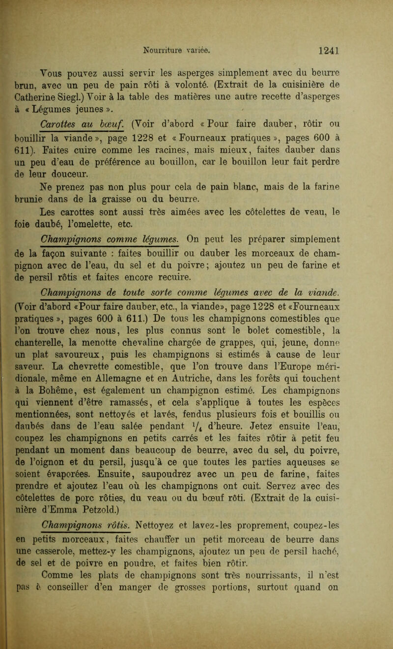 Vous pouvez aussi servir les asperges simplement avec du beurre brun, avec un peu de pain rôti à volonté. (Extrait de la cuisinière de Catherine Siegl.) Voir à la table des matières une autre recette d’asperges à « Légumes jeunes ». Carottes au bœuf. (Voir d’abord «Pour faire dauber, rôtir ou bouillir la viande », page 1228 et « Fourneaux pratiques », pages 600 à 611). Faites cuire comme les racines, mais mieux, faites dauber dans un peu d’eau de préférence au bouillon, car le bouillon leur fait perdre de leur douceur. Ne prenez pas non plus pour cela de pain blanc, mais de la farine brunie dans de la graisse ou du beurre. Les carottes sont aussi très aimées avec les côtelettes de veau, le foie daubé, l’omelette, etc. Champignons comme légumes. On peut les préparer simplement de la façon suivante : faites bouillir ou dauber les morceaux de cham- pignon avec de l’eau, du sel et du poivre; ajoutez un peu de farine et de persil rôtis et faites encore recuire. Champignons de toute sorte comme légumes avec de la viande. (Voir d’abord «Pour faire dauber, etc., la viande», page 1228 et «Fourneaux pratiques», pages 600 à 611.) De tous les champignons comestibles que l’on trouve chez nous, les plus connus sont le bolet comestible, la chanterelle, la menotte chevaline chargée de grappes, qui, jeune, donne un plat savoureux, puis les champignons si estimés à cause de leur saveur. La chevrette comestible, que l’on trouve dans l’Europe méri- dionale, même en Allemagne et en Autriche, dans les forêts qui touchent à la Bohême, est également un champignon estimé. Les champignons qui viennent d’être ramassés, et cela s’applique à toutes les espèces mentionnées, sont nettoyés et lavés, fendus plusieurs fois et bouillis ou daubés dans de l’eau salée pendant lji d’heure. Jetez ensuite l’eau, coupez les champignons en petits carrés et les faites rôtir à petit feu pendant un moment dans beaucoup de beurre, avec du sel, du poivre, de l’oignon et du persil, jusqu’à ce que toutes les parties aqueuses se »soient évaporées. Ensuite, saupoudrez avec un peu de farine, faites prendre et ajoutez l’eau où les champignons ont cuit. Servez avec des côtelettes de porc rôties, du veau ou du bœuf rôti. (Extrait de la cuisi- nière d’Emma Petzold.) Champignons rôtis. Nettoyez et lavez-les proprement, coupez-les en petits morceaux, faites chauffer un petit morceau de beurre dans une casserole, raettez-y les champignons, ajoutez un peu de persil haché, de sel et de poivre en poudre, et faites bien rôtir. Comme les plats de champignons sont très nourrissants, il n’est pas è conseiller d’en manger de grosses portions, surtout quand on