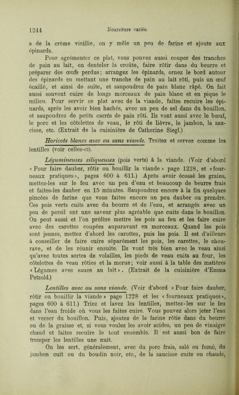 a de la crème vieillie, on y mêle un peu de farine et ajoute aux épinards. Pour agrémenter ce plat, vous pouvez aussi couper des tranches de pain au lait, en denteler la croûte, faire rôtir dans du beurre et préparer des œufs perdus; arrangez les épinards, ornez le bord autour des épinai’ds en mettant une tranche de pain au lait rôti, puis un œuf écaillé, et ainsi de suite, et saupoudrez de pain blanc râpé. On fait aussi souvent cuire de longs morceaux de pain blanc et en pique le milieu. Pour servir ce plat avec de la viande, faites recuire les épi- nards, après les avoir bien hachés, avec un peu de sel dans du bouillon, et saupoudrez de petits carrés de pain rôti. Ils vont aussi avec le bœuf, le porc et les côtelettes de veau, le rôti de lièvre, le jambon, la sau- cisse, etc. (Extrait de la cuisinière de Catherine Siegl.) Haricots blancs avec ou sans viande. Traitez et servez comme les lentilles (voir celles-ci). Légumineuses siliqueuses (pois verts) à la viande. (Voir d’abord «Pour faire dauber, rôtir ou bouillir la viande» page 1228, et «four- neaux pratiques», pages 600 à 611.) Après avoir écossé les grains, mettez-les sur le feu avec un peu d’eau et beaucoup de beurre frais et faites-les dauber en 15 minutes. Saupoudrez encore à la fin quelques pincées de farine que vous faites encore un peu dauber ou prendre. Ces pois verts cuits avec du beurre et de l’eau, et arrangés avec un peu de persil ont une saveur plus agréable que cuits dans le bouillon. On peut aussi et l’on préfère mettre les pois au feu et les faire cuire avec des carottes coupées auparavant en morceaux. Quand les pois sont jeunes, mettez d’abord les carottes, puis les pois. Il est d’ailleurs à conseiller de faire cuire séparément les pois, les carottes, le chou- rave, et de les réunir ensuite. Ils vont très bien avec le veau ainsi qu’avec toutes sortes de volailles, les pieds de veau cuits au four, les côtelettes de veau rôties et la morue; voir aussi à la table des matières « Légumes avec sauce au lait ». (Extrait de la cuisinière d’Emma Petzold.) Lentilles avec ou sans viande. (Voir d’abord « Pour faire dauber, rôtir ou bouillir la viande» page 1228 et les «fourneaux pratiques», pages 600 à 611.) Triez et lavez les lentilles, mettez-les sur le feu dans l’eau froide où vous les faites cuire. Vous pouvez alors jeter l’eau et verser du bouillon. Puis, ajoutez de la farine rôtie dans du beurre ou de la graisse et, si vous voulez les avoir acides, un peu de vinaigre chaud et faites recuire le tout ensemble. Il est aussi bon de faire tremper les lentilles une nuit. On les sert, généralement, avec du porc frais, salé ou fumé, du jambon cuit ou du boudin noir, etc., de la saucisse cuite ou chaude,