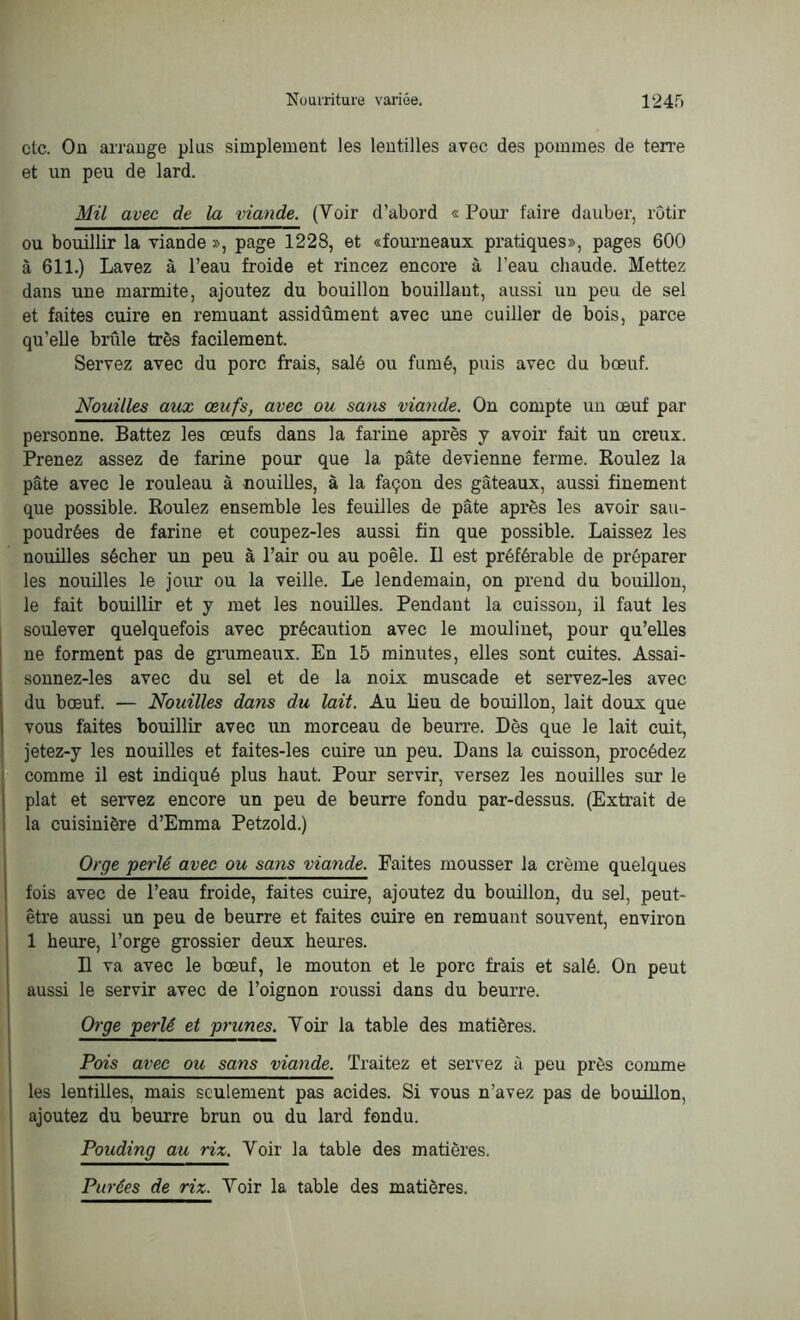 etc. Ou arrange plus simplement les lentilles avec des pommes de terre et un peu de lard. Mil avec de la viande. (Voir d’abord « Pour faire dauber, rôtir ou bouillir la viande », page 1228, et «fourneaux pratiques», pages 600 à 611.) Lavez à l’eau froide et rincez encore à l’eau chaude. Mettez dans une marmite, ajoutez du bouillon bouillant, aussi uu peu de sel et faites cuire en remuant assidûment avec une cuiller de bois, parce quelle brûle très facilement. Servez avec du porc frais, salé ou fumé, puis avec du bœuf. Nouilles aux œufs, avec ou sans viande. On compte un œuf par personne. Battez les œufs dans la farine après y avoir fait un creux. Prenez assez de farine pour que la pâte devienne ferme. Roulez la pâte avec le rouleau à nouilles, à la façon des gâteaux, aussi finement que possible. Roulez ensemble les feuilles de pâte après les avoir sau- poudrées de farine et coupez-les aussi fin que possible. Laissez les nouilles sécher un peu à l’air ou au poêle. Il est préférable de préparer les nouilles le jour ou la veille. Le lendemain, on prend du bouillon, le fait bouillir et y met les nouilles. Pendant la cuisson, il faut les soulever quelquefois avec précaution avec le moulinet, pour qu’elles ne forment pas de grumeaux. En 15 minutes, elles sont cuites. Assai- sonnez-les avec du sel et de la noix muscade et servez-les avec du bœuf. — Nouilles dans du lait. Au lieu de bouillon, lait doux que vous faites bouillir avec un morceau de beurre. Dès que le lait cuit, jetez-y les nouilles et faites-les cuire un peu. Dans la cuisson, procédez comme il est indiqué plus haut. Pour servir, versez les nouilles sur le plat et servez encore un peu de beurre fondu par-dessus. (Extrait de la cuisinière d’Emma Petzold.) Orge perlé avec ou sans viande. Faites mousser la crème quelques fois avec de l’eau froide, faites cuire, ajoutez du bouillon, du sel, peut- être aussi un peu de beurre et faites cuire en remuant souvent, environ 1 heure, l’orge grossier deux heures. H va avec le bœuf, le mouton et le porc frais et salé. On peut aussi le servir avec de l’oignon roussi dans du beurre. Orge perlé et prunes. Voir la table des matières. Pois avec ou sans viande. Traitez et servez à peu près comme les lentilles, mais seulement pas acides. Si vous n’avez pas de bouillon, ajoutez du beurre brun ou du lard fendu. Pouding au riz. Voir la table des matières. Purées de riz. Voir la table des matières.