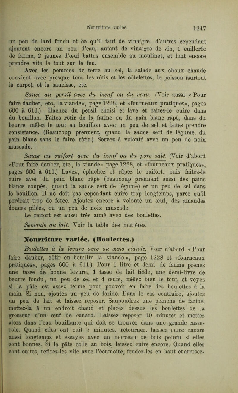 un peu de lard fondu et ce qu’il faut de vinaigre; d’autres cependant ajoutent encore un peu d’eau, autant de vinaigre de vin, 1 cuillerée de farine, 2 jaunes d’œuf battus ensemble au moulinet, et font encore prendre vite le tout sur le feu. Avec les pommes de terre au sel, la salade aux choux chaude convient avec presque tous les rôtis et les côtelettes, le poisson (surtout la carpe), et la saucisse, etc. Sauce au persil avec du bœuf ou du veau. (Voir aussi « Pour faire dauber, etc., la viande», page 1228, et «fourneaux pratiques», pages 600 à 611.) Hachez du persil choisi et lavé et faites-le cuire dans du bouillon. Faites rôtir de la farine ou du pain blanc râpé, dans du beurre, mêlez le tout au bouillon avec un peu de sel et faites prendre consistance. (Beaucoup prennent, quand la sauce sert de légume, du pain blanc sans le faire rôtir.) Servez à volonté avec un peu de noix muscade. Sauce au raifort avec du bœuf ou du porc salé. (Yoir d’abord «Pour faire dauber, etc., la viande» page 1228, et «fourneaux pratiques», pages 600 à 611.) Lavez, épluchez et râpez le raifort, puis faites-le cuire avec du pain blanc râpé (beaucoup prennent aussi des pains blancs coupés, quand la sauce sert de légume) et un peu de sel dans le bouillon. H ne doit pas cependant cuire trop longtemps, parce qu’il perdrait trop de force. Ajoutez encore à volonté un œuf, des amandes douces pilées, ou un peu de noix muscade. Le raifort est aussi très aimé avec des boulettes. Semoule au lait. Voir la table des matières. Nourriture variée. (Boulettes.) Boulettes à la levure avec ou sans viande. Voir d’abord « Pour faire dauber, rôtir ou bouillir la viande», page 1228 et «fourneaux pratiques», pages 600 à 611.) Pour 1 litre et demi de farine prenez une tasse de bonne levure, 1 tasse de lait tiède, une demi-livre de beurre fondu, un peu de sel et 4 œufs, mêlez bien le tout, et voyez si la pâte est assez ferme pour pouvoir en faire des boulettes à la main. Si non, ajoutez un peu de farine. Dans le cas contraire, ajoutez un peu de lait et laissez reposer. Saupoudrez une planche de farine, mettez-la à un endroit chaud et placez dessus les boulettes de la grosseur d’un œuf de canard. Laissez reposer 10 minutes et mettez alors dans l’eau bouillante qui doit se trouver dans une grande casse- role. Quand elles ont cnit 7 minutes, retournez, laissez cuire encore aussi longtemps et essayez avec un morceau de bois pointu si elles sont bonnes. Si la pâte colle au bois, laissez cuire encore. Quand elles sont cuites, retirez-les vite avec l’écumoire, fendez-les en haut et arrosez-