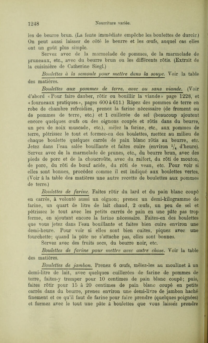 les de beurre brun. (La fente immédiate empêche les boulettes de durcir.) On peut aussi laisser de côté le beurre et les œufs, auquel cas elles ont un goût plus simple. Servez avec de la marmelade de pommes, de la marmelade de pruneaux, etc., avec du beurre brun ou les différents rôtis. (Extrait de la cuisinière de Catherine Siegl.) Boulettes à la semoule pour mettre dans la soupe. Voir la table des matières. Boulettes aux pommes de terre, avec ou sans viande. (Voir d’abord «Pour faire dauber, rôtir ou bouillir la viande» page 1228, et «fourneaux pratiques», pages 600à611.) Râpez des pommes de terre en robe de chambre refroidies, prenez la farine nécessaire (de froment ou de pommes de terre, etc.) et 1 cuillerée de sel (beaucoup ajoutent encore quelques œufs ou des oignons coupés et rôtis dans du beurre, un peu de noix muscade, etc.), mêlez la farine, etc., aux pommes de terre, pétrissez le tout et formez-en des boulettes, mettez au milieu de chaque boulette quelques carrés de pain blanc rôtis au beurre, etc. Jetez dans l’eau salée bouillante et faites cuire (environ x/4 d’heure). Servez avec de la marmelade de prunes, etc., du beurre brun, avec des pieds de porc et de la choucroûte, avec du raifort, du rôti de mouton, de porc, du rôti de bœuf acide, du rôti de veau, etc. Pour voir si elles sont bonnes, procédez comme il est indiqué aux boulettes vertes. (Voir à la table des matières une autre recette de boulettes aux pommes de terre.) Boulettes de farme. Faites rôtir du lard et du pain blanc coupé en carrés, à volonté aussi un oignon; prenez un demi-kilogramme de farine, un quart de litre de lait chaud, 2 œufs, un peu de sel et pétrissez le tout avec les petits carrés de pain en une pâte pas trop ferme, en ajoutant encore la farine nécessaire. Faites-en des boulettes que vous jetez dans l’eau bouillante et faites bien cuire environ une demi-heure. Pour voir si elles sont bien cuites, piquez avec une fourchette; quand la pâte ne s'attache pas, elles sont bonnes. Servez avec des fruits secs, du beurre noir, etc. Boulettes de farine pour mettre avec autre chose. Voir la table des matières. Boulettes de jambon. Prenez 6 œufs, mêlez-les au moulinet à un demi-litre de lait, avec quelques cuillerées de farine de pommes de terre, faites-y tremper pour 10 centimes de pain blanc coupé; puis, faites rôtir pour 15 à 20 centimes de pain blanc coupé en petits carrés dans du beurre, prenez environ une demi-livre de jambon haché finement et ce qu’il faut de farine pour faire prendre (quelques poignées) et formez avec le tout une pâte à boulettes que vous laissez prendre