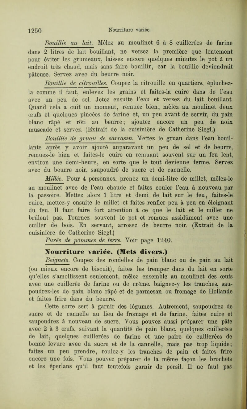 Bouillie au lait. Mêlez au moulinet 6 à 8 cuillerées de farine dans 2 litres de lait bouillant, ne versez la première que lentement pour éviter les grumeaux, laissez encore quelques minutes le pot à un endroit très chaud, mais sans faire bouillir, car la bouillie deviendrait pâteuse. Servez avec du beurre noir. Bouillie de citrouilles. Coupez la citrouille en quartiers, épluchez- la comme il faut, enlevez les grains et faites-la cuire dans de l’eau avec un peu de sel. Jetez ensuite l’eau et versez du lait bouillant. Quand cela a cuit un moment, remuez bien, mêlez au moulinet deux œufs et quelques pincées de farine et, un peu avant de servir, du pain blanc râpé et rôti au beurre; ajoutez encore un peu de noix muscade et servez. (Extrait de la cuisinière de Catherine Siegl.) Bouillie de gruau de sarrasin. Mettez le gruau dans l’eau bouil- lante après y avoir ajouté auparavant un peu de sel et de beurre, remuez-le bien et faites-le cuire en remuant souvent sur un feu lent, environ une demi-heure, en sorte que le tout devienne ferme. Servez avec du beurre noir, saupoudré de sucre et de cannelle. Millée. Pour 4 personnes, prenez un demi-litre de millet, mêlez-le au moulinet avec de l’eau chaude et faites couler l’eau à nouveau par la passoire. Mettez alors 1 litre et demi de lait sur le feu, faites-le cuire, mettez-y ensuite le millet et faites renfler peu à peu en éloignant du feu. Il faut faire fort attention à ce que le lait et le millet ne brident pas. Tournez souvent le pot et remuez assidûment avec une cuiller de bois. En servant, arrosez de beurre noir. (Extrait de la cuisinière de Catherine Siegl.) Purée de pommes de terre. Voir page 1240. Nourriture variée. (Mets divers.) Beignets. Coupez des rondelles de pain blanc ou de pain au lait (ou mieux encore de biscuit), faites les tremper dans du lait en sorte qu’elles s’amollissent seulement, mêlez ensemble au moulinet des œufs avec une cuillerée de farine ou de crème, baignez-y les tranches, sau- poudrez-les de pain blanc râpé et de parmesan ou fromage de Hollande et faites frire dans du beurre. Cette sorte sert à garnir des légumes. Autrement, saupoudrez de sucre et de cannelle au lieu de fromage et de farine, faites cuire et saupoudrez à nouveau de sucre. Vous pouvez aussi préparer une pâte avec 2 à 3 œufs, suivant la quantité de pain blanc, quelques cuillerées de lait, quelques cuillerées de farine et une paire de cuillerées de bonne levure avec du sucre et de la cannelle, mais pas trop liquide; faites un peu prendre, roulez-y les tranches de pain et faites frire encore une fois. Vous pouvez préparer de la même façon les brochets et les éperlans qu’il faut toutefois garnir de persil. Il ne faut pas