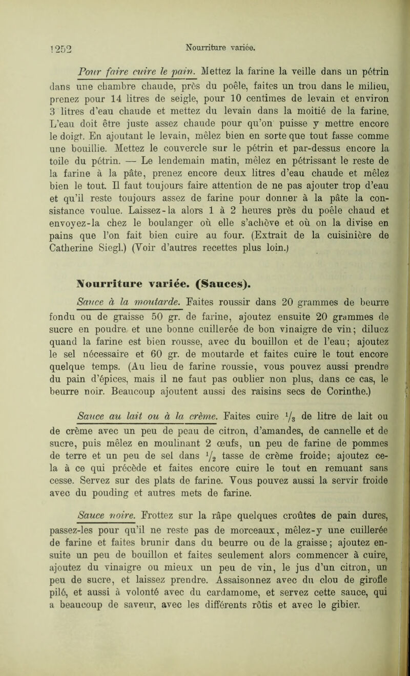 Pour faire mire le pain. Mettez la farine la veille dans un pétrin dans une chambre chaude, près du poêle, faites un trou dans le milieu, prenez pour 14 litres de seigle, pour 10 centimes de levain et environ 3 litres d'eau chaude et mettez du levain dans la moitié de la farine. L’eau doit être juste assez chaude pour qu’on puisse y mettre encore le doigt. En ajoutant le levain, mêlez bien en sorte que tout fasse comme une bouillie. Mettez le couvercle sur le pétrin et par-dessus encore la toile du pétrin. — Le lendemain matin, mêlez en pétrissant le reste de la farine à la pâte, prenez encore deux litres d’eau chaude et mêlez bien le tout. Il faut toujours faire attention de ne pas ajouter trop d’eau et qu’il reste toujours assez de farine pour donner à la pâte la con- sistance voulue. Laissez-la alors 1 à 2 heures près du poêle chaud et envoyez-la chez le boulanger où elle s’achève et où on la divise en pains que l’on fait bien cuire au four. (Extrait de la cuisinière de Catherine Siegl.) (Voir d’autres recettes plus loin.) Nourriture variée. (Sauces). Savce à la moutarde. Faites roussir dans 20 grammes de beurre fondu ou de graisse 50 gr. de farine, ajoutez ensuite 20 grammes de sucre en poudre et une bonne cuillerée de bon vinaigre de vin; diluez quand la farine est bien rousse, avec du bouillon et de l’eau; ajoutez le sel nécessaire et 60 gr. de moutarde et faites cuire le tout encore quelque temps. (Au lieu de farine roussie, vous pouvez aussi prendre du pain d’épices, mais il ne faut pas oublier non plus, dans ce cas, le beurre noir. Beaucoup ajoutent aussi des raisins secs do Corinthe.) Sauce au lait ou à la crème. Faites cuire i/3 de litre de lait ou de crème avec un peu de peau de citron, d’amandes, de cannelle et de sucre, puis mêlez en moulinant 2 œufs, un peu de farine de pommes de terre et un peu de sel dans x/2 tasse de crème froide; ajoutez ce- la à ce qui précède et faites encore cuire le tout en remuant sans cesse. Servez sur des plats de farine. Vous pouvez aussi la servir froide avec du pouding et autres mets de farine. Sauce noire. Frottez sur la râpe quelques croûtes de pain dures, passez-les pour qu’il ne reste pas de morceaux, mêlez-y une cuillerée de farine et faites brunir dans du beurre ou de la graisse; ajoutez en- suite un peu de bouillon et faites seulement alors commencer à cuire, ajoutez du vinaigre ou mieux un peu de vin, le jus d’un citron, un peu de sucre, et laissez prendre. Assaisonnez avec du clou de girofle pilé, et aussi à volonté avec du cardamome, et servez cette sauce, qui a beaucoup de saveur, avec les différents rôtis et avec le gibier.