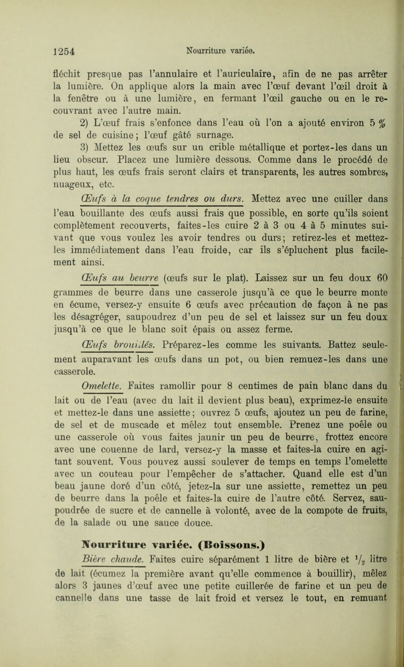 fléchit presque pas l’annulaire et l’auriculaire, afin de ne pas arrêter la lumière. On applique alors la main avec l’œuf devant l’œil droit à la fenêtre ou à une lumière, en fermant l’œil gauche ou en le re- couvrant avec l’autre main. 2) L’œuf frais s’enfonce dans l’eau où l’on a ajouté environ 5 % de sel de cuisine ; l’œuf gâté surnage. 3) Mettez les œufs sur un crible métallique et portez-les dans un heu obscur. Placez une lumière dessous. Comme dans le procédé de plus haut, les œufs frais seront clairs et transparents, les autres sombres, nuageux, etc. Œufs à la coque tendres ou durs. Mettez avec une cuiller dans l’eau bouillante des œufs aussi frais que possible, en sorte qu’ils soient complètement recouverts, faites-les cuire 2 à 3 ou 4 à 5 minutes sui- vant que vous voulez les avoir tendres ou durs; retirez-les et mettez- les immédiatement dans l’eau froide, car ils s’épluchent plus facile- ment ainsi. Œufs au beurre (œufs sur le plat). Laissez sur un feu doux 60 grammes de beurre dans une casserole jusqu’à ce que le beurre monte en écume, versez-y ensuite 6 œufs avec précaution de façon à ne pas les désagréger, saupoudrez d’un peu de sel et laissez sur un feu doux jusqu’à ce que le blanc soit épais ou assez ferme. Œufs brou i dés. Préparez-les comme les suivants. Battez seule- ment auparavant les œufs dans un pot, ou bien remuez-les dans une casserole. Omelette. Faites ramollir pour 8 centimes de pain blanc dans du lait ou de l’eau (avec du lait il devient plus beau), exprimez-ïe ensuite et mettez-le dans une assiette ; ouvrez 5 œufs, ajoutez un peu de farine, de sel et de muscade et mêlez tout ensemble. Prenez une poêle ou une casserole où vous faites jaunir un peu de beurre, frottez encore avec une couenne de lard, versez-y la masse et faites-la cuire en agi- tant souvent. Tous pouvez aussi soulever de temps en temps l’omelette avec un couteau pour l’empêcher de s’attacher. Quand elle est d’un beau jaune doré d’un côté, jetez-la sur une assiette, remettez un peu de beurre dans la poêle et faites-la cuire de l’autre côté. Servez, sau- poudrée de sucre et de cannelle à volonté, avec de la compote de fruits, de la salade ou une sauce douce. Nourriture variée. (Boissons.) Bière chaude. Faites cuire séparément 1 litre de bière et V2 Ihre de lait (écumez la première avant qu’elle commence à bouillir), mêlez alors 3 jaunes d’œuf avec une petite cuillerée de farine et un peu de cannelle dans une tasse de lait froid et versez le tout, en remuant