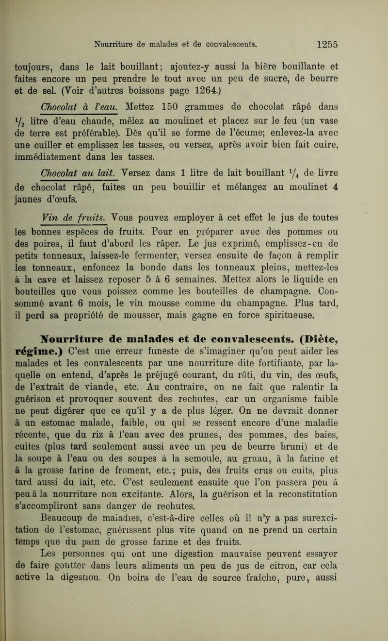 toujours, dans le lait bouillant; ajoutez-y aussi la bière bouillante et faites encore un peu prendre le tout avec un peu de sucre, de beurre et de sel. (Voir d’autres boissons page 1264.) Chocolat à l’eau. Mettez 150 grammes de chocolat râpé dans i/2 litre d’eau chaude, mêlez au moulinet et placez sur le feu (un vase de terre est préférable). Dès qu’il se forme de l’écume; enlevez-la avec une cuiller et emplissez les tasses, ou versez, après avoir bien fait cuire, immédiatement dans les tasses. Chocolat au lait. Versez dans 1 litre de lait bouillant 1/i de livre de chocolat râpé, faites un peu bouillir et mélangez au moulinet 4 jaunes d’œufs. Vin de fruits. Vous pouvez employer à cet effet le jus de toutes les bonnes espèces de fruits. Pour en préparer avec des pommes ou des poires, il faut d’abord les râper. Le jus exprimé, emplissez-en de petits tonneaux, laissez-le fermenter, versez ensuite de façon à remplir les tonneaux, enfoncez la bonde dans les tonneaux pleins, mettez-les à la cave et laissez reposer 5 à 6 semaines. Mettez alors le liquide en bouteilles que vous poissez comme les bouteilles de champagne. Con- sommé avant 6 mois, le vin mousse comme du champagne. Plus tard, il perd sa propriété de mousser, mais gagne en force spiritueuse. Nourriture de malades et de convalescents. (Diète, régime.) C’est une erreur funeste de s’imaginer qu’on peut aider les malades et les convalescents par une nourriture dite fortifiante, par la- quelle on entend, d’après le préjugé courant, du rôti, du vin, des œufs, de l’extrait de viande, etc. Au contraire, on ne fait que ralentir la guérison et provoquer souvent des rechutes, car un organisme faible ne peut digérer que ce qu’il y a de plus léger. On ne devrait donner à un estomac malade, faible, ou qui se ressent encore d’une maladie récente, que du riz à l’eau avec des prunes, des pommes, des baies, cuites (plus tard seulement aussi avec un peu de beurre bruni) et de la soupe à l’eau ou des soupes à la semoule, au gruau, à la farine et à la grosse farine de froment, etc.; puis, des fruits crus ou cuits, plus tard aussi du lait, etc. C’est seulement ensuite que l’on passera peu à peu à la nourriture non excitante. Alors, la guérison et la reconstitution s’accompliront sans danger de rechutes. Beaucoup de maladies, c’est-à-dire celles où il n’y a pas surexci- tation de l’estomac, guérissent plus vite quand on ne prend un certain temps que du pain de grosse farine et des fruits. Les personnes qui ont une digestion mauvaise peuvent essayer de faire goutter dans leurs aliments un peu de jus de citron, car cela active la digestion. On boira de l’eau de source fraîche, pure, aussi