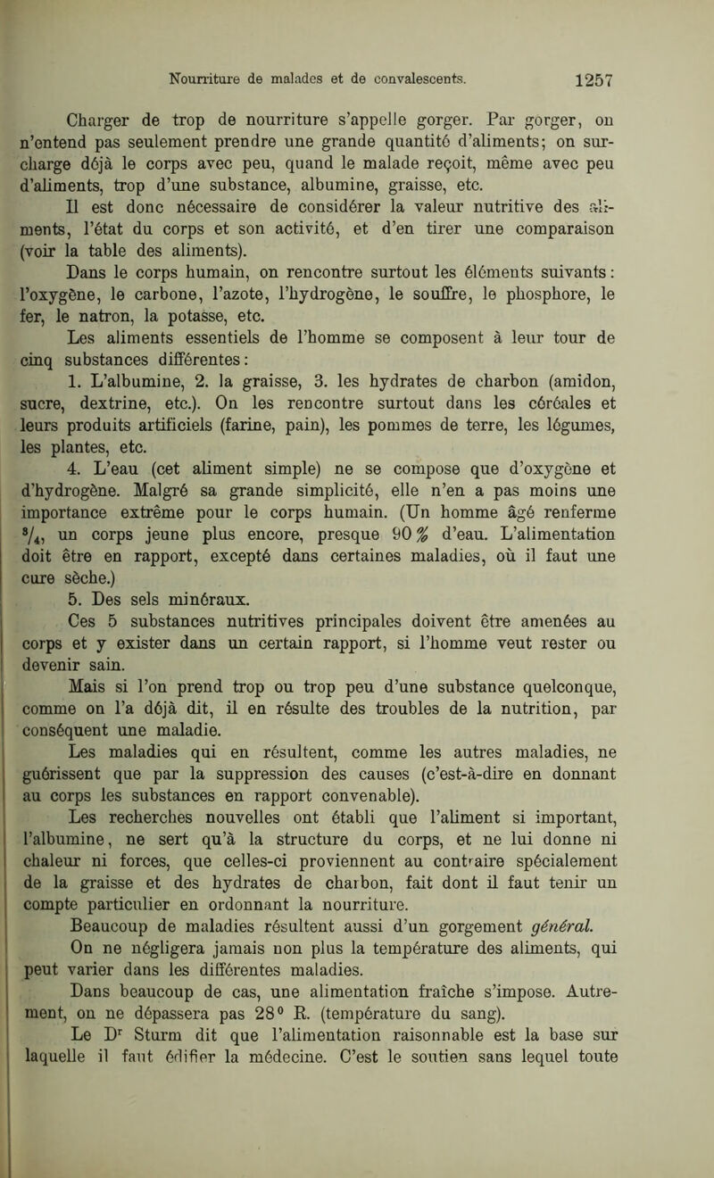 Charger de trop de nourriture s’appelle gorger. Par gorger, on n’entend pas seulement prendre une grande quantité d’aliments; on sur- charge déjà le corps avec peu, quand le malade reçoit, même avec peu d’aliments, trop d’une substance, albumine, graisse, etc. Il est donc nécessaire de considérer la valeur nutritive des ali- ments, l’état du corps et son activité, et d’en tirer une comparaison (voir la table des aliments). Dans le corps humain, on rencontre surtout les éléments suivants : l’oxygène, le carbone, l’azote, l’hydrogène, le souffre, le phosphore, le fer, le natron, la potasse, etc. Les aliments essentiels de l’homme se composent à leur tour de cinq substances différentes : 1. L’albumine, 2. la graisse, 3. les hydrates de charbon (amidon, sucre, dextrine, etc.). On les rencontre surtout dans les céréales et leurs produits artificiels (farine, pain), les pommes de terre, les légumes, les plantes, etc. 4. L’eau (cet aliment simple) ne se compose que d’oxygène et d'hydrogène. Malgré sa grande simplicité, elle n’en a pas moins une importance extrême pour le corps humain. (Un homme âgé renferme */4, un corps jeune plus encore, presque 90 % d’eau. L’alimentation doit être en rapport, excepté dans certaines maladies, où il faut une cure sèche.) 5. Des sels minéraux. Ces 5 substances nutritives principales doivent être amenées au corps et y exister dans un certain rapport, si l’homme veut rester ou devenir sain. Mais si l’on prend trop ou trop peu d’une substance quelconque, comme on l’a déjà dit, il en résulte des troubles de la nutrition, par conséquent une maladie. Les maladies qui en résultent, comme les autres maladies, ne guérissent que par la suppression des causes (c’est-à-dire en donnant au corps les substances en rapport convenable). Les recherches nouvelles ont établi que l’aliment si important, l’albumine, ne sert qu’à la structure du corps, et ne lui donne ni chaleur ni forces, que celles-ci proviennent au contraire spécialement de la graisse et des hydrates de charbon, fait dont il faut tenir un compte particulier en ordonnant la nourriture. Beaucoup de maladies résultent aussi d’un gorgement général. On ne négligera jamais non plus la température des aliments, qui peut varier dans les différentes maladies. Dans beaucoup de cas, une alimentation fraîche s’impose. Autre- ment, on ne dépassera pas 28° B. (température du sang). Le Dr Sturm dit que l’alimentation raisonnable est la base sur laquelle il faut édifier la médecine. C’est le soutien sans lequel toute