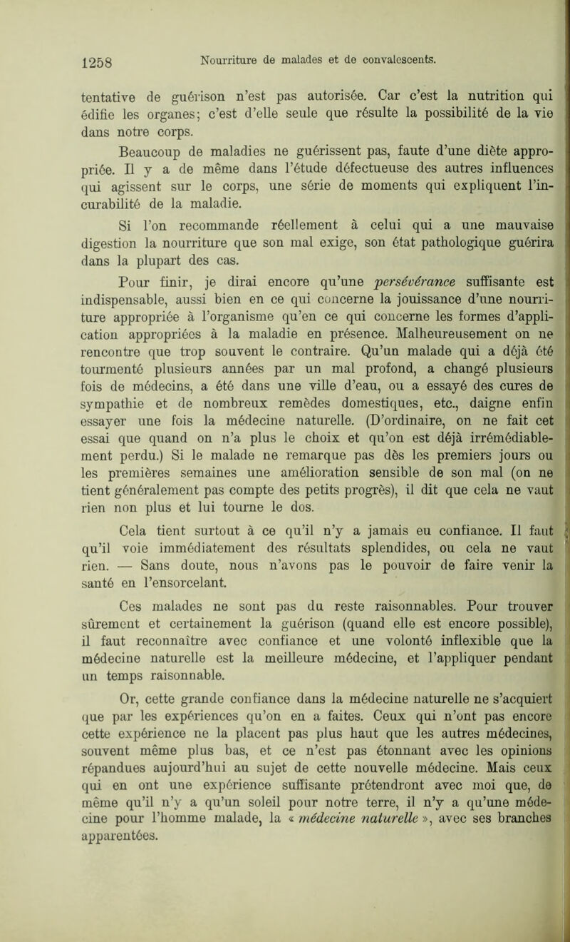 tentative de guérison n’est pas autorisée. Car c’est la nutrition qui édifie les organes; c’est d’elle seule que résulte la possibilité de la vie dans notre corps. Beaucoup de maladies ne guérissent pas, faute d’une diète appro- priée. Il y a de même dans l’étude défectueuse des autres influences qui agissent sur le corps, une série de moments qui expliquent l’in- curabilité de la maladie. Si l’on recommande réellement à celui qui a une mauvaise digestion la nourriture que son mal exige, son état pathologique guérira dans la plupart des cas. Pour finir, je dirai encore qu’une persévérance suffisante est indispensable, aussi bien en ce qui concerne la jouissance d’une nourri- ture appropriée à l’organisme qu’en ce qui concerne les formes d’appli- cation appropriées à la maladie en présence. Malheureusement on ne rencontre que trop souvent le contraire. Qu’un malade qui a déjà été tourmenté plusieurs années par un mal profond, a changé plusieurs fois de médecins, a été dans une ville d’eau, ou a essayé des cures de sympathie et de nombreux remèdes domestiques, etc., daigne enfin essayer une fois la médecine naturelle. (D’ordinaire, on ne fait cet essai que quand on n’a plus le choix et qu’on est déjà irrémédiable- ment perdu.) Si le malade ne remarque pas dès les premiers jours ou les premières semaines une amélioration sensible de son mal (on ne tient généralement pas compte des petits progrès), il dit que cela ne vaut rien non plus et lui tourne le dos. Cela tient surtout à ce qu’il n’y a jamais eu confiance. Il faut ; qu’il voie immédiatement des résultats splendides, ou cela ne vaut rien. — Sans doute, nous n’avons pas le pouvoir de faire venir la santé en l’ensorcelant. Ces malades ne sont pas du reste raisonnables. Pour trouver sûrement et certainement la guérison (quand elle est encore possible), il faut reconnaître avec confiance et une volonté inflexible que la médecine naturelle est la meilleure médecine, et l’appliquer pendant un temps raisonnable. Or, cette grande confiance dans la médecine naturelle ne s’acquiert que par les expériences qu’on en a faites. Ceux qui n’ont pas encore cette expérience ne la placent pas plus haut que les autres médecines, souvent même plus bas, et ce n’est pas étonnant avec les opinions répandues aujourd’hui au sujet de cette nouvelle médecine. Mais ceux qui en ont une expérience suffisante prétendront avec moi que, de même qu’il n’y a qu’un soleil pour notre terre, il n’y a qu’une méde- cine pour l’homme malade, la « médecine naturelle », avec ses branches apparentées.