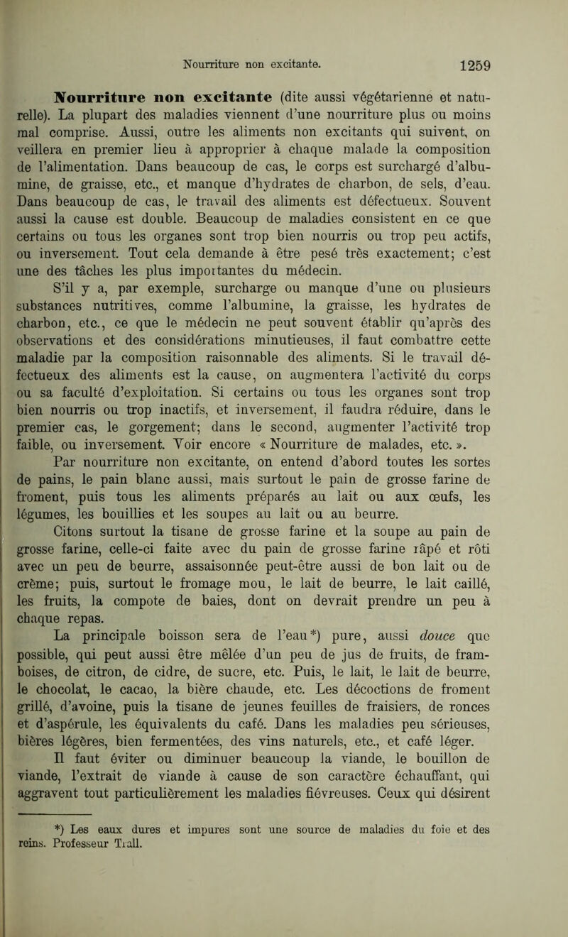 Nourriture non excitante (dite aussi végétarienne et natu- relle). La plupart des maladies viennent d’une nourriture plus ou moins mal comprise. Aussi, outre les aliments non excitants qui suivent, on veillera en premier lieu à approprier à chaque malade la composition de l’alimentation. Dans beaucoup de cas, le corps est surchargé d’albu- mine, de graisse, etc., et manque d’hydrates de charbon, de sels, d’eau. Dans beaucoup de cas, le travail des aliments est défectueux. Souvent aussi la cause est double. Beaucoup de maladies consistent en ce que certains ou tous les organes sont trop bien nourris ou trop peu actifs, ou inversement. Tout cela demande à être pesé très exactement; c’est une des tâches les plus importantes du médecin. S’il y a, par exemple, surcharge ou manque d’une ou plusieurs substances nutritives, comme l’albumine, la graisse, les hydrates de charbon, etc., ce que le médecin ne peut souvent établir qu’après des observations et des considérations minutieuses, il faut combattre cette maladie par la composition raisonnable des aliments. Si le travail dé- fectueux des aliments est la cause, on augmentera l’activité du corps ou sa faculté d’exploitation. Si certains ou tous les organes sont trop bien nourris ou trop inactifs, et inversement, il faudra réduire, dans le premier cas, le gorgement; dans le second, augmenter l’activité trop faible, ou inversement. Yoir encore « Nourriture de malades, etc. ». Par nourriture non excitante, on entend d’abord toutes les sortes de pains, le pain blanc aussi, mais surtout le pain de grosse farine de froment, puis tous les aliments préparés au lait ou aux œufs, les légumes, les bouillies et les soupes au lait ou au beurre. Citons surtout la tisane de grosse farine et la soupe au pain de grosse farine, celle-ci faite avec du pain de grosse farine râpé et rôti avec un peu de beurre, assaisonnée peut-être aussi de bon lait ou de crème; puis, surtout le fromage mou, le lait de beurre, le lait caillé, les fruits, la compote de baies, dont on devrait prendre un peu à chaque repas. La principale boisson sera de l’eau*) pure, aussi douce que possible, qui peut aussi être mêlée d’un peu de jus de fruits, de fram- boises, de citron, de cidre, de sucre, etc. Puis, le lait, le lait de beurre, le chocolat, le cacao, la bière chaude, etc. Les décoctions de froment grillé, d’avoine, puis la tisane de jeunes feuilles de fraisiers, de ronces et d’aspérule, les équivalents du café. Dans les maladies peu sérieuses, bières légères, bien fermentées, des vins naturels, etc., et café léger. Il faut éviter ou diminuer beaucoup la viande, le bouillon de viande, l’extrait de viande à cause de son caractère échauffant, qui aggravent tout particulièrement les maladies fiévreuses. Ceux qui désirent *) Les eaux dures et impures sont une source de maladies du foie et des reins. Professeur Trall.