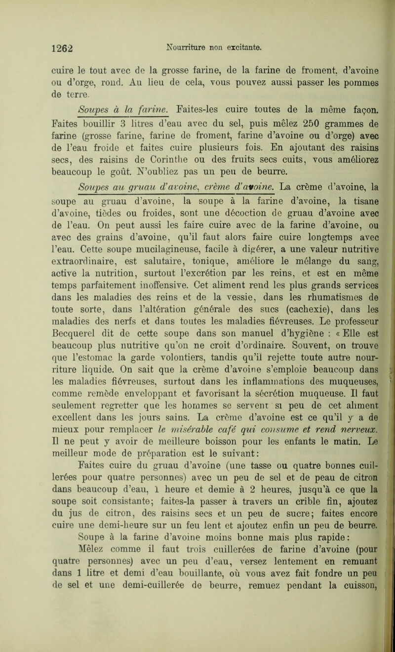 cuire le tout avec de la grosse farine, de la farine de froment, d’avoine ou d’orge, rond. Au lieu de cela, vous pouvez aussi passer les pommes de terre. Soupes à la farine. Faites-les cuire toutes de la même façon. Faites bouillir 3 litres d’eau avec du sel, puis mêlez 250 grammes de farine (grosse farine, farine de froment, farine d’avoine ou d’orge) avec de l’eau froide et faites cuire plusieurs fois. En ajoutant des raisins secs, des raisins de Corinthe ou des fruits secs cuits, vous améliorez beaucoup le goût. N’oubliez pas un peu de beurre. Soupes au gruau d’avoine, crème d’avoine. La crème d’avoine, la soupe au gruau d’avoine, la soupe à la farine d’avoine, la tisane d’avoine, tiôdes ou froides, sont une décoction do gruau d’avoine avec de l’eau. On peut aussi les faire cuire avec de la farine d’avoine, ou avec des grains d’avoine, qu’il faut alors faire cuire longtemps avec l’eau. Cette soupe mucilagineuse, facile à digérer, a une valeur nutritive extraordinaire, est salutaire, tonique, améliore le mélange du sang, active la nutrition, surtout l’excrétion par les reins, et est en même temps parfaitement inoffensive. Cet aliment rend les plus grands services dans les maladies des reins et de la vessie, dans les rhumatismes de toute sorte, dans l’altération générale des sucs (cachexie), dans les maladies des nerfs et dans toutes les maladies fiévreuses. Le professeur Becquerel dit de cette soupe dans son manuel d’hygiène : « Elle est beaucoup plus nutritive qu’on ne croit d’ordinaire. Souvent, on trouve que l’estomac la garde volontiers, tandis qu’il rejette toute autre nour- riture liquide. On sait que la crème d’avoine s’emploie beaucoup dans , les maladies fiévreuses, surtout dans les inflammations des muqueuses, comme remède enveloppant et favorisant la sécrétion muqueuse. Il faut seulement regretter que les hommes se servent si peu de cet aliment excellent dans les jours sains. La crème d’avoine est ce qu’il y a de mieux pour remplacer le misérable café qui consume et rend nerveux. Il ne peut y avoir de meilleure boisson pour les enfants le matin. Le meilleur mode de préparation est le suivant: Faites cuire du gruau d’avoine (une tasse ou quatre bonnes cuil- lerées pour quatre personnes) avec un peu de sel et de peau de citron dans beaucoup d’eau, 1 heure et demie à 2 heures, jusqu’à ce que la soupe soit consistante; faites-la passer à travers un crible fin, ajoutez du jus de citron, des raisins secs et un peu de sucre; faites encore cuire une demi-heure sur un feu lent et ajoutez enfin un peu de beurre. Soupe à la farine d’avoine moins bonne mais plus rapide : Mêlez comme il faut trois cuillerées de farine d’avoine (pour quatre personnes) avec un peu d’eau, versez lentement en remuant dans 1 litre et demi d’eau bouillante, où vous avez fait fondre un peu de sel et une demi-cuillerée de beurre, remuez pendant la cuisson,