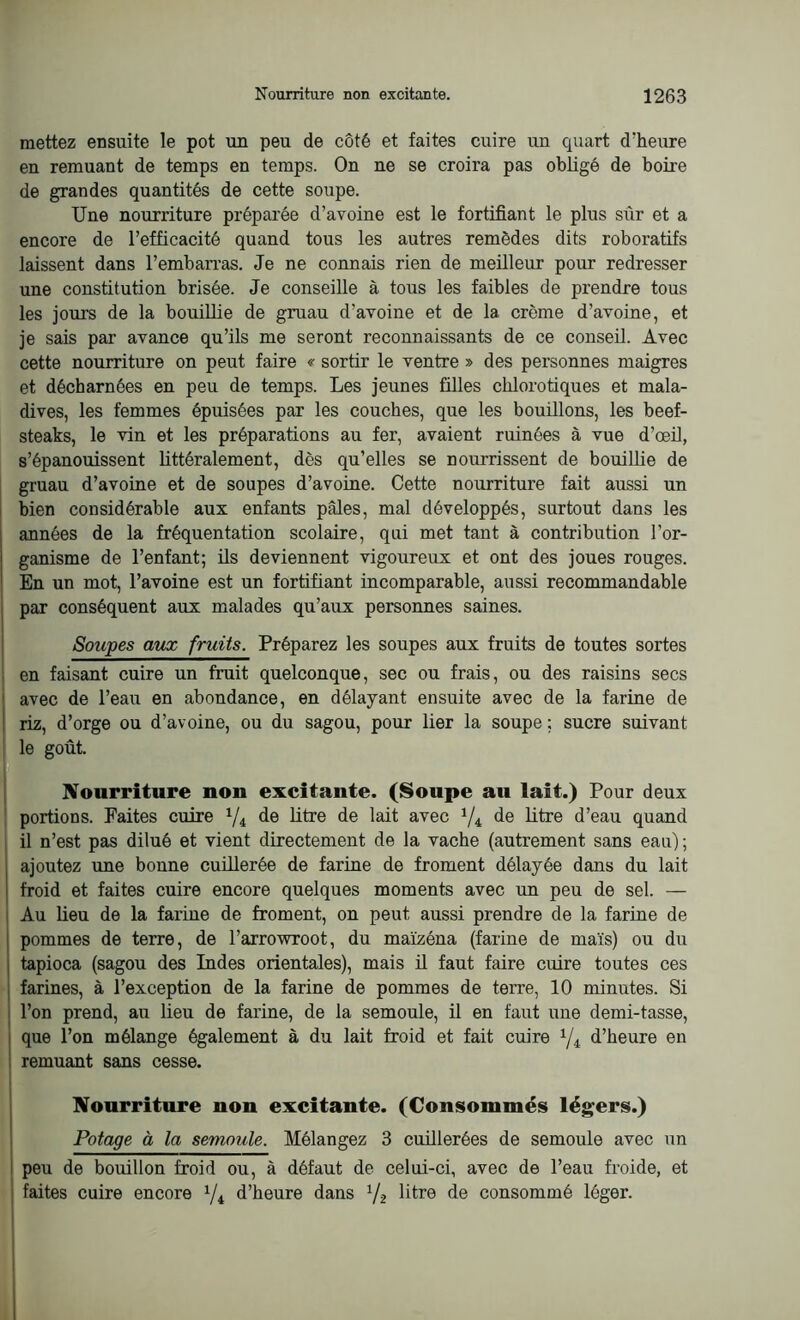 mettez ensuite le pot un peu de côté et faites cuire un quart d'heure en remuant de temps en temps. On ne se croira pas obligé de boire de grandes quantités de cette soupe. Une nourriture préparée d’avoine est le fortifiant le plus sûr et a encore de l’efficacité quand tous les autres remèdes dits roboratifs laissent dans l’embarras. Je ne connais rien de meilleur pour redresser une constitution brisée. Je conseille à tous les faibles de prendre tous les jours de la bouillie de gruau d’avoine et de la crème d’avoine, et je sais par avance qu’ils me seront reconnaissants de ce conseil. Avec cette nourriture on peut faire « sortir le ventre » des personnes maigres et décharnées en peu de temps. Les jeunes filles chlorotiques et mala- dives, les femmes épuisées par les couches, que les bouillons, les beef- steaks, le vin et les préparations au fer, avaient ruinées à vue d’œil, s’épanouissent littéralement, dès qu’elles se nourrissent de bouillie de gruau d’avoine et de soupes d’avoine. Cette nourriture fait aussi un bien considérable aux enfants pâles, mal développés, surtout dans les années de la fréquentation scolaire, qui met tant à contribution l’or- ganisme de l’enfant; ils deviennent vigoureux et ont des joues rouges. En un mot, l’avoine est un fortifiant incomparable, aussi recommandable par conséquent aux malades qu’aux personnes saines. Soupes aux fruits. Préparez les soupes aux fruits de toutes sortes en faisant cuire un fruit quelconque, sec ou frais, ou des raisins secs avec de l’eau en abondance, en délayant ensuite avec de la farine de riz, d’orge ou d’avoine, ou du sagou, pour lier la soupe ; sucre suivant le goût. Nourriture non excitante. (Soupe au lait.) Pour deux portions. Faites cuire 1/i de litre de lait avec */4 de litre d’eau quand il n’est pas dilué et vient directement de la vache (autrement sans eau) ; ajoutez une bonne cuillerée de farine de froment délayée dans du lait : froid et faites cuire encore quelques moments avec un peu de sel. — Au lieu de la farine de froment, on peut aussi prendre de la farine de pommes de terre, de l’arrowroot, du maïzéna (farine de maïs) ou du tapioca (sagou des Indes orientales), mais il faut faire cuire toutes ces farines, à l’exception de la farine de pommes de terre, 10 minutes. Si l’on prend, au lieu de farine, de la semoule, il en faut une demi-tasse, que l’on mélange également à du lait froid et fait cuire 1ji d’heure en remuant sans cesse. Nourriture non excitante. (Consommés légers.) Potage à la semoule. Mélangez 3 cuillerées de semoule avec un peu de bouillon froid ou, à défaut de celui-ci, avec de l’eau froide, et faites cuire encore 1/i d’heure dans ’/2 litre de consommé léger.