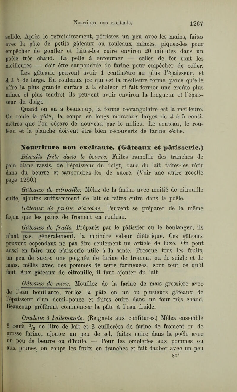 solide. Après le refroidissement, pétrissez un peu avec les mains, faites avec la pâte de petits gâteaux ou rouleaux minces, piquez-les pour empêcher de gonfler et faites-les cuire environ 20 minutes dans un poêle très chaud. La pelle à enfourner — celles de fer sont les meilleures — doit être saupoudrée de farine pour empêcher de coller. Les gâteaux peuvent avoir 1 centimètre au plus d’épaisseur, et 4 à 5 de large. En rouleaux (ce qui est la meilleure forme, parce qu’elle offre la plus grande surface à la chaleur et fait former une croûte plus mince et plus tendre), ils peuvent avoir environ la longueur et l’épais- seur du doigt. Quand on en a beaucoup, la forme rectangulaire est la meilleure. On roule la pâte, la coupe en longs morceaux larges de 4 à 5 centi- mètres que l’on sépare de nouveau par le milieu. Le couteau, le rou- leau et la planche doivent être bien recouverts de farine sèche. Nourriture non excitante. (Gâteaux et pâtisserie.) Biscuits frits dans le beurre. Faites ramollir des tranches de pain blanc rassis, de l’épaisseur du doigt, dans du lait, faites-les rôtir dans du beurre et saupoudrez-les de sucre. (Voir une autre recette page 1250.) Gâteaux de citrouille. Mêlez de la farine avec moitié de citrouille cuite, ajoutez suffisamment de lait et faites cuire dans la poêle. Gâteaux de farine d'avoine. Peuvent se préparer de la même façon que les pains de froment en rouleau. Gâteaux de fruits. Préparés par le pâtissier ou le boulanger, ils n’ont pas, généralement, la moindre valeur diététique. Ces gâteaux peuvent cependant ne pas être seulement un article de luxe. On peut aussi en faire une pâtisserie utile à la santé. Presque tous les fruits, un peu de sucre, une poignée de farine de froment ou de seigle et de maïs, mêlés avec des pommes de terre farineuses, sont tout ce qu’il faut. Aux gâteaux de citrouille, il faut ajouter du lait. Gâteaux de maïs. Mouillez de la farine de maïs grossière avec de l’eau bouillante, roulez la pâte en un ou plusieurs gâteaux de l’épaisseur d’un demi-pouce et faites cuire dans un four très chaud. Beaucoup préfèrent commencer la pâte à l’eau froide. Omelette à l'allemande. (Beignets aux confitures.) Mêlez ensemble 3 œufs, 2/3 de litre de lait et 3 cuillerées de farine de froment ou de grosse farine, ajoutez un peu de sel, faites cuire dans la poêle avec nn peu de beurre ou d’huile. — Pour les omelettes aux pommes ou aux prunes, on coupe les fruits en tranches et fait dauber avec un peu 80*