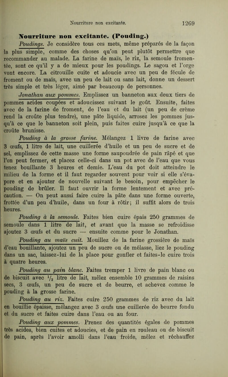 Nourriture non excitante. (Pouding.) Poudings. Je considère tous ces mets, même préparés de la façon la plus simple, comme des choses qu’on peut plutôt permettre que recommander au malade. La farine de maïs, le riz, la semoule fromen- tée, sont ce qu’il y a de mieux pour les poudings. Le sagou et l’orge vont encore. La citrouille cuite et adoucie avec un peu de fécule de froment ou de maïs, avec un peu de lait ou sans lait, donne un dessert très simple et très léger, aimé par beaucoup de personnes. Jonathan aux pommes. Emplissez un hanneton aux deux tiers de pommes acides coupées et adoucissez suivant le goût. Ensuite, faites avec de la farine de froment, de l’eau et du lait (un peu de crème rend la croûte plus tendre), une pâte liquide, arrosez les pommes jus- qu’à ce que le hanneton soit plein, puis faites cuire jusqu’à ce que la croûte brunisse. Pouding à la grosse farine. Mélangez 1 livre de farine avec 3 œufs, 1 litre de lait, une cuillerée d’huile et un peu de sucre et de sel, emplissez de cette masse une forme saupoudrée de pain râpé et que l’on peut fermer, et placez celle-ci dans un pot avec de l’eau que vous tenez bouillante 3 heures et demie. L’eau du pot doit atteindre le milieu de la forme et il faut regarder souvent pour voir si elle s’éva- pore et en ajouter de nouvelle suivant le besoin, pour empêcher le pouding de brûler. Il faut ouvrir la forme lentement et avec pré- caution. — On peut aussi faire cuire la pâte dans une forme ouverte, frottée d’un peu d’huile, dans un four à rôtir; il suffit alors de trois heures. Pouding à la semoide. Faites bien cuire épais 250 grammes de semoule dans 1 litre de lait, et avant que la masse se refroidisse ajoutez 3 œufs et du sucre — ensuite comme pour le Jonathan. Pouding au maïs cuit. Mouillez de la farine grossière de maïs d’eau bouillante, ajoutez un peu de sucre ou de mélasse, liez le pouding dans un sac, laissez-lui de la place pour gonfler et faites-le cuire trois à quatre heures. Pouding au pain blanc. Faites tremper 1 livre de pain blanc ou de biscuit avec 1/2 litre de lait, mêlez ensemble 10 grammes de raisins secs, 3 œufs, un peu de sucre et de beurre, et achevez comme le pouding à la grosse farine. Pouding au riz. Faites cuire 250 grammes de riz avec du lait en bouillie épaisse, mélangez avec 3 œufs une cuillerée de beurre fondu et du sucre et faites cuire dans l’eau ou au four. Pouding aux pommes. Prenez des quantités égales de pommes très acides, bien cuites et adoucies, et de pain en rouleau ou de biscuit de pain, après l’avoir amolli dans l’eau froide, mêlez et réchauffez