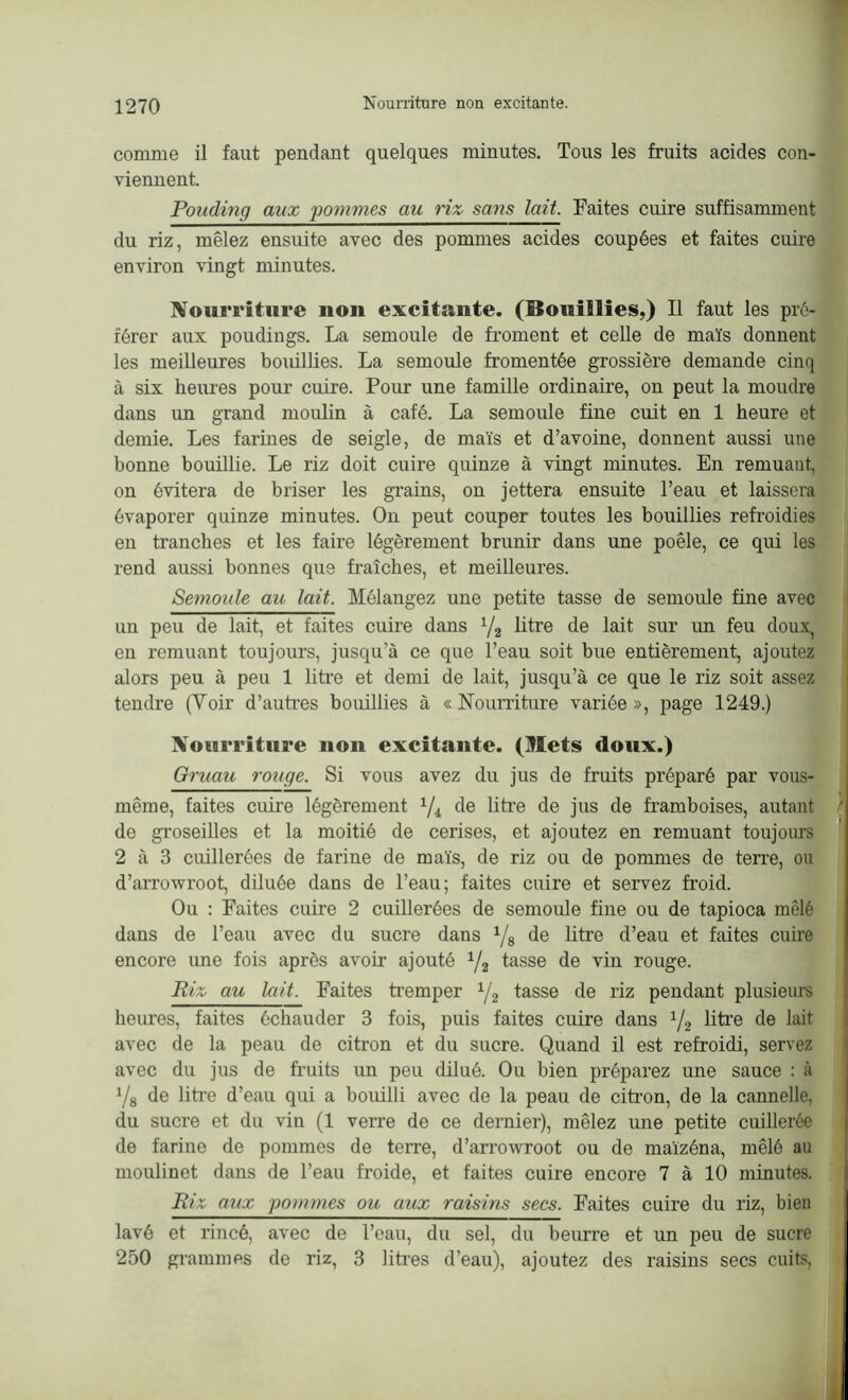 comme il faut pendant quelques minutes. Tous les fruits acides con- viennent. Pouding aux pommes au riz sans lait. Faites cuire suffisamment du riz, mêlez ensuite avec des pommes acides coupées et faites cuire environ vingt minutes. Nourriture non excitante. (Bouillies,) Il faut les pré- férer aux poudings. La semoule de froment et celle de maïs donnent les meilleures bouillies. La semoule fromentée grossière demande cinq à six heures pour cuire. Pour une famille ordinaire, on peut la moudre dans un grand moulin à café. La semoule fine cuit en 1 heure et demie. Les farines de seigle, de maïs et d’avoine, donnent aussi une bonne bouillie. Le riz doit cuire quinze à vingt minutes. En remuant, on évitera de briser les grains, on jettera ensuite l’eau et laissera évaporer quinze minutes. On peut couper toutes les bouillies refroidies en tranches et les faire légèrement brunir dans une poêle, ce qui les rend aussi bonnes que fraîches, et meilleures. Semoule au lait. Mélangez une petite tasse de semoule fine avec un peu de lait, et faites cuire dans */2 litre de lait sur un feu doux, en remuant toujours, jusqu’à ce que l’eau soit bue entièrement, ajoutez alors peu à peu 1 ütre et demi de lait, jusqu’à ce que le riz soit assez tendre (Voir d’autres bouillies à «Nourriture variée», page 1249.) Nourriture non excitante. (Mets doux.) Gruau rouge. Si vous avez du jus de fruits préparé par vous- même, faites cuire légèrement 1/i de litre de jus de framboises, autant de groseilles et la moitié de cerises, et ajoutez en remuant toujours 2 à 3 cuillerées de farine de maïs, de riz ou de pommes de terre, ou d’arrowroot, diluée dans de l’eau; faites cuire et servez froid. Ou : Faites cuire 2 cuillerées de semoule fine ou de tapioca mêlé dans de l’eau avec du sucre dans 1/8 de litre d’eau et faites cuire encore une fois après avoir ajouté y2 tasse de vin rouge. Riz au lait. Faites tremper 1/2 tasse de riz pendant plusieurs heures, faites échauder 3 fois, puis faites cuire dans 1/2 litre de lait avec de la peau de citron et du sucre. Quand il est refroidi, servez avec du jus de fruits un peu dilué. Ou bien préparez une sauce : à y8 de litre d’eau qui a bouilli avec de la peau de citron, de la cannelle, du sucre et du vin (1 verre de ce dernier), mêlez une petite cuillerée de farine de pommes de terre, d’arrowroot ou de maïzéna, mêlé au moulinet dans de l’eau froide, et faites cuire encore 7 à 10 minutes. Riz aux pommes ou aux raisins secs. Faites cuire du riz, bien lavé et rincé, avec de l’eau, du sel, du beurre et un peu de sucre 250 grammes de riz, 3 litres d’eau), ajoutez des raisins secs cuits,