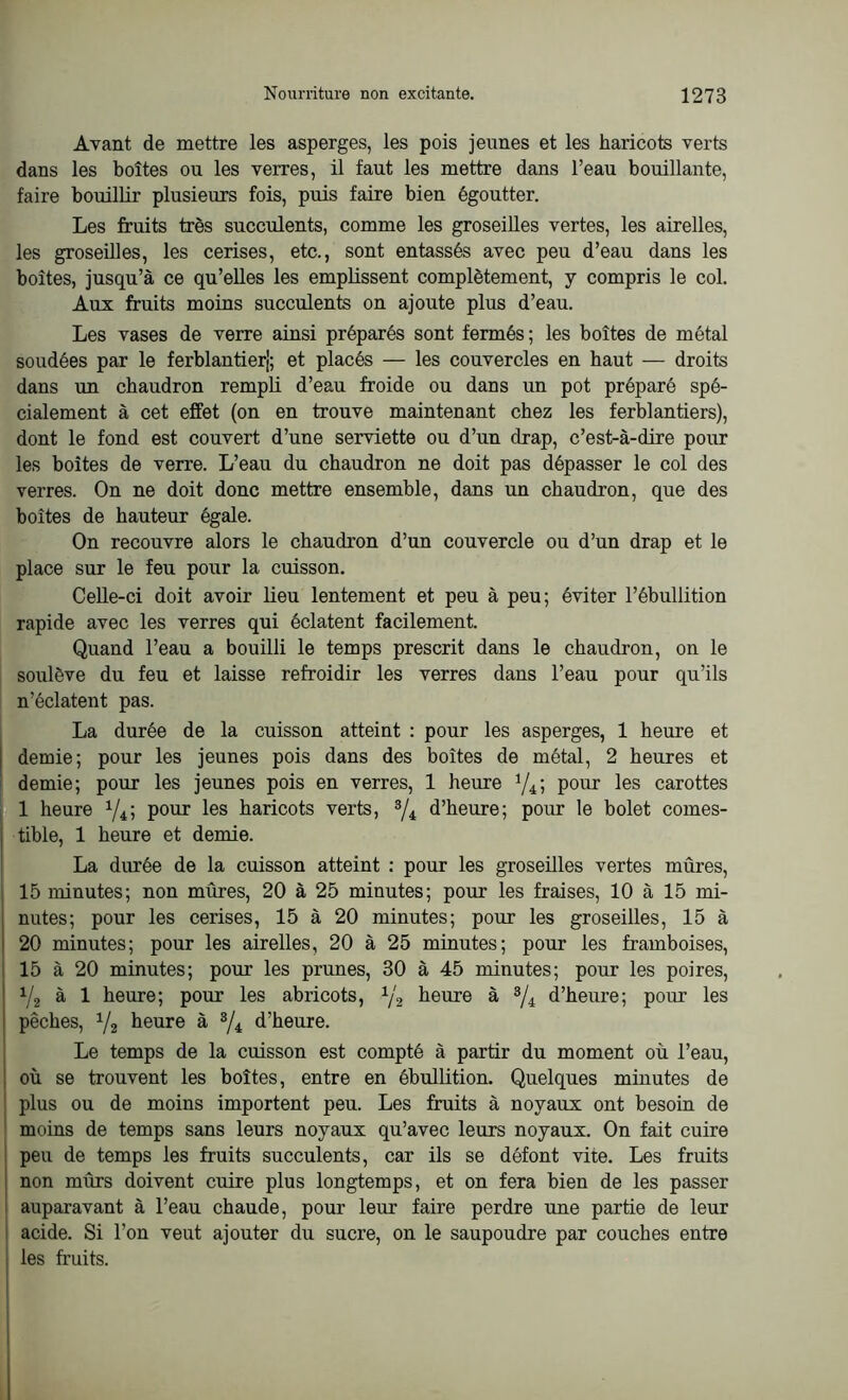 Avant de mettre les asperges, les pois jeunes et les haricots verts dans les boîtes ou les verres, il faut les mettre dans l’eau bouillante, faire bouillir plusieurs fois, puis faire bien égoutter. Les fruits très succulents, comme les groseilles vertes, les airelles, les groseilles, les cerises, etc., sont entassés avec peu d’eau dans les boites, jusqu’à ce qu’elles les emplissent complètement, y compris le col. Aux fruits moins succulents on ajoute plus d’eau. Les vases de verre ainsi préparés sont fermés; les boîtes de métal soudées par le ferblantier); et placés — les couvercles en haut — droits dans un chaudron rempli d’eau froide ou dans un pot préparé spé- cialement à cet effet (on en trouve maintenant chez les ferblantiers), dont le fond est couvert d’une serviette ou d’un drap, c’est-à-dire pour les boites de verre. L’eau du chaudron ne doit pas dépasser le col des verres. On ne doit donc mettre ensemble, dans un chaudron, que des boîtes de hauteur égale. On recouvre alors le chaudron d’un couvercle ou d’un drap et le place sur le feu pour la cuisson. Celle-ci doit avoir lieu lentement et peu à peu; éviter l’ébullition rapide avec les verres qui éclatent facilement. Quand l’eau a bouilli le temps prescrit dans le chaudron, on le soulève du feu et laisse refroidir les verres dans l’eau pour qu’ils n’éclatent pas. La durée de la cuisson atteint : pour les asperges, 1 heure et demie; pour les jeunes pois dans des boîtes de métal, 2 heures et demie; pour les jeunes pois en verres, 1 heure 1/4; pour les carottes 1 heure 1/i; pour les haricots verts, 3/i d’heure; pour le bolet comes- tible, 1 heure et demie. La durée de la cuisson atteint : pour les groseilles vertes mûres, 15 minutes; non mûres, 20 à 25 minutes; pour les fraises, 10 à 15 mi- nutes; pour les cerises, 15 à 20 minutes; pour les groseilles, 15 à 20 minutes; pour les airelles, 20 à 25 minutes; pour les framboises, 15 à 20 minutes; pour les prunes, 30 à 45 minutes; pour les poires, V2 à 1 heure; pour les abricots, 1/2 heure à 3/i d’heure; pour les pêches, V2 heure à 3/i d’heure. Le temps de la cuisson est compté à partir du moment où l’eau, où se trouvent les boîtes, entre en ébullition. Quelques minutes de plus ou de moins importent peu. Les fruits à noyaux ont besoin de moins de temps sans leurs noyaux qu’avec leurs noyaux. On fait cuire peu de temps les fruits succulents, car ils se défont vite. Les fruits non mûrs doivent cuire plus longtemps, et on fera bien de les passer auparavant à l’eau chaude, pour leur faire perdre une partie de leur acide. Si l’on veut ajouter du sucre, on le saupoudre par couches entre les fruits.