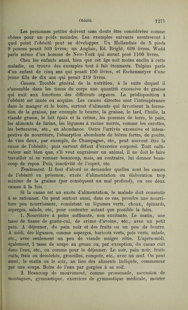 Les personnes petites doivent sans doute être considérées comme obèses pour un poids moindre. Les exemples suivants montreront à quel point l’obésité peut se développer. Un Hollandais de 5 pieds 9 pouces pesait 503 livres; un Anglais, Ed. Bright, 609 livres. Wadd parle même d’un homme de New-York qui aurait pesé 1100 livres. Chez les enfants aussi, bien que cet âge soit moins enclin à cette maladie, on trouve des exemples tout à fait étonnants. Tulpius parle d’un enfant de cinq ans qui pesait 150 livres, et Eschenmeyer d’une jeune fille de dix ans qui pesait 219 livres. Causes. Trouble général de la nutrition, à la suite duquel il s’assemble dans les tissus du corps une quantité excessive de graisse qui nuit aux fonctions des différents organes. La prédisposition à l’obésité est innée ou acquise. Les causes directes sont l’intempérance dans le manger et le boire, surtout d’aliments qui favorisent la forma- tion de la graisse, par exemple le beurre, la graisse, le lard, l’huile, la viande grasse, le lait épais et la crème, les pommes de terre, le pain, les aliments de farine, les légumes à racine sucrés, comme les carottes, les betteraves, etc., en abondance. Outre l’amvée excessive et intem- pestive de nourriture, l’absorption abondante de bières fortes, de goutte, de vins doux, par exemple, de Champagne, etc., peut souvent être la cause de l’obésité; puis surtout défaut d’exercice corporel. Tout culti- vateur sait bien que, s’il veut engraisser un animal, il ne doit le faire travailler ni se remuer beaucoup, mais, au contraire, lui donner beau- coup de repos. Puis, inactivité de l’esprit, etc. Traitement. Il faut d’abord se demander quelles sont les causes de l’obésité en présence, excès d’alimentation ou élaboration trop minime de la graisse (par conséquent un mal profond), ou ces deux causes à la fois. Si la cause est un excès d’alimentation, le malade doit consentir à se rationner. On peut surtout aussi, dans ce cas, prendre une nourri- ture peu nourrissante, consistant en légumes verts, choux, épinards, asperges, salade, etc., pour contenter autant que possible la faim. 1. Nourriture à peine suffisante, non excitante. Le matin, une tasse de tisane de gratte-cul, de crème d’avoine, etc., avec un petit pain. A déjeuner, du pain noir et des fruits ou un peu de beurre. A midi, des légumes, comme asperges, haricots verts, pois verts, salade, etc., avec seulement un peu de viande maigre rôtie. L’après-midi, également, 1 tasse de soupe au gruau ou, par exception, du cacao cuit dans l’eau, etc., ou comme pour le déjeuner. Le soir, pain noir, fruits cuits, frais ou desséchés, groseilles, compote, etc., avec un oeuf. On peut aussi, le matin ou le soir, au lieu des aliments indiqués, commencer par une soupe. Boire de l’eau par gorgées à sa soif. 2. Beaucoup de mouvement, comme promenade, ascension de montagnes, gymnastique, exercices de gymnastique médicale, monter