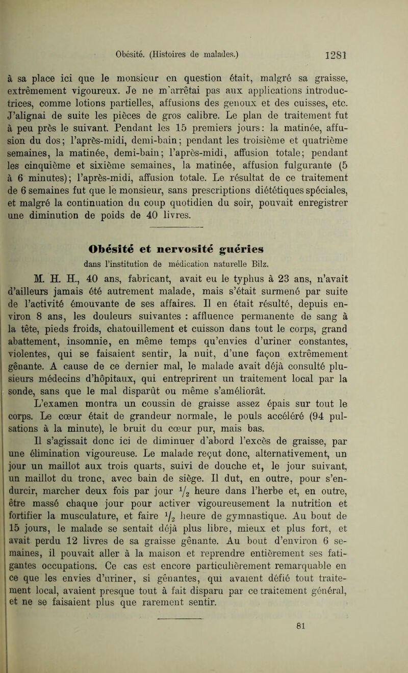 à sa place ici que le monsieur on question était, malgré sa graisse7 extrêmement vigoureux. Je ne m'arrêtai pas aux applications introduc- trices, comme lotions partielles, affusions des genoux et des cuisses, etc. J’alignai de suite les pièces de gros calibre. Le plan de traitement fut à peu près le suivant. Pendant les 15 premiers jours: la matinée, affu- sion du dos; l’après-midi, demi-bain; pendant les troisième et quatrième semaines, la matinée, demi-bain; l’après-midi, affusion totale; pendant les cinquième et sixième semaines, la matinée, affusion fulgurante (5 à 6 minutes); l’après-midi, affusion totale. Le résultat de ce traitement de 6 semaines fut que le monsieur, sans prescriptions diététiques spéciales, et malgré la continuation du coup quotidien du soir, pouvait enregistrer une diminution de poids de 40 livres. Obésité et nervosité guéries dans l’institution de médication naturelle Bilz. M. H. H., 40 ans, fabricant, avait eu le typhus à 23 ans, n’avait d’ailleurs jamais été autrement malade, mais s’était surmené par suite de l’activité émouvante de ses affaires. Il en était résulté, depuis en- viron 8 ans, les douleurs suivantes : affluence permanente de sang à la tète, pieds froids, chatouillement et cuisson dans tout le corps, grand abattement, insomnie, en même temps qu’envies d’uriner constantes, violentes, qui se faisaient sentir, la nuit, d’une façon extrêmement gênante. A cause de ce dernier mal, le malade avait déjà consulté plu- sieurs médecins d’hôpitaux, qui entreprirent un traitement local par la sonde, sans que le mal disparût ou même s’améliorât. L’examen montra un coussin de graisse assez épais sur tout le corps. Le cœur était de grandeur normale, le pouls accéléré (94 pul- sations à la minute), le bruit du cœur pur, mais bas. Il s’agissait donc ici de diminuer d’abord l’excès de graisse, par une élimination vigoureuse. Le malade reçut donc, alternativement, un jour un maillot aux trois quarts, suivi de douche et, le jour suivant, un maillot du tronc, avec bain de siège. Il dut, en outre, pour s’en- durcir, marcher deux fois par jour 1/2 heure dans l’herbe et, en outre, être massé chaque jour pour activer vigoureusement la nutrition et fortifier la musculature, et faire x/2 heure de gymnastique. Au bout de 15 jours, le malade se sentait déjà plus libre, mieux et plus fort, et : avait perdu 12 livres de sa graisse gênante. Au bout d’environ 6 se- maines, il pouvait aller à la maison et reprendre entièrement ses fati- gantes occupations. Ce cas est encore particulièrement remarquable en ce que les envies d’uriner, si gênantes, qui avaient défié tout traite- ment local, avaient presque tout à fait disparu par ce traitement général, et ne se faisaient plus que rarement sentir. 61