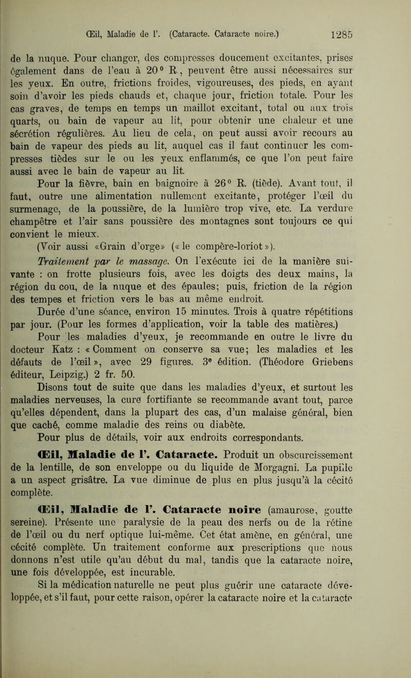 de la nuque. Pour changer, des compresses doucement excitantes, prises également dans de l’eau à 20° R , peuvent être aussi nécessaires sur les yeux. En outre, frictions froides, vigoureuses, des pieds, en ayant soin d’avoir les pieds chauds et, chaque jour, friction totale. Pour les cas graves, de temps en temps un maillot excitant, total ou aux trois quarts, ou bain de vapeur au lit, pour obtenir une chaleur et une sécrétion régulières. Au lieu de cela, on peut aussi avoir recours au bain de vapeur des pieds au lit, auquel cas il faut continuer les com- presses tiôdes sur le ou les yeux enflammés, ce que l’on peut faire aussi avec le bain de vapeur au lit. Pour la fièvre, bain en baignoire à 26° R. (tiède). Avant tout, il faut, outre une alimentation nullement excitante, protéger l’œil du surmenage, de la poussière, de la lumière trop vive, etc. La verdure champêtre et l’air sans poussière des montagnes sont toujours ce qui convient le mieux. (Yoir aussi «Grain d’orge» («le compère-loriot»). Traitement par le massage. On l'exécute ici de la manière sui- vante : on frotte plusieurs fois, avec les doigts des deux mains, la région du cou, de la nuque et des épaules; puis, friction de la région des tempes et friction vers le bas au même endroit. Durée d’une séance, environ 15 minutes. Trois à quatre répétitions par jour. (Pour les formes d’application, voir la table des matières.) Pour les maladies d’yeux, je recommande en outre le livre du docteur Katz : «Comment on conserve sa vue; les maladies et les défauts de l’œil », avec 29 figures. 3e édition. (Théodore Griebens éditeur, Leipzig.) 2 fr. 50. Disons tout de suite que dans les maladies d’yeux, et surtout les maladies nerveuses, la cure fortifiante se recommande avant tout, parce qu’elles dépendent, dans la plupart des cas, d’un malaise général, bien que caché, comme maladie des reins ou diabète. Pour plus de détails, voir aux endroits correspondants. Œil, Maladie de 1’. Cataracte. Produit un obscurcissement de la lentille, de son enveloppe ou du liquide de Morgagni. La pupille a un aspect grisâtre. La vue diminue de plus en plus jusqu’à la cécité complète. Œil, Maladie de 1’. Cataracte noire (amaurose, goutte sereine). Présente une paralysie de la peau des nerfs ou de la rétine de l’œil ou du nerf optique lui-même. Cet état amène, en général, une cécité complète. Un traitement conforme aux prescriptions que nous donnons n’est utile qu’au début du mal, tandis que la cataracte noire, une fois développée, est incurable. Si la médication naturelle ne peut plus guérir une cataracte déve- loppée, et s’il faut, pour cette raison, opérer la cataracte noire et la cataracte