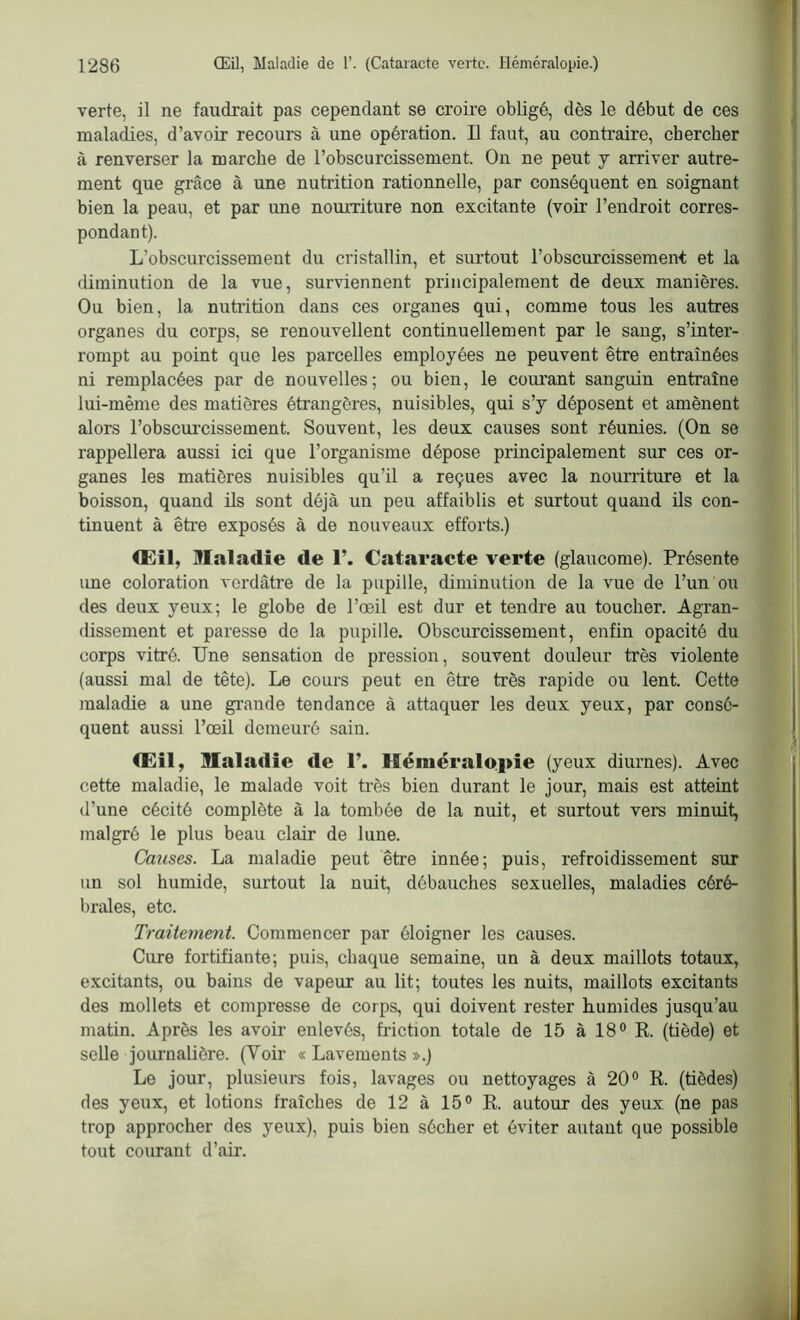 verte, il ne faudrait pas cependant se croire obligé, dès le début de ces maladies, d’avoir recours à une opération. Il faut, au contraire, chercher à renverser la marche de l’obscurcissement. On ne peut y arriver autre- ment que grâce à une nutrition rationnelle, par conséquent en soignant bien la peau, et par une nourriture non excitante (voir l’endroit corres- pondant). L’obscurcissement du cristallin, et surtout l’obscurcissement et la diminution de la vue, surviennent principalement de deux manières. Ou bien, la nutrition dans ces organes qui, comme tous les autres organes du corps, se renouvellent continuellement par le sang, s’inter- rompt au point que les parcelles employées ne peuvent être entraînées ni remplacées par de nouvelles; ou bien, le courant sanguin entraîne lui-même des matières étrangères, nuisibles, qui s’y déposent et amènent alors l'obscurcissement. Souvent, les deux causes sont réunies. (On se rappellera aussi ici que l’organisme dépose principalement sur ces or- ganes les matières nuisibles qu’il a reçues avec la nourriture et la boisson, quand ils sont déjà un peu affaiblis et surtout quand ils con- tinuent à être exposés à de nouveaux efforts.) CEil, Maladie de 1’. Cataracte verte (glaucome). Présente une coloration verdâtre de la pupille, diminution de la vue de l’un ou des deux yeux; le globe de l’œil est dur et tendre au toucher. Agran- dissement et paresse de la pupille. Obscurcissement, enfin opacité du corps vitré. Une sensation de pression, souvent douleur très violente (aussi mal de tête). Le cours peut en être très rapide ou lent. Cette maladie a une grande tendance à attaquer les deux yeux, par consé- quent aussi l’œil demeuré sain. CEil, Maladie de 1’. Héméralopie (yeux diurnes). Avec cette maladie, le malade voit très bien durant le jour, mais est atteint d’une cécité complète à la tombée de la nuit, et surtout vers minuit, malgré le plus beau clair de lune. Causes. La maladie peut être innée; puis, refroidissement sur un sol humide, surtout la nuit, débauches sexuelles, maladies céré- brales, etc. Traitement. Commencer par éloigner les causes. Cure fortifiante; puis, chaque semaine, un à deux maillots totaux, excitants, ou bains de vapeur au lit; toutes les nuits, maillots excitants des mollets et compresse de corps, qui doivent rester humides jusqu’au matin. Après les avoir enlevés, friction totale de 15 à 18° R. (tiède) et selle journalière. (Yoir « Lavements ».) Le jour, plusieurs fois, lavages ou nettoyages à 20° R. (tièdes) des yeux, et lotions fraîches de 12 à 15° R. autour des yeux (ne pas trop approcher des yeux), puis bien sécher et éviter autant que possible tout courant d’air.