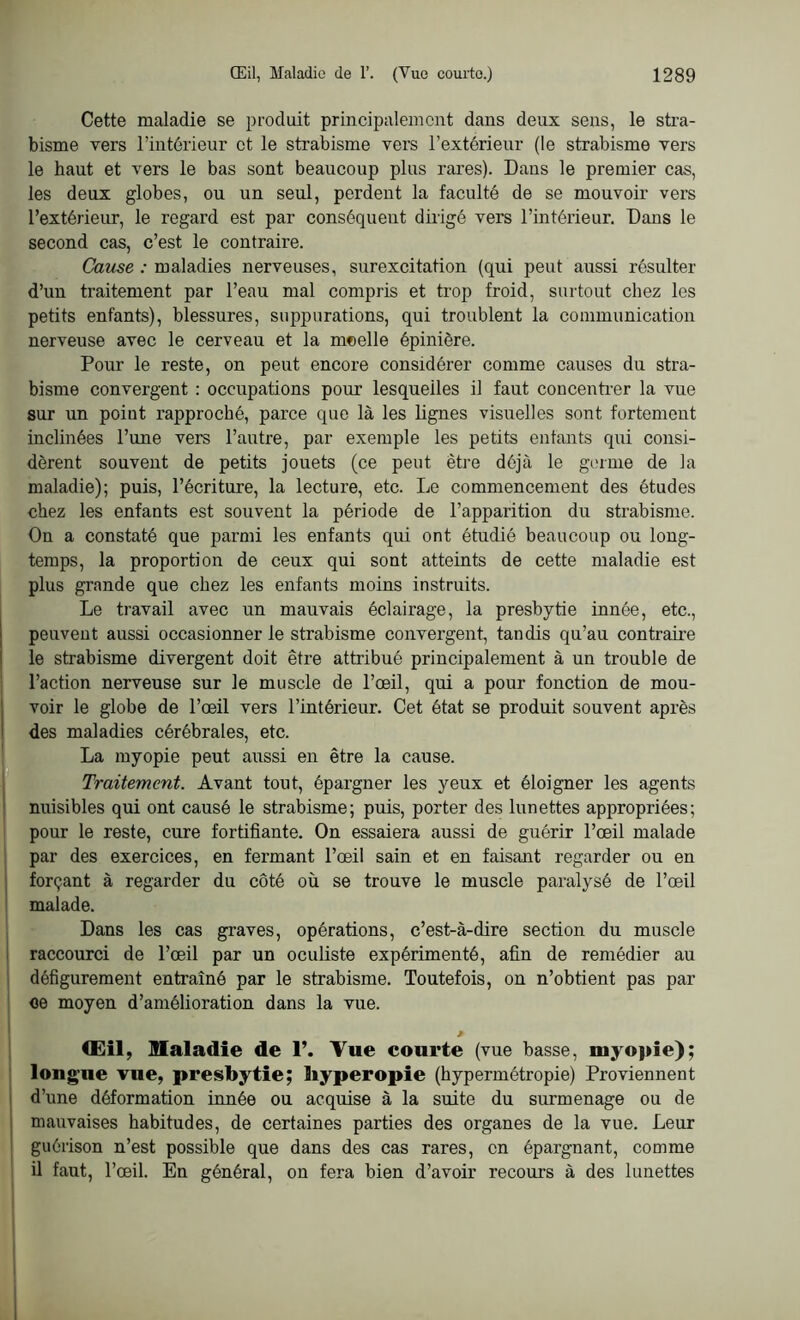 Cette maladie se produit principalement dans deux sens, le stra- bisme vers l’intérieur et le strabisme vers l’extérieur (le strabisme vers le haut et vers le bas sont beaucoup plus rares). Dans le premier cas, les deux globes, ou un seul, perdent la faculté de se mouvoir vers l’extérieur, le regard est par conséquent dirigé vers l’intérieur. Dans le second cas, c’est le contraire. Cause : maladies nerveuses, surexcitation (qui peut aussi résulter d’un traitement par l’eau mal compris et trop froid, surtout chez les petits enfants), blessures, suppurations, qui troublent la communication nerveuse avec le cerveau et la moelle épinière. Pour le reste, on peut encore considérer comme causes du stra- bisme convergent : occupations pour lesquelles il faut concentrer la vue sur un point rapproché, parce que là les lignes visuelles sont fortement inclinées l’une vers l’autre, par exemple les petits entants qui consi- dèrent souvent de petits jouets (ce peut être déjà le germe de la maladie); puis, l’écriture, la lecture, etc. Le commencement des études chez les enfants est souvent la période de l’apparition du strabisme. On a constaté que parmi les enfants qui ont étudié beaucoup ou long- temps, la proportion de ceux qui sont atteints de cette maladie est plus grande que chez les enfants moins instruits. Le travail avec un mauvais éclairage, la presbytie innée, etc., peuvent aussi occasionner le strabisme convergent, tandis qu’au contraire le strabisme divergent doit être attribué principalement à un trouble de l’action nerveuse sur le muscle de l’œil, qui a pour fonction de mou- voir le globe de l’œil vers l’intérieur. Cet état se produit souvent après des maladies cérébrales, etc. La myopie peut aussi en être la cause. Traitement. Avant tout, épargner les yeux et éloigner les agents nuisibles qui ont causé le strabisme; puis, porter des lunettes appropriées; pour le reste, cure fortifiante. On essaiera aussi de guérir l’œil malade par des exercices, en fermant l’œil sain et en faisant regarder ou en forçant à regarder du côté où se trouve le muscle paralysé de l’œil malade. Dans les cas graves, opérations, c’est-à-dire section du muscle raccourci de l’œil par un oculiste expérimenté, afin de remédier au défigurement entraîné par le strabisme. Toutefois, on n’obtient pas par ce moyen d’amélioration dans la vue. * (Eil, maladie de 1’. Tue courte (vue basse, myopie); longue vue, presbytie; liyperopie (hypermétropie) Proviennent d’une déformation innée ou acquise à la suite du surmenage ou de mauvaises habitudes, de certaines parties des organes de la vue. Leur guérison n’est possible que dans des cas rares, en épargnant, comme il faut, l’œil. En général, on fera bien d’avoir recours à des lunettes