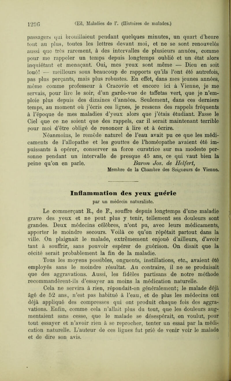 passagers qui brouiilaieut pendant quelques minutes, un quart d’heure tout au plus, toutes les lettres devant moi, et ne se sont renouvelés aussi que très rarement, à des intervalles de plusieurs années, comme pour me rappeler un temps depuis longtemps oublié et un état alors inquiétant et menaçant. Oui, mes yeux sont même — Dieu en soit loué! — meilleurs sous beaucoup de rapports qu’ils l’ont été autrefois, pas plus perçants, mais plus robustes. En effet, dans mes jeunes années, môme comme professeur à Cracovie et encore ici à Vienne, je me servais, pour lire le soir, d’un garde-vue de taffetas vert, que je n’em- ploie plus depuis des dizaines d’années. Seulement, dans ces derniers temps, au moment où j’écris ces lignes, je ressens des rappels fréquents à l’époque de mes maladies d’yeux alors que j’étais étudiant. Fasse le Ciel que ce ne soient que des rappels, car il serait maintenant terrible pour moi d’être obligé de renoncer à lire et à écrire. Néanmoins, le remède naturel de l’eau avait pu ce que les médi- caments de l’allopathe et les gouttes de l’homéopathe avaient été im- puissants à opérer, conserver sa force curatrice sur ma modeste per- sonne pendant un intervalle de presque 45 ans, ce qui vaut bien la peine qu’on en parle. Baron Jos. de Helfert, Membre de la Chambre des Seigneurs de Vienne. Inflammation des yeux guérie par un médecin naturaliste. Le commerçant R., de F., souffre depuis longtemps d’une maladie grave des yeux et ne peut plus y tenir, tellement ses douleurs sont grandes. Deux médecins célèbres, n’ont pu, avec leurs médicaments, apporter le moindre secours. Voilà ce qu’on répétait partout dans la ville. On plaignait le malade, extrêmement enjoué d’ailleurs, d’avoir tant à souffrir, sans pouvoir espérer de guérison. On disait que la cécité serait probablement la fin de la maladie. Tous les moyens possibles, onguents, instillations, etc., avaient été employés sans le moindre résultat. Au contraire, il ne se produisait que des aggravations. Aussi, les fidèles partisans de notre méthode recommandèrent-ils d’essayer au moins la médication naturelle. Cela ne servira à rien, répondait-on généralement; le malade déjà âgé de 52 ans, n’est pas habitué à l’eau, et de plus les médecins ont déjà appliqué des compresses qui ont produit chaque fois des aggra- vations. Enfin, comme cela n’allait plus du tout, que les douleurs aug- mentaient sans cesse, que le malade se désespérait, on voulut, pour tout essayer et n’avoir rien à se reprocher, tenter un essai par la médi- cation naturelle. L’auteur de ces lignes fut prié de venir voir le malade et de dire son avis.