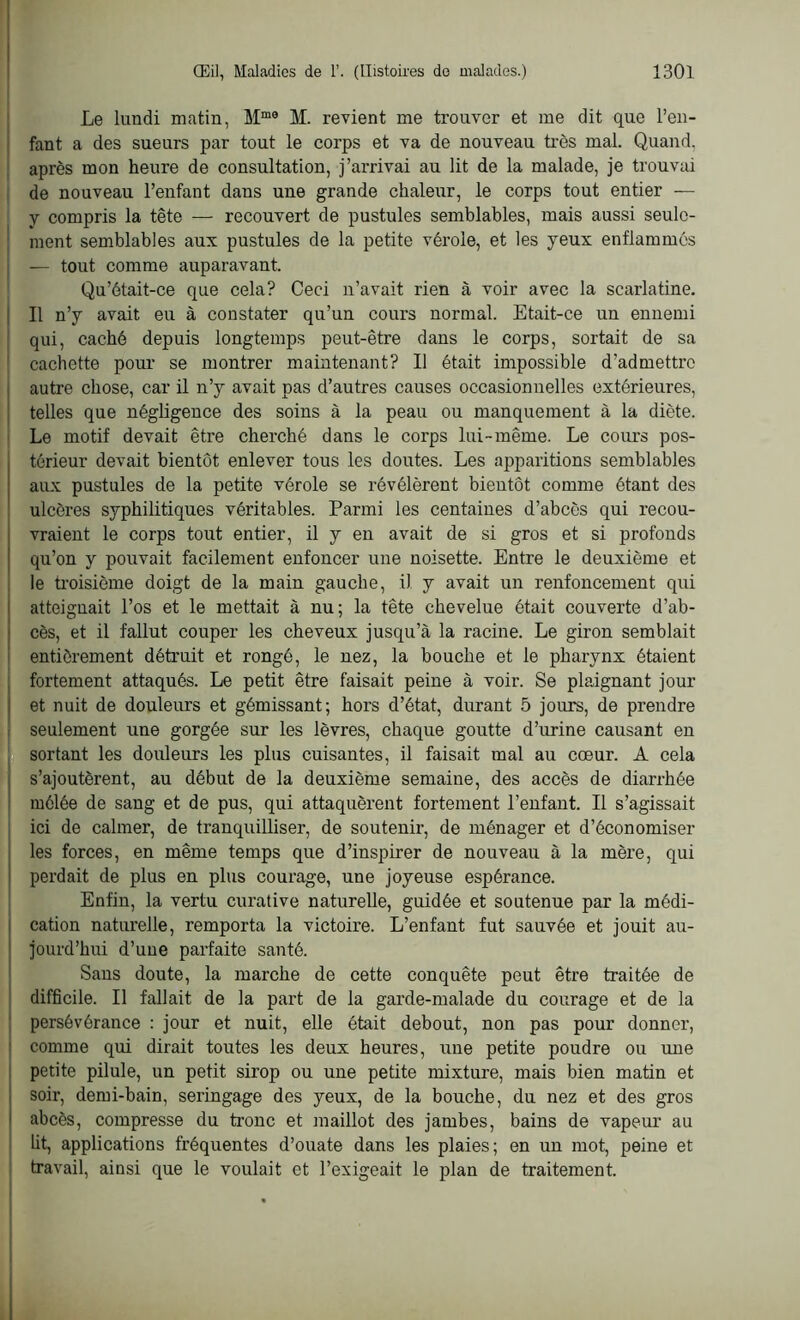 Le lundi matin, Mme M. revient me trouver et me dit que l’en- fant a des sueurs par tout le corps et va de nouveau très mal. Quand, après mon heure de consultation, j’arrivai au lit de la malade, je trouvai de nouveau l’enfant dans une grande chaleur, le corps tout entier — y compris la tête — recouvert de pustules semblables, mais aussi seule- ment semblables aux pustules de la petite vérole, et les yeux enflammés — tout comme auparavant. Qu’était-ce que cela? Ceci n’avait rien à voir avec la scarlatine. Il n’y avait eu à constater qu’un cours normal. Etait-ce un ennemi qui, caché depuis longtemps peut-être dans le corps, sortait de sa cachette pour se montrer maintenant? Il était impossible d’admettre autre chose, car il n’y avait pas d’autres causes occasionnelles extérieures, telles que négligence des soins à la peau ou manquement à la diète. Le motif devait être cherché dans le corps lui-même. Le cours pos- térieur devait bientôt enlever tous les doutes. Les apparitions semblables aux pustules de la petite vérole se révélèrent bientôt comme étant des ulcères syphilitiques véritables. Parmi les centaines d’abcès qui recou- vraient le corps tout entier, il y en avait de si gros et si profonds qu’on y pouvait facilement enfoncer une noisette. Entre le deuxième et le troisième doigt de la main gauche, il y avait un renfoncement qui atteignait l’os et le mettait à nu; la tête chevelue était couverte d’ab- cès, et il fallut couper les cheveux jusqu’à la racine. Le giron semblait entièrement détruit et rongé, le nez, la bouche et le pharynx étaient fortement attaqués. Le petit être faisait peine à voir. Se plaignant jour et nuit de douleurs et gémissant; hors d’état, durant 5 jours, de prendre seulement une gorgée sur les lèvres, chaque goutte d’urine causant en sortant les douleurs les plus cuisantes, il faisait mal au cœur. A cela s’ajoutèrent, au début de la deuxième semaine, des accès de diarrhée mélée de sang et de pus, qui attaquèrent fortement l’enfant. Il s’agissait ici de calmer, de tranquilliser, de soutenir, de ménager et d’économiser les forces, en même temps que d’inspirer de nouveau à la mère, qui perdait de plus en plus courage, une joyeuse espérance. Enfin, la vertu curative naturelle, guidée et soutenue par la médi- cation naturelle, remporta la victoire. L’enfant fut sauvée et jouit au- jourd’hui d’une parfaite santé. Sans doute, la marche de cette conquête peut être traitée de difficile. Il fallait de la part de la garde-malade du courage et de la persévérance : jour et nuit, elle était debout, non pas pour donner, comme qui dirait toutes les deux heures, une petite poudre ou une petite pilule, un petit sirop ou une petite mixture, mais bien matin et soir, demi-bain, seringage des yeux, de la bouche, du nez et des gros abcès, compresse du tronc et maillot des jambes, bains de vapeur au lit, applications fréquentes d’ouate dans les plaies; en un mot, peine et travail, ainsi que le voulait et l’exigeait le plan de traitement.