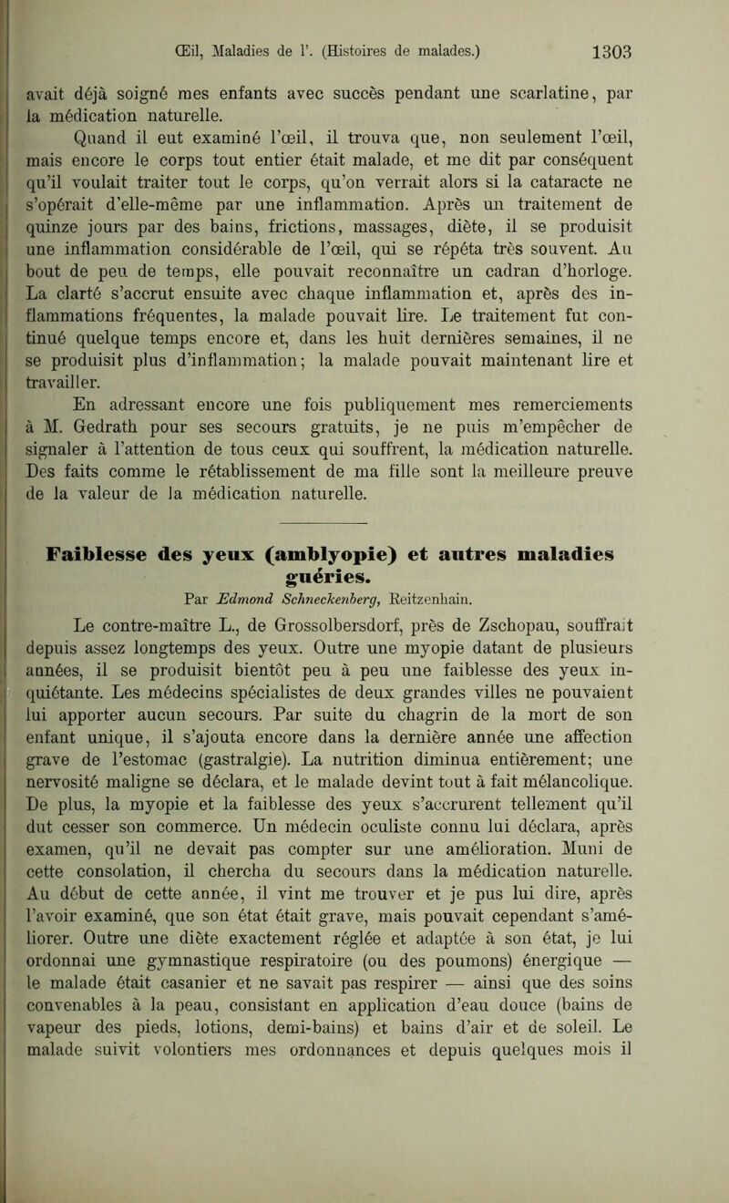 avait déjà soigné mes enfants avec succès pendant une scarlatine, par la médication naturelle. Quand il eut examiné l’œil, il trouva que, non seulement l’œil, mais encore le corps tout entier était malade, et me dit par conséquent qu’il voulait traiter tout le corps, qu’on verrait alors si la cataracte ne s’opérait d’elle-même par une inflammation. Après un traitement de quinze jours par des bains, frictions, massages, diète, il se produisit une inflammation considérable de l’œil, qui se répéta très souvent. Au bout de peu de temps, elle pouvait reconnaître un cadran d’horloge. La clarté s’accrut ensuite avec chaque inflammation et, après des in- flammations fréquentes, la malade pouvait lire. Le traitement fut con- tinué quelque temps encore et, dans les huit dernières semaines, il ne se produisit plus d’inflammation; la malade pouvait maintenant lire et travailler. En adressant encore une fois publiquement mes remerciements à M. Gedrath pour ses secours gratuits, je ne puis m’empêcher de signaler à l’attention de tous ceux qui souffrent, la médication naturelle. Des faits comme le rétablissement de ma fille sont la meilleure preuve de la valeur de la médication naturelle. Faiblesse des yeux (amblyopie) et autres maladies guéries. Par Edmond Schneckenberg, Keitzenhain. Le contre-maître L., de Grossolbersdorf, près de Zschopau, souffrait depuis assez longtemps des yeux. Outre une myopie datant de plusieurs années, il se produisit bientôt peu à peu une faiblesse des yeux in- quiétante. Les médecins spécialistes de deux grandes villes ne pouvaient lui apporter aucun secours. Par suite du chagrin de la mort de son enfant unique, il s’ajouta encore dans la dernière année une affection grave de l’estomac (gastralgie). La nutrition diminua entièrement; une nervosité maligne se déclara, et le malade devint tout à fait mélancolique. De plus, la myopie et la faiblesse des yeux s’accrurent tellement qu’il dut cesser son commerce. Un médecin oculiste connu lui déclara, après examen, qu’il ne devait pas compter sur une amélioration. Muni de cette consolation, il chercha du secours dans la médication naturelle. Au début de cette année, il vint me trouver et je pus lui dire, après l’avoir examiné, que son état était grave, mais pouvait cependant s’amé- liorer. Outre une diète exactement réglée et adaptée à son état, je lui ordonnai une gymnastique respiratoire (ou des poumons) énergique — le malade était casanier et ne savait pas respirer — ainsi que des soins convenables à la peau, consistant en application d’eau douce (bains de vapeur des pieds, lotions, demi-bains) et bains d’air et de soleil. Le malade suivit volontiers mes ordonnances et depuis quelques mois il