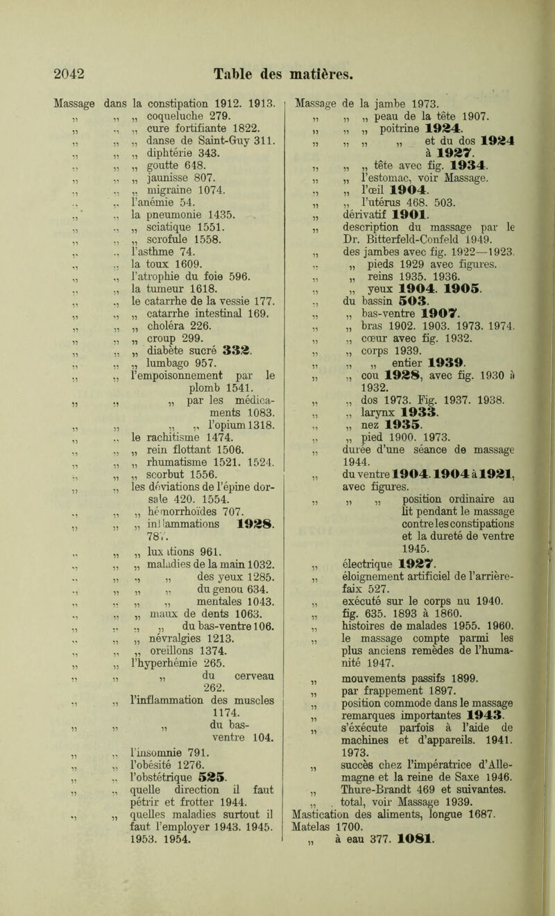 Massage dans la constipation 1912. 1913. „ „ „ coqueluche 279. „ „ cure fortifiante 1822. „ „ „ danse de Saint-Guy 311. ,, „ „ diphtérie 343. ,, „ „ goutte 648. „ „ „ jaunisse 807. ,, ,, „ migraine 1074. 'l’anémie 54. „ la pneumonie 1435. „ „ sciatique 1551. „ „ „ scrofule 1558. ,, ., l’asthme 74. „ ., la toux 1609. „ ,, l’atrophie du foie 596. „ la tumeur 1618. „ le catarrhe de la vessie 177. „ „ „ catarrhe intestinal 169. „ „ „ choléra 226. „ „ „ croup 299. „ „ „ diabète sucré 333. „ „ ,, lumbago 957. „ „ l’empoisonnement par le plomb 1541. „ „ „ par les médica- ments 1083. „ „ ,, ,, l’opium 1318. „ ., le rachitisme 1474. „ ,, „ rein flottant 1506. „ „ „ rhumatisme 1521. 1524. s, „ „ scorbut 1556. „ „ les déviations de l’épine dor- sale 420. 1554. ., ,, „ hémorrhoïdes 707. „ „ „ inl lammations 1938. 78V. „ „ lux irions 961. „ „ maladies de la main 1032. „ ,, „ des yeux 1285. „ „ „ du genou 634. ,. „ „ mentales 1043. „ „ maux de dents 1063. ,, ., „ dubas-ventre!06. „ „ névralgies 1213. „ „ oreillons 1374. „ l’hyperhémie 265. „ „ du cerveau 262. „ l’inflammation des muscles 1174. „ „ du bas- ventre 104. „ l’insomnie 791. ,, l’obésité 1276. „ l’obstétrique 535. ,, quelle direction il faut pétrir et frotter 1944. „ quelles maladies surtout il faut l’employer 1943. 1945. 1953. 1954. Massage de la jambe 1973. „ „ „ peau de la tête 1907. „ „ „ poitrine 1934. „ „ „ „ et du dos 1934 à 1937 „ „ „ tête avec fig. 1934. „ „ l’estomac, voir Massage. ., „ l’œil 1904. „ „ l’utérus 468. 503. „ dérivatif 1901. „ description du massage par le Dr. Bitterfeld-Confeld 1949. „ des jambes avec fig. 1922—1923. ,, „ pieds 1929 avec figures. „ „ reins 1935. 1936. ,, „ yeux 1904. 1905. „ du bassin 503. „ „ bas-ventre 1907. „ „ bras 1902. 1903. 1973. 1974. „ „ cœur avec fig. 1932. „ „ corps 1939. „ „ „ entier 1939. „ „ cou 1938, avec fig. 1930 à 1932. „ „ dos 1973. Fig. 1937. 1938. „ „ larynx 1933. „ „ nez 1935 „ „ pied 1900. 1973. „ durée d’une séance de massage 1944. „ du ventre 1904.1904 à 1931, avec figures. „ „ „ position ordinaire au lit pendant le massage contre les constipations et la dureté de ventre 1945. „ électrique 1937. „ éloignement artificiel de l’arrière- faix 527. „ exécuté sur le corps nu 1940. „ fig. 635. 1893 à 1860. „ histoires de malades 1955. 1960. „ le massage compte parmi les plus anciens remèdes de l’huma- nité 1947. „ mouvements passifs 1899. „ par frappement 1897. „ position commode dans le massage „ remarques importantes 1943. „ s’éxécute paiiois à l’aide de machines et d’appareils. 1941. 1973. „ succès chez l'impératrice d’Alle- magne et la reine de Saxe 1946. „ Thure-Brandt 469 et suivantes. „ . total, voir Massage 1939. Mastication des aliments, longue 1687. Matelas 1700. „ à eau 377. 1081.