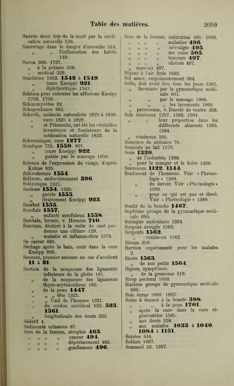 Sauvée deux fois de la mort par la médi- cation naturelle 536. Sauvetage dans le danger d’incendie 310. „ „ l’inflamation des habits 148. Savon 390. 1737. „ à la potasse 329. „ médical 329. Scarlatine 1053. 15413 à 1549. „ (cure Kneipp) 921. „ diphthéritique 1543. Schéma pour exécuter les affusions Kneipp 1708. 1709. Schizomycètes 82. Schopenhauer 962. Schroth, médecin naturaliste 1825 à 1838. „ cure 1825 à 1828. „ et Priessnitz, ont été les véritables inventeurs et fondateurs de la médication naturelle 1832. Schweninger, cure 1277 Sciatique 755. 1550. 691. „ (cure Kneipp) 922. „ guérie par le massage 1958. Science de l’expression du visage, d’après Kuhne 935. Sclérodermie 1554. Sclérose, endurcissement 396. Sclérotique 1321. Scoliose 1554. 1335. „ guérie 1555. „ (traitement Kneipp) 923. Scorbut 1555. Scrofule 1557, „ enfants scrofuleux 1558. Scrotale, hernie, v. Hernies 710. Scrotum, déchiré à la suite de saut par- dessus une clôture 129. „ maladie et inflammation 1576. Se carrer 695. Séchage après le bain, omis dans la cure Kneipp 826. Secours, premier secours en cas d’accident 11 à 21. Section de la muqueuse des ligaments inférieurs de la glotte 181. „ de la muqueuse des ligaments thyro-aryténoïdiens 182. „ de la peau 1447. „ „ „ tête 1325. „ „ l’œil de l’homme 1321. „ du cordon ombilical 522. 523. 1561 „ longitudinale des dents 323. Sédatif 4. Sédiments urinaires 87. Sein de la femme, atrophie 463. cancer 494. dépérissement 463. gonflement 496. u n 11 11 11 Sein de la femme, induration 495. 1056. 11 11 11 „ maladies 496. 11 11 11 „ névralgie 495. 11 11 11 „ ses soins 505. 11 11 11 „ tumeurs 497. 11 11 11 „ ulcères 497. 11 mauvais 497. Séjour à l’air frais 1692. Sel amer, empoisonnement 394. Selle, doit avoir heu tous les jours 1505. „ favorisée par la gymnastique médi- cale 681. „ „ par le massage 1909. „ „ „ les lavements 1860. „ paresseuse, v. Dureté de ventre 356. Sels minéraux 1257. 1593. 1594. „ „ leur proportion dans les différents aliments 1593. 1594. „ vénéneux 395. Semence de zédoaire 70. Semoule au lait 1270. Sens 1320. „ de l’industrie 1389. „ pour le manger et le boire 1389. Sentences 1122. 1144. Sentiment de l’honneur. Voir « Phréno- logie » 1389. „ du devoir. Yoir «Phrénologie» 1389. „ pour ce qui est pur et élevé. Voir « Phrénologie » 1389. Sentir de la bouche 1467. Septième groupe de la gymnastique médi- cale 690. Seringue auriculaire 1354. Serpent aveugle 1563. Serpents 1562. „ venimeux 1562. Sérum 350. Service expérimenté pour les malades 2. Sieste 1563. „ de nos petits 1564. Signes, symptômes. „ de la grossesse 519. Sirop pectoral 1608. Sixième groupe de gymnastique médicale 690. Soie écrue 1698. 1882. Soins à donner à la beauté 388. „ „ „ à la peau 1701. „ après la cure dans la cure ré- génératrice 1565. „ aux dents 328. „ aux malades 1033 à 1040. 1084 à 1151 Soirées 444. Soldats 1687. Sommeil 23. 1357.