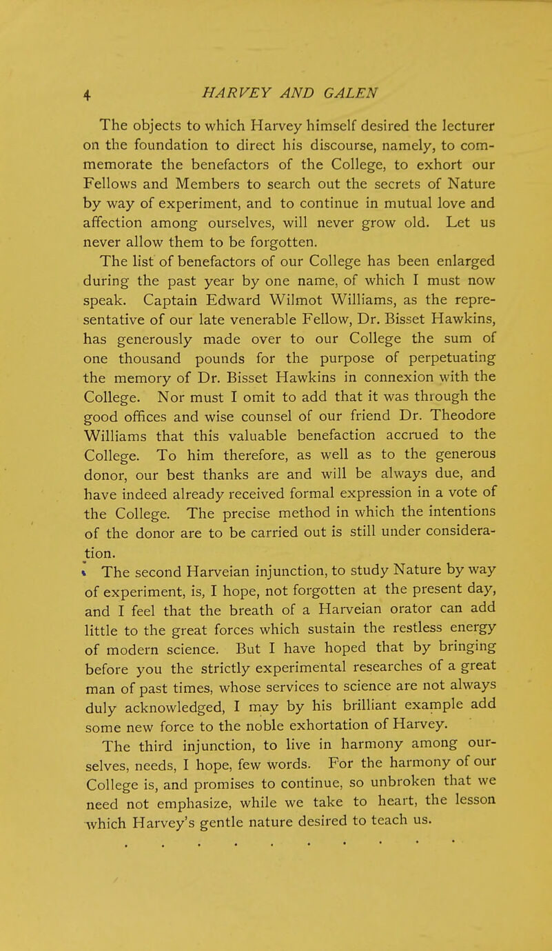 The objects to which Harvey himself desired the lecturer on the foundation to direct his discourse, namely, to com- memorate the benefactors of the College, to exhort our Fellows and Members to search out the secrets of Nature by way of experiment, and to continue in mutual love and affection among ourselves, will never grow old. Let us never allow them to be forgotten. The list of benefactors of our College has been enlarged during the past year by one name, of which I must now speak. Captain Edward Wilmot Williams, as the repre- sentative of our late venerable Fellow, Dr. Bisset Hawkins, has generously made over to our College the sum of one thousand pounds for the purpose of perpetuating the memory of Dr. Bisset Hawkins in connexion with the College. Nor must I omit to add that it was through the good offices and wise counsel of our friend Dr. Theodore Williams that this valuable benefaction accmed to the College. To him therefore, as well as to the generous donor, our best thanks are and will be always due, and have indeed already received formal expression in a vote of the College. The precise method in which the intentions of the donor are to be carried out is still under considera- tion. * The second Harveian injunction, to study Nature by way of experiment, is, I hope, not forgotten at the present day, and I feel that the breath of a Harveian orator can add little to the great forces which sustain the restless energy of modern science. But I have hoped that by bringing before you the strictly experimental researches of a great man of past times, whose services to science are not always duly acknowledged, I may by his brilliant example add some new force to the noble exhortation of Harvey. The third injunction, to live in harmony among our- selves, needs, I hope, few words. For the harmony of our College is, and promises to continue, so unbroken that we need not emphasize, while we take to heart, the lesson which Harvey's gentle nature desired to teach us.