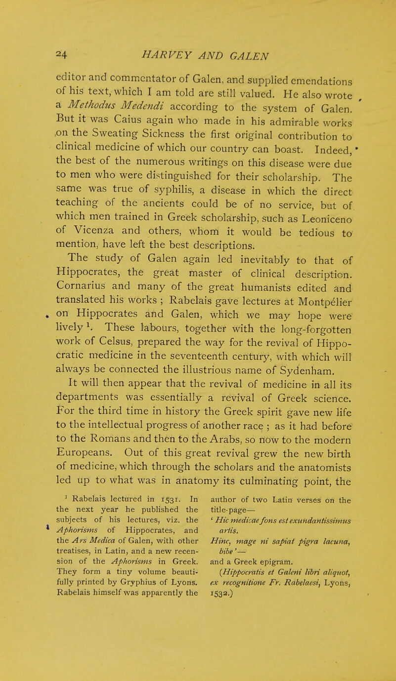 editor and commentator of Galen, and supplied emendations of his text, which I am told are still valued. He also wrote , a Methodus Medendi according to the system of Galen. But it was Caius again who made in his admirable works .on the Sweating Sickness the first original contribution to clinical medicine of which our country can boast. Indeed, * the best of the numerous writings on this disease were due to men who were distinguished for their scholarship. The same was true of syphilis, a disease in which the direct teaching of the ancients could be of no service, but of which men trained in Greek scholarship, such as Leoniceno of Vicenza and others, whom it would be tedious to mention, have left the best descriptions. The study of Galen again led inevitably to that of Hippocrates, the great master of clinical description. Cornarius and many of the great humanists edited and translated his works ; Rabelais gave lectures at Montpelier on Hippocrates and Galen, which we may hope were lively 1. These labours, together with the long-forgotten work of Celsus, prepared the way for the revival of Hippo- cratic medicine in the seventeenth century, with which will always be connected the illustrious name of Sydenham. It will then appear that the revival of medicine in all its departments was essentially a revival of Greek science. For the third time in history the Greek spirit gave new life to the intellectual progress of another race ; as it had before to the Romans and then to the Arabs, so riow to the modern Europeans. Out of this great revival grew the new birth of medicine, which through the scholars and the anatomists led up to what was in anatomy its culminating point, the ' Rabelais lectured in 1531. In author of two Latin verses on the the next year he published the title-page— subjects of his lectures, viz. the ' Hie medicaefans esiexundantissimtis Aphorisms of Hippocrates, and ariis. the Ars Medica G&len, •with other Htnc, mage ni sapiat pigra lacuna, treatises, in Latin, and a nevir recen- bibe'— sion of the Aphorisms in Greek. and a Greek epigram. They form a tiny volume beauti- [Hippocmtis et Galcni libri aliquot, fully printed by Gryphius of Lyons. ex recogniiione Fr. Rabelaesi, Lyons, Rabelais himself was apparently the 153a.)